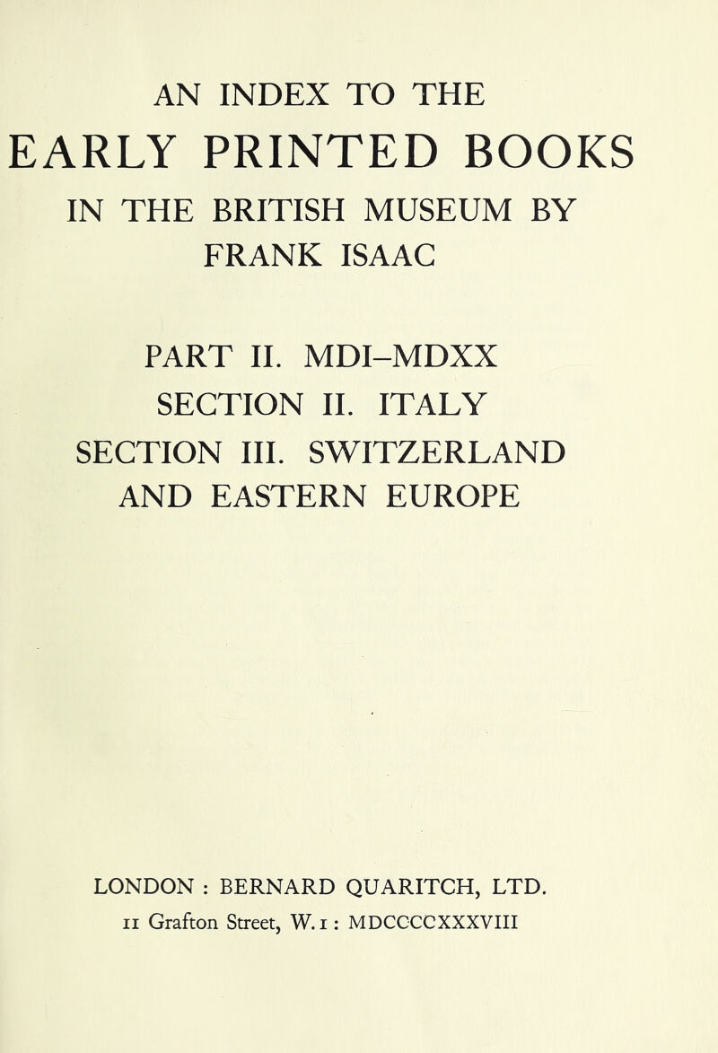 AN INDEX TO THE EARLY PRINTED BOOKS IN THE BRITISH MUSEUM BY FRANK ISAAC PART II. MDI-MDXX SECTION II. ITALY SECTION III. SWITZERLAND AND EASTERN EUROPE LONDON : BERNARD QUARITCH, LTD.