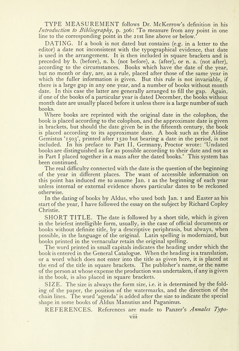 TYPE MEASUREMENT follows Dr. McKerrow’s definition in his Introduction to Bibliography, p. 306: ‘To measure from any point in one line to the corresponding point in the 21st line above or below.’ DATING. If a book is not dated but contains (e.g. in a letter to the editor) a date not inconsistent with the typographical evidence, that date is used in the arrangement. It is then included in square brackets and is preceded by b. (before), n. b. (not before), a. (after), or n. a. (not after), according to the circumstances. Books which have the date of the year, but no month or day, are, as a rule, placed after those of the same year in which the fuller information is given. But this rule is not invariable, if there is a large gap in any one year, and a number of books without month date. In this case the latter are generally arranged to fill the gap. Again, if one of the books of a particular year is dated December, the books without month date are usually placed before it unless there is a large number of such books. Where books are reprinted with the original date in the colophon, the book is placed according to the colophon, and the approximate date is given in brackets, but should the date given be in the fifteenth century, the book is placed according to its approximate date. A book such as the Aldine Gemistus T503’, printed after 1520 but bearing a date in the period, is not included. In his preface to Part II, Germany, Proctor wrote: ‘Undated books are distinguished as far as possible according to their date and not as in Part I placed together in a mass after the dated books.’ This system has been continued. The real difficulty connected with the date is the question of the beginning of the year in different places. The want of accessible information on this point has induced me to assume Jan. 1 as the beginning of each year unless internal or external evidence shows particular dates to be reckoned otherwise. In the dating of books by Aldus, who used both Jan. 1 and Easter as his start of the year, I have followed the essay on the subject by Richard Copley Christie. SHORT TITLE. The date is followed by a short title, which is given in the briefest intelligible form, usually, in the case of official documents or books without definite title, by a descriptive periphrasis, but always, when possible, in the language of the original. Latin spelling is modernized, but books printed in the vernacular retain the original spelling. The word printed in small capitals indicates the heading under which the book is entered in the General Catalogue. When the heading is a translation, or a word which does not enter into the title as given here, it is placed at the end of the title in square brackets. The publisher’s name, or the name of the person at whose expense the production was undertaken, if any is given in the book, is also placed in square brackets. SIZE. The size is always the form size, i.e. it is determined by the fold- ing of the paper, the position of the watermarks, and the direction of the chain lines. The word ‘agenda’ is added after the size to indicate the special shape in some books of Aldus Manutius and Paganinus. REFERENCES. References are made to Panzer’s Annales Typo-