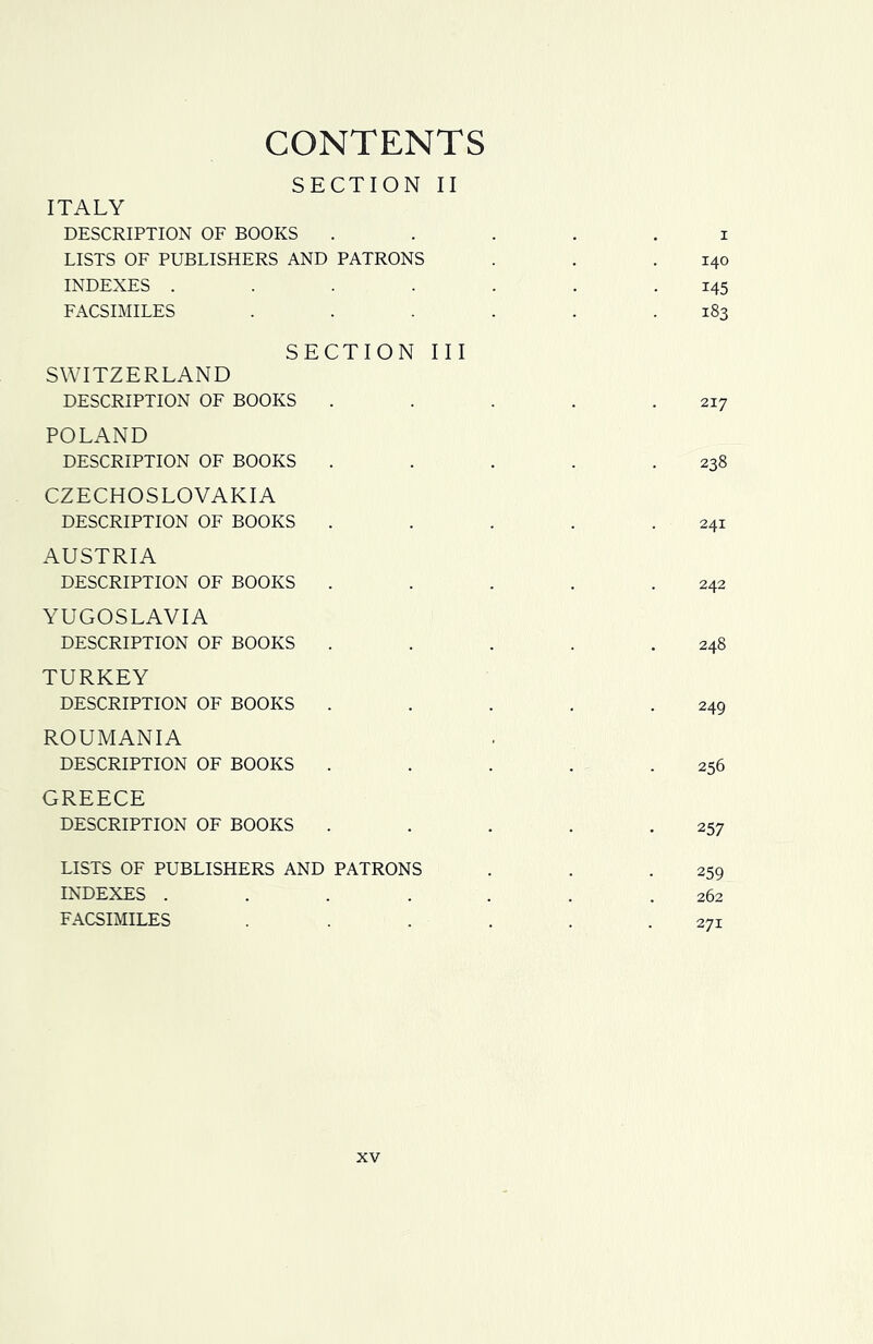CONTENTS SECTION II ITALY DESCRIPTION OF BOOKS ..... i LISTS OF PUBLISHERS AND PATRONS . . .140 INDEXES . . . . . . .145 FACSIMILES . . . . . .183 SECTION III SWITZERLAND DESCRIPTION OF BOOKS . . . . .217 POLAND DESCRIPTION OF BOOKS . . . . .238 CZECHOSLOVAKIA DESCRIPTION OF BOOKS . . . . .241 AUSTRIA DESCRIPTION OF BOOKS . . . . .242 YUGOSLAVIA DESCRIPTION OF BOOKS . . . . .248 TURKEY DESCRIPTION OF BOOKS . . . . .249 ROUMANIA DESCRIPTION OF BOOKS . . . . .256 GREECE DESCRIPTION OF BOOKS . . . . .257 LISTS OF PUBLISHERS AND PATRONS . . .259 INDEXES ....... 262 FACSIMILES ..... 271