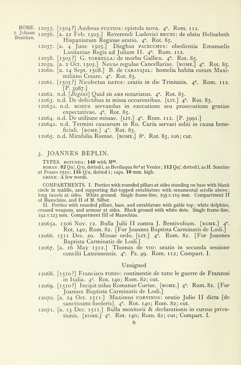 2. Johann Besicken. 12055. [1504?] Andreas fulvius: epistola nova. 40. Rom. 112. 12056. [a. 22 Feb. 1505.] Reverendi Ludovici bruni: de obitu Helisabeth Hispaniarum Reginae oratio. 40. Rot. 85. 12057. [a. 4 June 1505.] Dieghus pacecchus: obedientia Emanuelis Lusitaniae Regis ad Julium II. 40. Rom. 112. ’1505 ?] G. torrella: de morbo Gallico. 40. Rot. 85. a. 2 Oct. 1505.] Novae regulae Cancellariae. [rome.] 40. Rot. 85. a. 14 Sept. 1508.] B. de caravajal: homelia habita coram Maxi- miliano Cesare. 40. Rot. 85. 12061. [1505?] Nicolectus datus: oratio in die Trinitatis. 40. Rom. 112. [P- 3987-] 12062. n.d. [Begins] Quid sit ars notariatus. 40. Rot. 85. 12063. n-d- De defectibus in missa occurentibus. [lit.] 40. Rot. 85. 12063A. n.d. modus servandus in executione seu prosecutione gratiae expectativae. 40. Rot. 85. 12064. n.d. De utilitate missae. [lit.] 40. Rom. 112. [P. 3991.] 12064A. n.d. Termini causarum in Ro. Curia servari soliti in causa bene- ficiali. [rome.] 40. Rot. 85. 12065. n.d. Mirabilia Romae. [rome.] 8°. Rot. 85, 106; cut. 12058. 12059. 12060. 3. JOANNES BEPLIN. TYPES, rotunda: 140 with M88. roman : 82 Qu/, Q/u, dotted i, as Bevilaqua 8oa at Venice; 112 Qu/, dotted i, as H. Soncino at Pesaro 1510; 116 Q/u, dotted i; caps. 10 mm. high. Greek : A few words. COMPARTMENTS. I. Portico with rounded pillars at sides standing on base with blank circle in middle, and supporting flat-topped entablature with ornamental scrolls above; long tassels at sides. White ground. Single frame-line, 195 x 119 mm. Compartment II of Mazochius, and II of M. Silber. II. Portico with rounded pillars, base, and entablature with gable top; white dolphins, crossed weapons, and armour at sides. Black ground with white dots. Single frame-line, 192 x 123 mm. Compartment III of Mazochius. 12065A. 1506 Nov. 12. Bulla Julii II contra J. Bentivolium. [rome.] 40. Rot. 140; Rom. 82. [For Joannes Baptista Carminatis de Lodi.] 12066. 1511 Dec. 20. Missae ordo. [lit.] 40. Rom. 82. [For Joannes Baptista Carminatis de Lodi.] 12067. [a- *6 May 1512.] Thomas de vio: oratio in secunda sessione concilii Lateranensis. 40. Pz. 49. Rom. 112; Compart. I. Unsigned 12068. [1510?] Francisco podio: continentie de tutte le guerre de Franzosi in Italia. 40. Rot. 140; Rom. 82; cut. 12069. [I5IO-?] Incipitstilus Romanae Curiae, [rome.] 40. Rom. 82. [For Joannes Baptista Carminatis de Lodi.] 12070. [a. 24 Oct. 1511.] Maximus corvinus: oratio Julio II dicta [de sanctissimi foederis]. 40. Rot. 140; Rom. 82; cut. 12071. [a. 13 Dec. 1511.] Bulla monitorii & declarationis in cursus priva- tionis. [rome.] 40. Rot. 140; Rom. 82; cut; Compart. I.