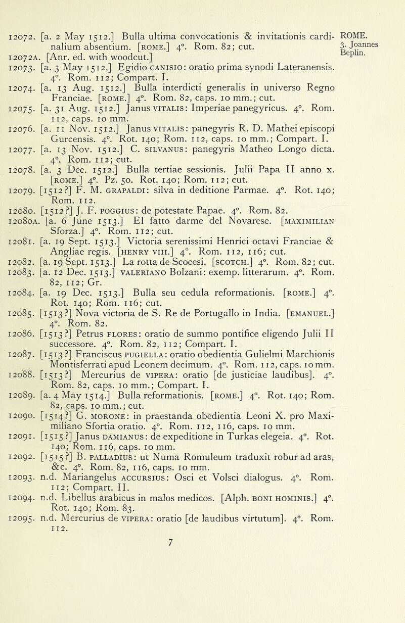 12072. [a. 2 May 1512.] Bulla ultima convocationis & invitationis cardi- nalium absentium. [rome.] 40. Rom. 82; cut. 12072A. [Anr. ed. with woodcut.] 12073. [a. 3 May 1512.] Egidio canisio: oratio prima synodi Lateranensis. 40. Rom. 112; Compart. I. 12074. [a* T3 Aug. 1512.] Bulla interdicti generalis in universo Regno Franciae. [rome.] 40. Rom. 82, caps. 10 mm.; cut. 12075. [a. 31 Aug. 1512.] Janus vitalis: Imperiae panegyricus. 40. Rom. 112, caps. 10 mm. 12076. [a. 11 Nov. 1512.] Janus vitalis: panegyris R. D. Mathei episcopi Gurcensis. 40. Rot. 140; Rom. 112, caps. 10 mm.; Compart. I. 12077. [a. 13 Nov. 1512.] C. silvanus: panegyris Matheo Longo dicta. 40. Rom. 112; cut. 12078. [a. 3 Dec. 1512.] Bulla tertiae sessionis. Julii Papa II anno x. [rome.] 40. Pz. 50. Rot. 140; Rom. 112; cut. 12079. [1512?] F. M. grapaldi: silva in deditione Parmae. 40. Rot. 140; Rom. 112. 12080. [1512?] J. F. poggius: de potestate Papae. 40. Rom. 82. 12080A. [a. 6 June 1513.] El fatto darme del Novarese. [maximilian Sforza.] 40. Rom. 112; cut. 12081. [a. 19 Sept. 1513.] Victoria serenissimi Henrici octavi Franciae & Angliae regis. [henry vm.] 4°. Rom. 112, 116; cut. 12082. [a. 19 Sept. 1513.] La rotta de Scocesi. [scotch.] 40. Rom. 82; cut. 12083. [a. 12 Dec. 1513.] valeriano Bolzani: exemp. litterarum. 40. Rom. 82, 112; Gr. 12084. [a. 19 Dec. 1513.] Bulla seu cedula reformationis. [rome.] 40. Rot. 140; Rom. 116; cut. 12085. [I5I3-?] Nova victoria de S. Re de Portugallo in India, [emanuel.] 40. Rom. 82. 12086. [1513 ?] Petrus flores: oratio de summo pontifice eligendo Julii II successore. 40. Rom. 82, 112; Compart. I. 12087. [I5I3 ?] Franciscus pugiella: oratio obedientia Gulielmi Marchionis Montisferrati apud Leonem decimum. 40. Rom. 112, caps. 10 mm. 12088. [1513?] Mercurius de vipera: oratio [de justiciae laudibus]. 40. Rom. 82, caps. 10 mm.; Compart. I. 12089. [a. 4 May 1514.] Bulla reformationis. [rome.] 40. Rot. 140; Rom. 82, caps. 10 mm.; cut. 12090. [1514?] G. morone: in praestanda obedientia Leoni X. pro Maxi- miliano Sfortia oratio. 40. Rom. 112, 116, caps. 10 mm. 12091. [1515 ?] Janus damianus : de expeditione in Turkas elegeia. 40. Rot. 140; Rom. 116, caps. 10 mm. 12092. [1515?] B. palladius: ut Numa Romuleum traduxit roburadaras, &c. 40. Rom. 82, 116, caps. 10 mm. 12093. n-d- Mariangelus accursius: Osci et Volsci dialogus. 40. Rom. 112; Compart. II. 12094. n-d- Libellus arabicus in malos medicos. [Alph. boni hominis.] 40. Rot. 140; Rom. 83. 12095. n-d- Mercurius de vipera: oratio [de laudibus virtutum]. 40. Rom. 112. ROME. 3. Joannes Beplin.