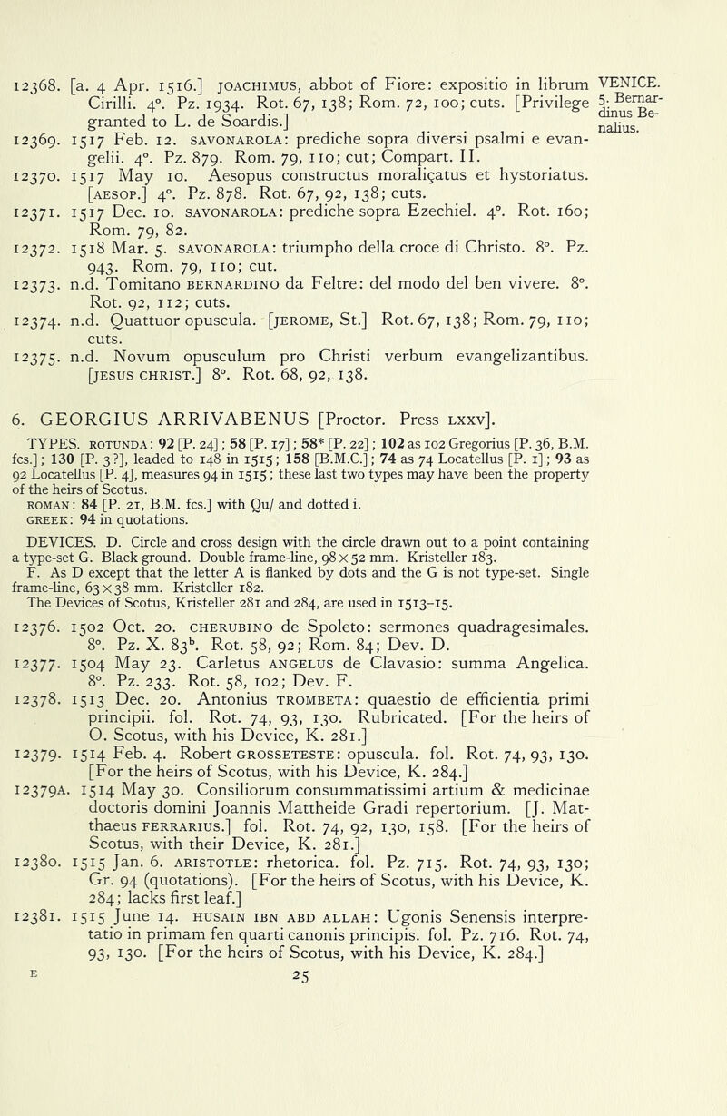 12368. [a. 4 Apr. 1516.] joachimus, abbot of Fiore: expositio in librum Cirilli. 40. Pz. 1934. Rot. 67, 138; Rom. 72, 100; cuts. [Privilege granted to L. de Soardis.] 12369. 1517 Feb. 12. Savonarola: prediche sopra diversi psalmi e evan- gelii. 40. Pz. 879. Rom. 79, no; cut; Compart. II. 12370. 1517 May 10. Aesopus constructus moraligatus et hystoriatus. [aesop.] 40. Pz. 878. Rot. 67, 92, 138; cuts. 12371. 1517 Dec. 10. Savonarola: prediche sopra Ezechiel. 40. Rot. 160; Rom. 79, 82. 12372. 1518 Mar. 5. Savonarola: triumpho della croce di Christo. 8°. Pz. 943. Rom. 79, no; cut. 12373. n.d. Tomitano bernardino da Feltre: del modo del ben vivere. 8°. Rot. 92, 112; cuts. 12374. n.d. Quattuor opuscula. [jerome, St.] Rot. 67, 138; Rom. 79, 110; cuts. 12375. n.d. Novum opusculum pro Christi verbum evangelizantibus. [JESUS CHRIST.] 8°. Rot. 68, 92, 138. 6. GEORGIUS ARRIVABENUS [Proctor. Press lxxv]. TYPES, rotunda : 92 [P. 24]; 58 [P. 17]; 58* [P. 22]; 102 as 102 Gregorius [P. 36, B.M. fcs.]; 130 [P. 3 ?], leaded to 148 in 1515; 158 [B.M.C.]; 74 as 74 Locatellus [P. 1]; 93 as 92 Locatellus [P. 4], measures 94 in 1515; these last two types may have been the property of the heirs of Scotus. roman : 84 [P. 21, B.M. fcs.] with Qu/ and dotted i. Greek : 94 in quotations. DEVICES. D. Circle and cross design with the circle drawn out to a point containing a type-set G. Black ground. Double frame-line, 98 x 52 mm. Kristeller 183. F. As D except that the letter A is flanked by dots and the G is not type-set. Single frame-line, 63 x 38 mm. Kristeller 182. The Devices of Scotus, Kristeller 281 and 284, are used in 1513-15. 12376. 1502 Oct. 20. cherubino de Spoleto: sermones quadragesimales. 8°. Pz. X. 8315. Rot. 58, 92; Rom. 84; Dev. D. 12377. I5°4 May 23. Carletus angelus de Clavasio: summa Angelica. 8°. Pz. 233. Rot. 58, 102; Dev. F. 12378. 1513 Dec. 20. Antonius trombeta: quaestio de efficientia primi principii. fol. Rot. 74, 93, 130. Rubricated. [For the heirs of O. Scotus, with his Device, K. 281.] 12379. 1514 Feb. 4. Robert Grosseteste: opuscula. fol. Rot. 74, 93, 130. [For the heirs of Scotus, with his Device, K. 284.] 12379A. 1514 May 30. Consiliorum consummatissimi artium & medicinae doctoris domini Joannis Mattheide Gradi repertorium. [J. Mat- thaeus ferrarius.] fol. Rot. 74, 92, 130, 158. [For the heirs of Scotus, with their Device, K. 281.] 12380. 1515 Jan. 6. aristotle: rhetorica. fol. Pz. 715. Rot. 74, 93, 130; Gr. 94 (quotations). [For the heirs of Scotus, with his Device, K. 284; lacks first leaf.] 12381. 1515 June 14. HUSAIN IBN ABD allah: Ugonis Senensis interpre- tatio in primam fen quarti canonis principis. fol. Pz. 716. Rot. 74, 93, 130. [For the heirs of Scotus, with his Device, K. 284.] e 25 VENICE. 5. Bemar- dinus Be- nalius.