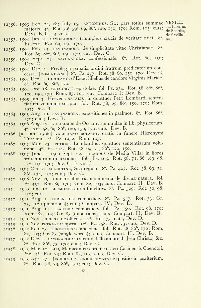 12556. 1503 Feb- 24, 28; July 15. ANTONINUS, St.: pars totius summae majoris. 40. Rot. 59% 59b, 69, 86a, 120, 150, 170; Rom. 103; cuts; Devs. B, C. [4 vols.] 12557. 1504 Jan. 4. Savonarola: triumphus crucis de veritate fidei. 8°. Pz. 272. Rot. 69, 150, 170. 12558. 1504 Feb. 29. savonarola: de simplicitate vitae Christianae. 8°. Rot. 69, 86a, 86b, 150, 170; cut; Dev. C. I2559- 1504 Sept. 27. savonarola: confessionale. 8°. Rot. 69, 150; Dev. C. 12560. 1504 Dec. 4. Privilegia papalia ordini fratrum predicatorum con- cessa. [Dominicans.] 8°. Pz. 277. Rot. 58, 69, 150, 170; Dev. C. 12561. 1504 Dec. 4. Girolamo, d’Este: libellus de candore Virginis Mariae. 8°. Rot. 69, 86a, 170. 12562. 1504 Dec. 18. Gregory 1: epistolae. fol. Pz. 274. Rot. 58, 86a, 86b, 120, 150, 170; Rom. 83, 103; cut; Compart. I; Dev. B. 12563. 1505 Jan. 3. Herveus natalis: in quattuor Petri Lombardi senten- tiarum volumina scripta. fol. Rot. 58, 69, 86a, 150, 170; Rom. 103; Dev. B. 12564. 1505 Aug. 10. savonarola: expositiones in psalmos. 8°. Rot. 86b, 170; cuts; Dev. B. 12565. 1506 Aug. 17. gulielmus de Occam: summulae in lib. physicorum. 40. Rot. 58, 69, 86b, 120, 150, 170; cuts; Dev. B. 12566. [a. Jan. 1506.] valeriano bolzani: oratio in funere Hieronymi Turriani. 40. Pz. 1952. Rom. 103. 12567. 1507 Mar. 23. petrus, Lombardus: quattuor sententiarum volu- mina. 40. Pz. 414. Rot. 58, 69, 71, 86b, 120, 15°-. 12568. 1507 June 1, 1509 Sept. 22. ricardus de Media Villa: in libros sententiarum quaestiones. fol. Pz. 405. Rot. 58, 71, 86b ,89, 98, 120, 150, 170; Dev. C. [2 vols.] 12569. 1507 Oct. 2. augustine, St.: regula. 8°. Pz. 407. Rot. 58, 69, 71, 86b, 134, 150; cuts; Dev. C. 12570. 1508 Nov. 29. cicero: illustria monimenta de divina natura. fol. Pz. 452. Rot. 89, 170; Rom. 82, 103; cuts; Compart. II; Dev. B. 12571. 1510 June 10. sermones aurei funebres. 8°. Pz. 529. Rot. 52, 98, 120; cut. 12572. 1511 Aug. 1. terentius: comoediae. 8°. Pz. 557. Rot. 73; Gr. 73, 112 (quotations); cuts; Compart. IV; Dev. D. 12573. 1511 Aug. 14. plautus: comoediae. fol. Pz. 556. Rot. 98, 170; Rom. 82, 103; Gr. 83 (quotations); cuts; Compart. II; Dev. B. 12574. 1511 Nov. cicero: de officiis. 120. Rot. 73; cuts; Dev. D. 12575. 1511 Nov. petrarca: opera. 120. Pz. 558. Rot. 73; cuts; Dev. D. 12576. 1512 Feb. 23. terentius: comoediae. fol. Rot. 58, 86b, 170; Rom. 82, 103; Gr. 83 (single words); cuts; Compart. II; Dev. B. 12577. 1512 Dec. 1. savonarola: tractato dello amore di Jesu Christo, &c. 8°. Rot. 86b, 73, 170; cuts; Dev. C. 12578. 1513 Mar. 12. leo, Marsicanus: chronica sacri Casinensis Coenobii, &c. 40. Rot. 73; Rom. 82, 103; cuts; Dev. C. 125579. Kn Apr. 27. Joannes de turrecremata: expositio in psalterium. 8°. Rot. 58, 73, 86b, 150; cut; Dev. C. 37 VENICE. 14. Lazarus de Soardis, de Savilia- no.