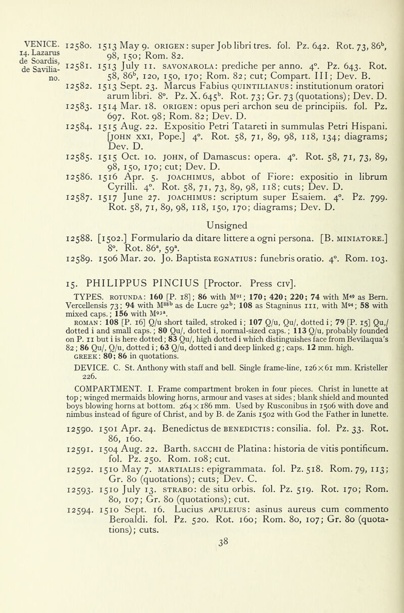 14. Lazarus de Soardis, de Savilia- no. 12580. 1513 May 9. origen: super Job libri tres. fob Pz. 642. Rot. 73, 86b, 98, 150; Rom. 82. 12581. 1513 July 11. Savonarola: prediche per anno. 40. Pz. 643. Rot. 58, 86b, 120, 150, 170; Rom. 82; cut; Compart. Ill; Dev. B. 12582. 1513 Sept. 23. Marcus Fabius quintilianus : institutionum oratori arum libri. 8°. Pz. X. 645L Rot. 73; Gr. 73 (quotations); Dev. D. 12583. 1514 Mar. 18. origen: opus peri archon seu de principiis. fol. Pz. 697. Rot. 98; Rom. 82; Dev. D. 12584. 1515 Aug. 22. Expositio Petri Tatareti in summulas Petri Hispani. [john xxi, Pope.] 40. Rot. 58, 71, 89, 98, 118, 134; diagrams; Dev. D. 12585. 1515 Oct. 10. john, of Damascus: opera. 40. Rot. 58, 71, 73, 89, 98, 150, 170; cut; Dev. D. 12586. 1516 Apr. 5. joachimus, abbot of Fiore: expositio in librum Cyrilli. 40. Rot. 58, 71, 73, 89, 98, 118; cuts; Dev. D. 12587. 1517 June 27. joachimus: scriptum super Esaiem. 40. Pz. 799. Rot. 58, 71, 89, 98, 118, 150, 170; diagrams; Dev. D. Unsigned 12588. [1502.] Formulario da ditare litterea ogni persona. [B. miniatore.] 8°. Rot. 86a, 59a. 12589. 1506 Mar. 20. Jo. Baptista egnatius : funebris oratio. 40. Rom. 103. 15. PHILIPPUS PINCIUS [Proctor. Press civ]. TYPES, rotunda: 160 [P. 18]; 86 with M91; 170; 420; 220; 74 with M49 as Bern. Vercellensis 73; 94 with M88b as de Lucre 92b; 108 as Stagninus in, with M94; 58 with mixed caps.; 156 with M933. roman: 108 [P. 16] Q/u short tailed, stroked i; 107 Q/u, Qu/, dotted i; 79 [P. 15] Qu,/ dotted i and small caps.; 80 Qu/, dotted i, normal-sized caps.; 113 Q/u, probably founded on P. 11 but i is here dotted; 83 Qu/, high dotted i which distinguishes face from Bevilaqua’s 82; 86 Qu/, Q/u, dotted i; 63 Q/u, dotted i and deep linked g; caps. 12 mm. high. Greek : 80; 86 in quotations. DEVICE. C. St. Anthony with staff and bell. Single frame-line, 126 x 61 mm. Kristeller 226. COMPARTMENT. I. Frame compartment broken in four pieces. Christ in lunette at top; winged mermaids blowing horns, armour and vases at sides; blank shield and mounted boys blowing horns at bottom. 264 x 186 mm. Used by Rusconibus in 1506 with dove and nimbus instead of figure of Christ, and by B. de Zanis 1502 with God the Father in lunette. 12590. 1501 Apr. 24. Benedictus de benedictis : consilia. fol. Pz. 33. Rot. 86, 160. 12591. 1504 Aug. 22. Barth, sacchi de Platina: historia de vitis pontificum. fol. Pz. 250. Rom. 108; cut. 12592. 1510 May 7. martialis: epigrammata. fol. Pz. 518. Rom. 79, 113; Gr. 80 (quotations); cuts; Dev. C. 12593. 1510 July 13. strabo: de situ orbis. fol. Pz. 519. Rot. 170; Rom. 80, 107; Gr. 80 (quotations); cut. 12594. 1510 Sept. 16. Lucius apuleius: asinus aureus cum commento Beroaldi. fol. Pz. 520. Rot. 160; Rom. 80, 107; Gr. 80 (quota- tions); cuts.