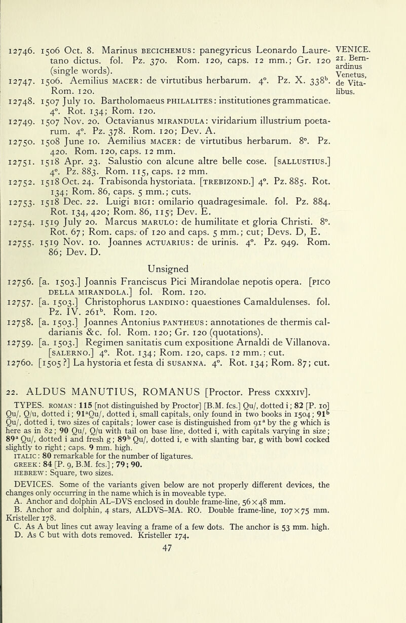12746. I5°6 Oct. 8. Marinus becichemus: panegyricus Leonardo Laure- tano dictus. fol. Pz. 370. Rom. 120, caps. 12 mm.; Gr. 120 (single words). 12747. 1506. Aemilius macer: de virtutibus herbarum. 40. Pz. X. 338L Rom. 120. 12748. 1507 July 10. Bartholomaeus philalites : institutiones grammaticae. 40. Rot. 134; Rom. 120. 12749. I5°7 Nov. 20. Octavianus mirandula: viridarium illustrium poeta- rum. 40. Pz. 378. Rom. 120; Dev. A. 12750. 1508 June 10. Aemilius macer: de virtutibus herbarum. 8°. Pz. 420. Rom. 120, caps. 12 mm. 12751. 1518 Apr. 23. Salustio con alcune altre belle cose, [sallustius.] 40. Pz. 883. Rom. 115, caps. 12 mm. 12752. 1518 Oct. 24. Trabisonda hystoriata. [trebizond.] 40. Pz. 885. Rot. 134; Rom. 86, caps. 5 mm.; cuts. 12753. I51^ Dec. 22. Luigi bigi: omilario quadragesimale. fol. Pz. 884. Rot. 134, 420; Rom. 86, 115; Dev. E. 12754. 1519 July 20. Marcus marulo: de humilitate et gloria Christi. 8°. Rot. 67; Rom. caps.- of 120 and caps. 5 mm.; cut; Devs. D, E. 12755. I5I9 Nov. 10. Joannes actuarius: de urinis. 40. Pz. 949. Rom. 86; Dev. D. Unsigned 12756. [a. 1503.] Joannis Franciscus Pici Mirandolae nepotis opera, [pico DELLA MIRANDOLA.] fol. Rom. 120. 12757. [a. 1503.] Christophorus landino: quaestiones Camaldulenses. fol. Pz. IV. 26ib. Rom. 120. 12758. [a. 1503.] Joannes Antonius pantheus: annotationes de thermis cal- darianis &c. fol. Rom. 120; Gr. 120 (quotations). 12759. [a- I5°3-] Regimen sanitatis cum expositione Arnaldi de Villanova. [salerno.] 40. Rot. 134; Rom. 120, caps. 12 mm.; cut. 12760. [1505 ?] Lahystoriaet festa di susanna. 40. Rot. 134; Rom. 87; cut. 22. ALDUS MANUTIUS, ROMANUS [Proctor. Press cxxxiv]. TYPES, roman : 115 [not distinguished by Proctor] [B.M. fcs.] Qu/, dotted i; 82 [P. 10] Qu/, Q/u, dotted i; 91aQu/, dotted i, small capitals, only found in two books in 1504; 91b Qu/, dotted i, two sizes of capitals; lower case is distinguished from 91® by the g which is here as in 82; 90 Qu/, Q/u with tail on base line, dotted i, with capitals varying in size ; 89a Qu/, dotted i and fresh g; 89b Qu/, dotted i, e with slanting bar, g with bowl cocked slightly to right; caps. 9 mm. high. italic : 80 remarkable for the number of ligatures. Greek: 84 [P. 9, B.M. fcs.]; 79; 90. Hebrew : Square, two sizes. DEVICES. Some of the variants given below are not properly different devices, the changes only occurring in the name which is in moveable type. A. Anchor and dolphin AL-DVS enclosed in double frame-line, 56x48 mm. B. Anchor and dolphin, 4 stars, ALDVS-MA. RO. Double frame-line, 107x75 mm. Kristeller 178. C. As A but lines cut away leaving a frame of a few dots. The anchor is 53 mm. high. D. As C but with dots removed. Kristeller 174. 47 VENICE. 21. Bem- ardinus Venetus, de Vita- libus.
