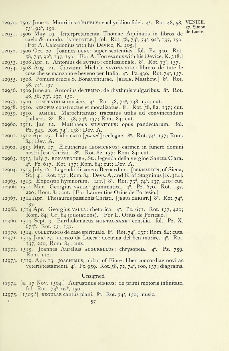 73a, 92b, 150. 12951. 1506 May 19. Interpretamenta Thomae Aquinatis in libros de caelo & mundo. [aristotle.] fol. Rot. 58, 73b, 74s, 92b, 137, 150. [For A. Calcedonius with his Device, K. 205.] 12952. 1506 Oct. 20. Joannes duns: super sententias. fol. Pz. 340. Rot. 58, 73a, 9215, 137, 150. [For A. Torresanus with his Device, K. 318.] 12953. 1508 Apr. 1. Antonius de butrio : confessionale. 8°. Rot. 73°, 137. 12954. 1508 Aug. 21. Giovanni Michele Savonarola: libreto de tute le cose che se manzano e beveno per Italia. 40. Pz. 430. Rot. 74% 137. 12955. 1508. Pomum crucis S. Bonaventurae. [bible, Matthew.] 8°. Rot. 58, 74a, 137. 12956. 1509 June 20. Antonius de tempo : de rhythmis vulgaribus. 8°. Rot. 48, 58, 73°, 137, 150. 12957. I5°9- compendium musices. 40. Rot. 58, 74s, 138, 150; cut. 12958. 1510. aesopus constructus et moralizatus. 8°. Rot. 58, 82, 137; cut. 12959. 1510. samuel, Marochitanus: tractatus utilis ad convincendum Judaeos. 8°. Rot. 58, 74% 137; Rom. 84; cut. 12960. 1511. Jan 12. Matthaeus silvaticus: opus pandectarum. fol. Pz. 543. Rot. 74b, 138; Dev. A. 12961. 1512 Apr. 23. Lidio cato [pseud.]: eclogae. 8°. Rot. 74s, 137; Rom. 84; Dev. A. 12962. 1513 Mar. 17. Eleutherius leonicenus: carmen in funere domini nostri Jesu Christi. 8°. Rot. 82, 137; Rom. 84; cut. 12963. 1513 July 7. bonaventura, St.: legenda della vergine Sancta Clara. 40. Pz. 617. Rot. 137; Rom. 84; cut; Dev. A. 12964. 1513 July 16. Legenda di sancto Bernardino, [bernardin, of Siena, St.] 40. Rot. 137; Rom. 84; Devs. A, and K.of Stagninus [K.314]. 12965. 1513. Expositio hymnorum. [lit.] 8°. Rot. 73d, 74b, 137, 420; cut. 12966. 1514 Mar. Georgius valla: grammatica. 40. Pz. 670. Rot. 137, 220; Rom. 84; cut. [For Laurentius Orius de Portesio.] 12967. 1514 Apr. Thesaurus passionis Christi. [jesus Christ.] 8°. Rot. 74% 137- 12968. 1514 Apr. Georgius valla: rhetorica. 40. Pz. 671. Rot. 137, 420; Rom. 84; Gr. 84 (quotations). [For L. Orius de Portesio.] 12969. 1514 Sept. 9. Bartholomaeus montagnane: consilia. fol. Pz. X. 675V Rot. 73c, 137. 12970. 1514. coLLETANiodecasespirituale. 8°. Rot. 74b, 137; Rom.84; cuts. 12971. 1515 June 27. pietro da Lucca: doctrina del ben morire. 40. Rot. 137, 220; Rom. 84; cuts. 12972. 1515. Joannes Aurelius augurellus: chrysopeia. 40. Pz. 759. Rom. 112. 12973. I5I9- Apr. 13. joachimus, abbot of Fiore: liber concordiae novi ac veteristestamenti. 40. Pz.959. Rot. 58, 72, 74°, 100, 137; diagrams. Unsigned 12974. [a- 17 Nov. 1504.] Augustinus niphus: de primi motoris infinitate. fol. Rot. 73b, 9215, 150. 12975. [I5°5?] Regulae cantus plani. 8°. Rot. 74s, 150; music. 1 57 27. Simon de Luere.
