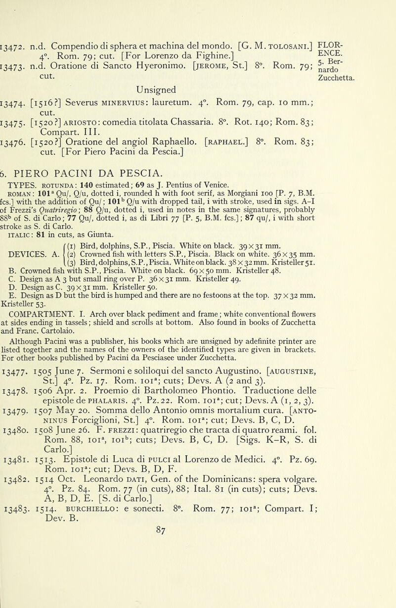 I3472- n.d. Compendio di sphera et machina del mondo. [G. M. tolosani.] FLOR- 4°. Rom. 79; cut. [For Lorenzo da Fighine.] ENCE. 13473. n.d. Oratione di Sancto Hyeronimo. [jerome, St.] 8°. Rom. 79; ^rdc^ cut- Zucchetta. Unsigned 13474. [1516?] Severus minervius: lauretum. 40. Rom. 79, cap. 10 mm.; cut. 13475. [1520 ?] ariosto: comedia titolata Chassaria. 8°. Rot. 140; Rom. 83; Compart. III. 13476. [1520?] Oratione del angiol Raphaello. [raphael.] 8°. Rom. 83; cut. [For Piero Pacini da Pescia.] 6. PIERO PACINI DA PESCIA. TYPES, rotunda: 140 estimated; 69 as J. Pentius of Venice. roman: 101a Qu/, Q/u, dotted i, rounded h with foot serif, as Morgiani 100 [P. 7, B.M. fcs.] with the addition of Qu/; 101b Q/u with dropped tail, i with stroke, used in sigs. A-I of Frezzi’s Quatriregio; 88 Q/u, dotted i, used in notes in the same signatures, probably 88b of S. di Carlo; 77 Qu/, dotted i, as di Libri 77 [P. 5, B.M. fcs.]; 87 qu/, i with short stroke as S. di Carlo. italic: 81 in cuts, as Giunta. !(i) Bird, dolphins, S.P., Piscia. White on black. 39x31mm. (2) Crowned fish with letters S.P., Piscia. Black on white. 36x35 mm. (3) Bird, dolphins, S.P., Piscia. White on black. 38 x32 mm. Kristeller5i. B. Crowned fish with S.P., Piscia. White on black. 69 x50 mm. Kristeller 48. C. Design as A 3 but small ring over P. 36 x 31 mm. Kristeller 49. D. Design as C. 39 X31 mm. Kristeller 50. E. Design as D but the bird is humped and there are no festoons at the top. 37 x 32 mm. Kristeller 53. COMPARTMENT. I. Arch over black pediment and frame; white conventional flowers at sides ending in tassels; shield and scrolls at bottom. Also found in books of Zucchetta and Franc. Cartolaio. Although Pacini was a publisher, his books which are unsigned by adefinite printer are listed together and the names of the owners of the identified types are given in brackets. For other books published by Pacini da Pesciasee under Zucchetta. 13477. 1505 June 7. Sermoni e soliloqui del sancto Augustino. [augustine, St.] 40. Pz. 17. Rom. ioia; cuts; Devs. A (2 and 3). 13478. 1506 Apr. 2. Proemio di Bartholomeo Phontio. Traductione delle epistole de phalaris. 40. Pz.22. Rom. ioia; cut; Devs. A (1, 2, 3). 13479. 1507 May 20. Somma dello Antonio omnis mortalium cura. [anto- ninus Forciglioni, St.] 40. Rom. ioia; cut; Devs. B, C, D. 13480. 1508 June 26. F. frezzi : quatriregio che tracta di quatro reami. fol. Rom. 88, ioia, ioib; cuts; Devs. B, C, D. [Sigs. K-R, S. di Carlo.] 13481. 1513. Epistole di Luca di pulci al Lorenzo de Medici. 40. Pz. 69. Rom. ioia; cut; Devs. B, D, F. 13482. 1514 Oct. Leonardo dati, Gen. of the Dominicans: spera volgare. 40. Pz. 84. Rom. 77 (in cuts), 88; Ital. 81 (in cuts); cuts; Devs. A, B, D, E. [S. di Carlo.] 13483. 1514. burchiello: e sonecti. 8°. Rom. 77; ioia; Compart. I; Dev. B.