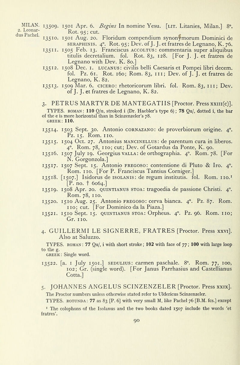 2. Leonar- dus Pachel. 13509. I5°I Apr. 6. Begins In nomine Yesu. [lit. Litanies, Milan.] 8°. Rot. 95; cut. 13510. 1501 Aug. 20. Floridum compendium synonfmorum Dominici de seraphinis. 40. Rot. 95; Dev. of J. J. et fratres de Legnano, K. 76. 13511. 1505 Feb. 13. Franciscus accoltus: commentaria super aliquibus titulis decretalium. fol. Rot. 83, 128. [For J. J. et fratres de Legnano with Dev. K. 80.] 13512. 1508 Dec. 1. lucanus: civilis belli Caesaris et Pompei libri decern. fol. Pz. 61. Rot. 160; Rom. 83, hi; Dev. of J. J. et fratres de Legnano, K. 82. 13513. I5°9 Mar. 6. cicero: rhetoricorum libri. fol. Rom. 83, 111; Dev. of J. J. et fratres de Legnano, K. 82. 3. PETRUS MARTYR DE MANTEGATIIS [Proctor. Press xxm(c)]. TYPES, roman: 110 Q/u, stroked i (Dr. Haebler’s type 6); 78 Qu/, dotted i, the bar of the e is more horizontal than in Scinzenzeler’s 78. GREEK: 110. 13514. 1503 Sept. 30. Antonio cornazano: de proverbiorum origine. 40. Pz. 15. Rom. no. I3515* I5°4 Oct. 27. Antonius mancinellus: de parentum cura in liberos. 40. Rom. 78, no; cut; Dev. of Gotardus da Ponte, K. 90. 13516. 1507 July 19. Georgius valla: de orthographia. 40. Rom. 78. [For N. Gorgonzola.] 13517. 1507 Sept. 15. Antonio fregoso: contentione di Pluto & Iro. 40. Rom. no. [For P. Franciscus Tantius Corniger.] 13518. [1507.] Isidorus de isolanis: de regum institutis. fol. Rom.no.1 [P. no. t 6064.] 13519. i5°8 Apr. 20. quintianus stoa: tragoedia de passione Christi. 40. Rom. 78, 110. 13520. 1510 Aug. 25. Antonio fregoso: cerva bianca. 40. Pz. 87. Rom. no; cut. [For Dominico da la Piaza.] 13521. 1510 Sept. 15. quintianus stoa: Orpheus. 40. Pz. 96. Rom. no; Gr. no. 4. GUILLERMI LE SIGNERRE, FRATRES [Proctor. Press xxvi]. Also at Saluzzo. TYPES, roman : 77 Qu/, i with short stroke; 102 with face of 77; 100 with large loop to the g. Greek : Single word. 13522. [a. 1 July 1501.] sedulius: carmen paschale. 8°. Rom. 77, 100, 102; Gr. (single word). [For Janus Parrhasius and Castellianus Cotta.] 5. JOHANNES ANGELUS SCINZENZELER [Proctor. Press xxix]. The Proctor numbers unless otherwise stated refer to Uldericus Scinzenzeler. TYPES, rotunda : 77 as 83 [P. 6] with very small M, like Pachel 76 [B.M. fcs.] except 1 The colophons of the Isolanus and the two books dated 1507 include the words ‘et fratres’.