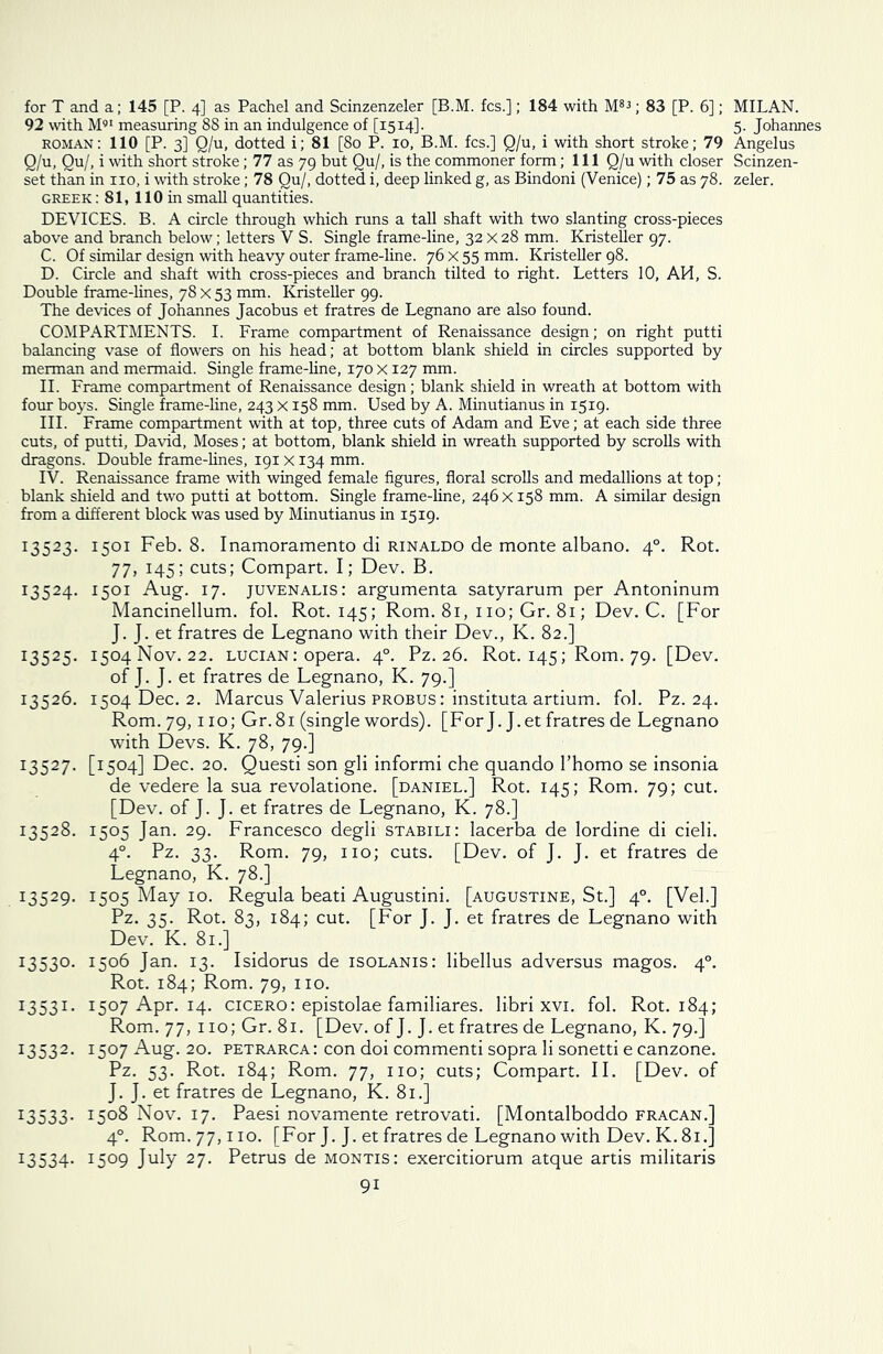 for T and a; 145 [P. 4] as Pachel and Scinzenzeler [B.M. fcs.]; 184 with M83; 83 [P. 6]; 92 with M91 measuring 88 in an indulgence of [1514]. roman: 110 [P. 3] Q/u, dotted i; 81 [80 P. 10, B.M. fcs.] Q/u, i with short stroke; 79 Q/u, Qu/, i with short stroke; 77 as 79 but Qu/, is the commoner form; 111 Q/u with closer set than in no, i with stroke; 78 Qu/, dotted i, deep linked g, as Bindoni (Venice); 75 as 78. Greek : 81, 110 in small quantities. DEVICES. B. A circle through which runs a tall shaft with two slanting cross-pieces above and branch below; letters V S. Single frame-line, 32x28 mm. Kristeller 97. C. Of similar design with heavy outer frame-line. 76 x 55 mm. Kristeller 98. D. Circle and shaft with cross-pieces and branch tilted to right. Letters 10, AH, S. Double frame-lines, 78 x 53 mm. Kristeller 99. The devices of Johannes Jacobus et fratres de Legnano are also found. COMPARTMENTS. I. Frame compartment of Renaissance design; on right putti balancing vase of flowers on his head; at bottom blank shield in circles supported by merman and mermaid. Single frame-line, 170 x 127 mm. II. Frame compartment of Renaissance design; blank shield in wreath at bottom with four boys. Single frame-line, 243 X158 mm. Used by A. Minutianus in 1519. III. Frame compartment with at top, three cuts of Adam and Eve; at each side three cuts, of putti, David, Moses; at bottom, blank shield in wreath supported by scrolls with dragons. Double frame-lines, 191 x 134 mm. IV. Renaissance frame with winged female figures, floral scrolls and medallions at top; blank shield and two putti at bottom. Single frame-line, 246 x 158 mm. A similar design from a different block was used by Minutianus in 1519. 13523. 1501 Feb. 8. Inamoramento di rinaldo de monte albano. 40. Rot. 77, 145; cuts; Compart. I; Dev. B. 13524. 1501 Aug. 17. Juvenalis: argumenta satyrarum per Antoninum Mancinellum. fol. Rot. 145; Rom. 81, no; Gr. 81; Dev. C. [For J. J. et fratres de Legnano with their Dev., K. 82.] 13525. 1504 Nov. 22. lucian : opera. 40. Pz. 26. Rot. 145; Rom. 79. [Dev. of J. J. et fratres de Legnano, K. 79.] 13526. 1504 Dec. 2. Marcus Valerius probus : instituta artium. fol. Pz. 24. Rom. 79,110; Gr.81 (single words). [For J. J.et fratres de Legnano with Devs. K. 78, 79.] I3527* [15°4] Dec. 20. Questi son gli informi che quando l’homo se insonia de vedere la sua revolatione. [daniel.] Rot. 145; Rom. 79; cut. [Dev. of J. J. et fratres de Legnano, K. 78.] 13528. 1505 Jan. 29. Francesco degli stabili: lacerba de lordine di cieli. 40. Pz. 33. Rom. 79, no; cuts. [Dev. of J. J. et fratres de Legnano, K. 78.] 13529. I5°5 May 10. Regula bead Augustini. [augustine, St.] 40. [Vel.] Pz. 35. Rot. 83, 184; cut. [For J. J. et fratres de Legnano with Dev. K. 81.] 13530. 1506 Jan. 13. Isidorus de isolanis: libellus adversus magos. 40. Rot. 184; Rom. 79, no. I3531 • 1507 Apr. 14. cicero: epistolae familiares. libri xvi. fol. Rot. 184; Rom. 77, 110; Gr. 81. [Dev. of J. J. et fratres de Legnano, K. 79.] 13532. 1507 Aug. 20. petrarca: con doi commend sopra li sonetti e canzone. Pz. 53. Rot. 184; Rom. 77, no; cuts; Compart. II. [Dev. of J. J. et fratres de Legnano, K. 81.] 13533. i5°8 Nov. 17. Paesi novamente retrovati. [Montalboddo fracan.] 40. Rom. 77, no. [For J. J. et fratres de Legnano with Dev. K. 81.] 13534. I5°9 July 27- Petrus de montis: exercitiorum atque artis militaris 9i MILAN. 5. Johannes Angelus Scinzen- zeler.