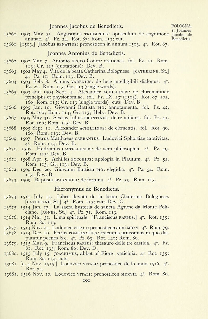 Joannes Jacobus de Benedicts. 13660. 1503 May 31. Augustinus triumphus: opusculum de cognitione animae. 40. Pz. 24. Rot. 87; Rom. 113; cut. 13661. [1503.] Jacobus benatius: pronosticon in annum 1503. 40. Rot. 87. Joannes Antonius de Benedicts. 13662. 1502 Mar. 7. Antonio urceo Codro: orationes. fol. Pz. 10. Rom. 113; Gr. 113 (quotations); Dev. B. 13663. 1502 May 4. Vita de la beata Catherina Bolognese. [Catherine, St.] 40. Pz. 11. Rom. 113; Dev. B. 13664. 1503 Feb. 8. Alanus varenius: de luce intelligibili dialogus. 40. Pz. 22. Rom. 113; Gr. 113 (single words). 13665. 1503 and 1504 Sept. 4. Alexander achillinus: de chiromantiae principiis et physionomiae. fol. Pz. IX. 23° (1503). Rot. 87, 102, 160; Rom. 113; Gr. 113 (single words); cuts; Dev. B. 13666. 1505 Jan. 10. Giovanni Battista pio: annotamenta. fol. Pz. 42. Rot. 160; Rom. 113; Gr. 113; Heb.; Dev. B. 13667. 1505 May 31. Sextus Julius frontinus: de re militari. fol. Pz. 41. Rot. 160; Rom. 113; Dev. B. 13668. 1505 Sept. 11. Alexander achillinus : de elementis. fol. Rot. 90, 160; Rom. 113; Dev. B. 13669. 1507. Petrus Matthaeus carrantus: Ludovici Sphortiae captivitas. 40. Rom. 113; Dev. B. 13670. 1507. Hadrianus castellensis : de vera philosophia. 40. Pz. 49. Rom. 113; Dev. B. 13671. 1508 Apr. 5. Achilles bocchius: apologia in Plautum. 40. Pz. 52. Rom. 113; Gr. 113; Dev. B. 13672. 1509 Dec. 20. Giovanni Battista pio: elegidia. 40. Pz. 54. Rom. 113; Dev. B. 1:3673. 1509. Baptista spagnuoli: de fortuna. 40. Pz. 55. Rom. 113. Hieronymus de Benedictis. 13674. 1511 July 15. Libro devoto de la beata Chaterina Bolognese. [Catherine, St.] 40. Rom. 113; cut; Dev. C. 13675. 1514 Jan. 27. La sacra hystoria de sancta Agnese da Monte Poli- ciano. [agnes, St.] 40. Pz. 71. Rom. 113. 13676. 1514 Mar. 31. Lima spirituale. [Franciscus rappus.] 40. Rot. 135; Rom. 80, 113. 13677. 1514 Nov. 21. Lodovico vitali : pronosticon anni mdxv. 40. Rom. 79. 13678. 1514 Dec. 10. Petrus pomponatius: tractatus utilissimus in quo dis- putatur poenes &c. 40. Pz. 69. Rot. 140; Rom. 80. 13679. 1515 Mar. 9. Franciscus rappus: thesauro delle tre castida. 40. Pz. 81. Rot. 135; Rom. 80; Dev. D. 13680. 1515 July 15. joachimus, abbot of Fiore: vaticinia. 40. Rot. 135; Rom. 80, 113; cuts. 13681. [a. 4 Nov. 1515.] Lodovico vitali: pronostico de lo anno 1516. 40. Rot. 74. 13682. 1516 Nov. 10. Lodovico vitali: pronosticon mdxvii. 40. Rom. 80. 101 BOLOGNA. 1. Joannes Jacobus de Benedictis.