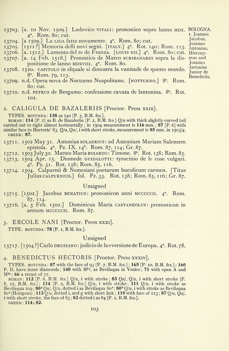 I37°3- [a- 10 Nov. 1509.] Lodovico vitali: pronostico sopro lanno mdx. 40. Rom. 80; cut. 13704. [a 1509.] La liga fatta novamente. 40. Rom. 80; cut. 13705. [1511 ?] Memoria delli novi segni. [italy.] 40. Rot. 140; Rom. 113. 13706. [a. 1512.] Lamento del re de Franza. [louis xii.] 40. Rom. 80; cut. 13707. [a- T4 Feb. 1518.] Pronostico de Marco scribanario sopra la dis- positione de lanno mdxviii. 40. Rom. 80. 13708. 1520. capitolo in elquale si dimostra la vanitade de questo mondo. 8°. Rom. 79, 113. 13709. n.d. Opera nova de Nocturno Neapolitano. [notturno.] 8°. Rom. 80; cut. 13710. n.d. petrus de Bergamo: confessione cavata de lantonina. 8°. Rot. 102. 2. CALIGULA DE BAZALERIIS [Proctor. Press xxix]. TYPES, rotunda: 138 as 140 [P. 3, B.M. fcs.]. roman : 114 [P. 1] as B. de Bazaleriis [P. 2, B.M. fcs.] Q/u with thick slightly curved tail carried out to right almost horizontally; in 1504 measurement is 116 mm.; 87 [P. 6] with similar face to Hectoris’ 83, Q/u, Qu/, i with short stroke, measurement is 85 mm. in 1503/4, Greek: 87. 13711. 1502 May 31. Antonius solaerius : ad Antonium Mariam Salensem epistola. 40. Pz. IX. i4b. Rom. 87, 114; Gr. 87. 13712. I503july30. Matteo Mariaboiardo: Timone. 8°. Rot. 138; Rom. 85. 13713. I5°4 Apr. 15. Diomede guidalotti: tyrocinio de le cose vulgari. 40. Pz. 31. Rot. 138; Rom. 85, 116. 13714. 1504. Calpurnii & Nemesiani poetarum bucolicum carmen. [Titus Julius calpurnius.] fol. Pz. 33. Rot. 138; Rom. 85, 116; Gr. 87. Unsigned 13715. [I5°2-] Jacobus benatius: pronosticon anni mcccccii. 40. Rom. 87, ii4- 13716. [a. 5 Feb. 1502.] Dominicus Maria castaneolus: pronosticon in annum mcccccii. Rom. 87. 3. ERCOLE NANI [Proctor. Press xxxi]. TYPE, rotunda: 78 [P. 1, B.M. fcs.]. Unsigned 13717. [1504?] Carlo drusiano: judiciode laeversionede Europa. 40. Rot. 78. 4. BENEDICTUS HECTORIS [Proctor. Press xxxiv]. TYPES, rotunda: 87 with the face of 93 [P. 7, B.M. fcs.]; 165 [P. 10, B.M. fcs.]; 160 P, D, have inner diamonds; 140 with M83, as Bevilaqua in Venice; 71 with open A and M82; 66 a recast of 71. roman: 112 [P. 6, B.M. fcs.] Q/u, i with stroke; 83 Qu/, Q/u, i with short stroke [P. 8, ix, B.M. fcs.]; 114 [P. 9, B.M. fcs.] Q/u, i with stroke; 111 Q/u, i with stroke as Bevilaqua 109; 80a Qu/, Q/u, dotted i as Bevilaqua 8oa; 80b Q/u, i with stroke as Bevilaqua 8oa (Horigono); 113 Q/u, dotted i, and g with short link; 110 with face of 113; 87 Q/u, Qu/, i with short stroke, the face of 83; 82 dotted i as 84 [P. 2, B.M. fcs.]. Greek: 114; 82. BOLOGNA. 1. Joannes Jacobus, Joannes Antonius, Hierony- mus and Joannes Antonius Junior de Benedictis.