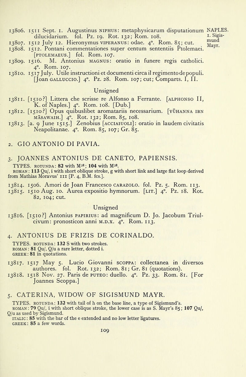 dilucidarium. fol. Pz. 19. Rot. 132; Rom. 108. 13807. 1512 July 12. Hieronymus viperanus: odae. 40. Rom. 85; cut. 13808. 1512. Pontani commentationes super centum sententiis Ptolemaei. [PTOLEMAEUS.] fol. Rom. IO7. 13809. 1516. M. Antonius magnus: oratio in funere regis catholici. 40. Rom. 107. 13810. 1517 July. Utile instructioni et documenti circa il regimentodepopuli. [Joan galluccio.] 40. Pz. 28. Rom. 107; cut; Comparts. I, II. Unsigned 13811. [1510?] Littera che scrisse re Alfonso a Ferrante. [alphonso II, K. of Naples.] 40. Rom. 108. [Dub.] 13812. [1510?] Opus quibuslibet aromatariis necessarium. [yuhanna ibn masawaih.] 40. Rot. 132; Rom. 85, 108. 13813. [a. 9 June 1515.] Zenobius [acciaiuoli] : oratio in laudem civitatis Neapolitanae. 40. Rom. 85, 107; Gr. 85. 2. GIO ANTONIO DI PAVIA. 3. JOANNES ANTONIUS DE CANETO, PAPIENSIS. TYPES, rotunda: 82 with M38; 104 with M38. roman : 113 Qu/, i with short oblique stroke, g with short link and large flat loop derived from Mathias Moravus’ in [P. 4, B.M. fcs.]. 13814. 1506. Amori de Joan Francesco carazolo. fol. Pz. 5. Rom. 113. 13815. 1510 Aug. 10. Aurea expositio hymnorum. [lit.] 40. Pz. 18. Rot. 82, 104; cut. Unsigned 13816. [1510?] Antonius papirius: ad magnificum D. Jo. Jacobum Triul- civum: pronosticon anni m.d.x. 40. Rom. 113. 4. ANTONIUS DE FRIZIS DE CORINALDO. TYPES, rotunda : 132 S with two strokes. roman : 81 Qu/, Q/u a rare letter, dotted i. Greek: 81 in quotations. 13817. 1517 May 5. Lucio Giovanni scoppa: collectanea in diversos authores. fol. Rot. 132; Rom. 81; Gr. 81 (quotations). 13818. 1518 Nov. 27. Paris de puteo: duello. 40. Pz. 33. Rom. 81. [For Joannes Scoppa.] 5. CATERINA, WIDOW OF SIGISMUND MAYR. TYPES, rotunda: 132 with tail of h on the base line, a type of Sigismund’s. roman : 79 Qu/, i with short oblique stroke, the lower case is as S. Mayr’s 85; 107 Qu/, Q/u as used by Sigismund. italic : 85 with the bar of the e extended and no low letter ligatures. GREEK: 85 a few words. 109 1. Sigis- mund Mayr.