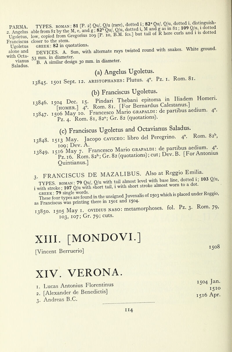 PARMA. 2. Angelus Ugoletus, Franciscus Ugoletus alone and with Octa- vianus Saladus. TYPFS roman : 81 TP. 2] Qu/, Q/u (rare), dotted i; 82a Qu/, Q/u, dotted 1 > ?o/m: “but fahof R to curls and i’i dotted closer to the stem. Greek: 82 in quotations. DEVICES. A. Sun, with alternate rays twisted round with snakes. White ground. 53 mm. in diameter. B. A similar design 30 mm. m diameter. (a) Angelus Ugoletus. 13845- 1501 Sept. 12. ARISTOPHANES: Plutus. 4°. Pz. I. Rom. 81. (b) Franciscus Ugoletus. 13846. 1504 Dec. 15. Pindari Thebani epitoma in Iliadem Homeri. 3 5[homer.] 4°. Rom. 81. [For Bernardus Calestanus.] 13847 1506 May 10. Francesco Mario grapaldi: de partibus aedmm. 4 • Pz. 4. Rom. 81, 82- Gr. 82 (quotations). (c) Franciscus Ugoletus and Octavianus Saladus. 13848. 1513 May. Jacopo caviceo: libro del Peregrino. 4 . Rom. 82 , ii8zlq iqi69May 7. Francesco Mario grapaldi: de partibus aedium. 4. 13849. *5* ^ayR7om. 82b. Gr. 82 (quotations); cut; Dev. B. [For Antomus Quintianus.] , FRANCISCUS DE MAZALIBUS. Also at Reggio Emilia. TYPES ROMAN' 79 Qu/, Q/u with tail almost level with base line, dotted 1; 103 Q/u, i Jth stoke “07 Q/u with shirt tail, i with short stroke almost worn to a dot. Theseefour typehrefound in the unsigned Juvenalis of 1503 which is placed under Reggio, as Franciscus was printing there in 1501 and 1504. 13850. 1505 May 1. 0Vidius naso: metamorphoses, fob Pz. 3. Rom. 79, 103, 107; Gr. 79; cuts. XIII. [MONDOVI.] [Vincent Berruerio] XIV. VERONA 1. Lucas Antonius Florentinus 2. [Alexander de Benedictis] 3. Andreas B.C. 1504 Jan. i510