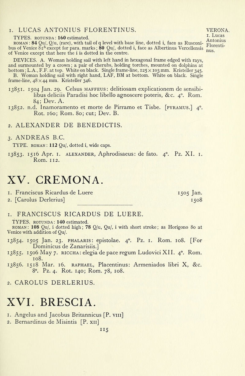 i. LUCAS ANTONIUS FLORENTINUS. TYPES, rotunda: 160 estimated. roman : 84 Qu/, Q/u, (rare), with tail of q level with base line, dotted i, face as Rusconi- bus of Venice 82b except for para, marks; 80 Qu/, dotted i, face as Albertinus Vercellensis of Venice except that here the i is dotted in the centre. VERONA. 1. Lucas Antonius Florenti- nus. DEVICES. A. Woman holding sail with left hand in hexagonal frame edged with rays, and surmounted by a crown; a pair of cherubs, holding torches, mounted on dolphins at bottom; L.A., F.F. at top. White on black. Single frame-line, 125 x 103 mm. Kristeller 345. B. Woman holding sail with right hand, LAF, BM at bottom. White on black. Single frame-line, 48 x 44 mm. Kristeller 346. 13851. 1504 Jan. 29. Celsus maffeus: delitiosam explicationem de sensibi- libus deliciis Paradisi hoc libello agnoscere poteris, &c. 40. Rom. 84; Dev. A. 13852. n.d. Inamoramento et morte de Pirramo et Tisbe. [pyramus.] 40. Rot. 160; Rom. 80; cut; Dev. B. 2. ALEXANDER DE BENEDICTIS. 3. ANDREAS B.C. TYPE, roman : 112 Qu/, dotted i, wide caps. 13853. I51^ Apr. 1. Alexander, Aphrodisaeus: de fato. 40. Pz. XI. 1. Rom. 112. XV. CREMONA. 1. Franciscus Ricardus de Luere 1505 Jan. 2. [Carolus Derlerius] 1508 1. FRANCISCUS RICARDUS DE LUERE. TYPES, rotunda: 140 estimated. roman: 108 Qu/, i dotted high; 78 Q/u, Qu/, i with short stroke; as Horigono 80 at Venice with addition of Qu/. 13854. 1505 Jan. 23. phalaris: epistolae. 40. Pz. 1. Rom. 108. [For Dominicus de Zanarisiis.] I3^55- 1506 May 7. riccha: elegia de pace regum Ludovici XII. 40. Rom. 108. 13856. 1518 Mar. 16. Raphael, Placentinus: Armeniados libri X, &c. 8°. Pz. 4. Rot. 140; Rom. 78, 108. 2. CAROLUS DERLERIUS. XVI. BRESCIA. 1. Angelus and Jacobus Britannicus [P. viii] 2. Bernardinus de Misintis [P. xii] ii5
