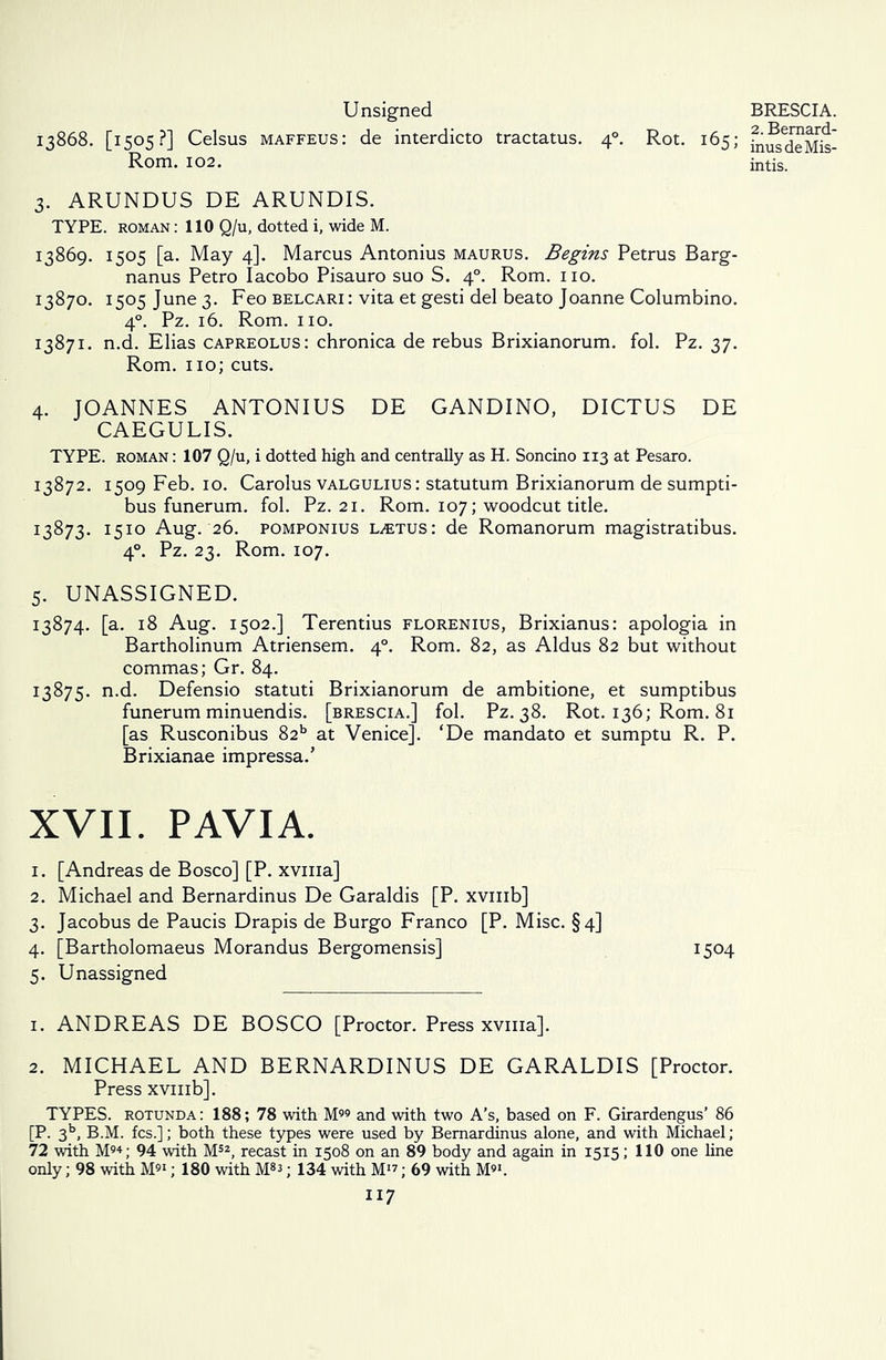 Unsigned 13868. [1505?] Celsus maffeus: de interdicto tractatus. 40. Rot. 165; Rom. 102. 3. ARUNDUS DE ARUNDIS. TYPE, roman : 110 Q/u, dotted i, wide M. 13869. 1505 [a. May 4]. Marcus Antonius maurus. Begins Petrus Barg- nanus Petro Iacobo Pisauro suo S. 40. Rom. no. 13870. 1505 June 3. Feo belcari: vita et gesti del beato Joanne Columbino. 40. Pz. 16. Rom. no. 13871. n.d. Elias capreolus: chronica de rebus Brixianorum. fol. Pz. 37. Rom. no; cuts. 4. JOANNES ANTONIUS DE GANDINO, DICTUS DE CAEGULIS. TYPE, roman : 107 Q/u, i dotted high and centrally as H. Soncino 113 at Pesaro. 13872. 1509 Feb. 10. Carolus valgulius: statutum Brixianorum de sumpti- bus funerum. fol. Pz. 21. Rom. 107; woodcut title. 13873. 1510 Aug. 26. pomponius LiETUs: de Romanorum magistratibus. 40. Pz. 23. Rom. 107. 5. UNASSIGNED. 13874. [a. 18 Aug. 1502.] Terentius florenius, Brixianus: apologia in Bartholinum Atriensem. 40. Rom. 82, as Aldus 82 but without commas; Gr. 84. 13875. n.d. Defensio statuti Brixianorum de ambitione, et sumptibus funerum minuendis. [brescia.] fol. Pz. 38. Rot. 136; Rom. 81 [as Rusconibus 82b at Venice]. ‘De mandato et sumptu R. P. Brixianae impressa.’ XVII. PAVIA. 1. [Andreas de Bosco] [P. xvma] 2. Michael and Bernardinus De Garaldis [P. xvmb] 3. Jacobus de Paucis Drapis de Burgo Franco [P. Misc. §4] 4. [Bartholomaeus Morandus Bergomensis] 1504 5. Unassigned 1. ANDREAS DE BOSCO [Proctor. Press xvma]. 2. MICHAEL AND BERNARDINUS DE GARALDIS [Proctor. Press xvmb]. TYPES, rotunda: 188; 78 with M and with two A’s, based on F. Girardengus’ 86 [P. 3b, B.M. fcs.]; both these types were used by Bernardinus alone, and with Michael; 72 with M94; 94 with M52, recast in 1508 on an 89 body and again in 15x5; 110 one line only; 98 with M91; 180 with M8^; 134 with M19; 69 with M91. 117 BRESCIA. 2. Bemard- inusdeMis- intis.