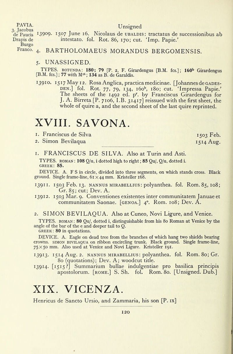 PAVIA. Unsigned 3. Jacobus _ . 0 de Paucis *3909- I5?7 June 16. Nicolaus de ubaldis: tractatus de successionibus ab Drapis de intestato. fol. Rot. 86, 170; cut. ‘Imp. Papie.’ Burgo Franco. 4. BARTHOLOMAEUS MORANDUS BERGOMENSIS. 5. UNASSIGNED. TYPES, rotunda: 180; 79 [P. 2, F. Girardengus [B.M. fcs.l; 160b Girardengus [B.M. fcs.]; 77 with M>6; 134 as B. de Garaldis. 13910. 1517 May 12. Rosa Anglica, practicamedicinae. [Johannes deGADES- den.] fol. Rot. 77, 79, 134, i6ob, 180; cut. ‘Impressa Papie.’ The sheets of the 1492 ed. pr. by Franciscus Girardengus for J. A. Birreta [P. 7106, I.B. 31417] reissued with the first sheet, the whole of quire a, and the second sheet of the last quire reprinted. XVIII. SAVONA. 1. Franciscus de Silva 2. Simon Bevilaqua 1. FRANCISCUS DE SILVA. Also at Turin and Asti. TYPES, roman : 108 Q/u, i dotted high to right; 85 Qu/, Q/u, dotted i. Greek: 85. DEVICE. A. F S in circle, divided into three segments, on which stands cross. Black ground. Single frame-line, 61 x 44 mm. Kristeller 168. 13911. 1503 Feb. 13. nannus mirabellius: polyanthea. fol. Rom. 85,108; Gr. 85; cut; Dev. A. 13912. 1503 Mar. 9. Conventiones existentes inter communitatem Januae et communitatem Saonae. [genoa.] 40. Rom. 108; Dev. A. 2. SIMON BEVILAQUA. Also at Cuneo, Novi Ligure, and Venice. TYPES, roman : 80 Qu/, dotted i, distinguishable from his 80 Roman at Venice by the angle of the bar of the e and deeper tail to Q. Greek : 80 in quotations. DEVICE. A. Eagle on dead tree from the branches of which hang two shields bearing crowns, simon bivilaqua on ribbon encircling trunk. Black ground. Single frame-line, 75 x50 mm. Also used at Venice and Novi Ligure. Kristeller 191. 13913. 1514 Aug. 2. nannus mirabellius: polyanthea. fol. Rom. 80; Gr. 80 (quotations); Dev. A; woodcut title. 13914. [1515?] Summarium bullae indulgentiae pro basilica principis apostolorum. [rome.] S. Sh. fol. Rom. 80. [Unsigned. Dub.] XIX. VICENZA. Henricus de Sancto Ursio, and Zammaria, his son [P. ix] 1503 Feb. 1514 Aug.