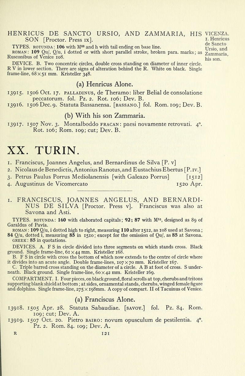 HENRICUS DE SANCTO URSIO, AND ZAMMARIA, HIS SON [Proctor. Press ix]. TYPES, rotunda : 106 with M88 and h with tail ending on base line. roman : 109 Qu/, Q/u, i dotted or with short parallel stroke, broken para, marks; as Rusconibus of Venice 108. DEVICE. B. Two concentric circles, double cross standing on diameter of inner circle. R V in lower section. There are signs of alteration behind the R. White on black. Single frame-line, 68 x 51 mm. Kristeller 348. (a) Henricus Alone. 13915. i5°6 Oct. 17. palladinus, de Theramo: liber Belial de consolatione peccatorum. fol. Pz. 2. Rot. 106; Dev. B. 13916. 1506 Dec. 9. Statuta Bassanensa. [bassano.] fol. Rom. 109; Dev. B. (b) With his son Zammaria. 13917. 1507 Nov. 3. Montalboddo fracan: paesi novamente retrovati. 4°. Rot. 106; Rom. 109; cut; Dev. B. XX. TURIN. 1. Franciscus, Joannes Angelus, and Bernardinus de Silva [P. v] 2. NicolausdeBenedictis, AntoniusRanotus,and EustachiusEbertus [P.iv.] 3. Petrus Paulus Porrus Mediolanensis [with Galeazo Porrus] [3;512] 4. Augustinus de Vicomercato 1520 Apr. 1. FRANCISCUS, JOANNES ANGELUS, AND BERNARDI- NUS DE SILVA [Proctor. Press v]. Franciscus was also at Savona and Asti. TYPES, rotunda: 160 with elaborated capitals; 92; 87 with M52, designed as 89 of Garaldus of Pavia. roman : 109 Q/u, i dotted high to right, measuring 110 after 1512, as 108 used at Savona; 84 Q/u, dotted i, measuring 85 in 1510; except for the omission of Qu/, as 85 at Savona. Greek : 85 in quotations. DEVICES. A. F S in circle divided into three segments on which stands cross. Black ground. Single frame-line, 61 x 44 mm. Kristeller 168. B. F S in circle with cross the bottom of which now extends to the centre of circle where it divides into an acute angle. Double frame-lines, 107 x 70 mm. Kristeller 167. C. Triple barred cross standing on the diameter of a circle. A B at foot of cross. S under- neath. Black ground. Single frame-line, 60x42 mm. Kristeller 169. COMPARTMENT. I. Four pieces, on black ground, floral scrolls at top, cherubs and tritons supporting blank shield at bottom; at sides, ornamental stands, cherubs, winged female figure and dolphins. Single frame-line, 275 x 198mm. A copy of compart. II of Tacuinus of Venice. (a) Franciscus Alone. 13918. 1505 Apr. 28. Statuta Sabaudiae. [savoy.] fol. Pz. 84. Rom. 109; cut; Dev. A. 13919. I5°7 Oct. 20. Pietro bairo: novum opusculum de pestilentia. 40. Pz. 2. Rom. 84. 109; Dev. A. VICENZA. 1. Henricus de Sancto Ursio, and Zammaria, his son. 12 I