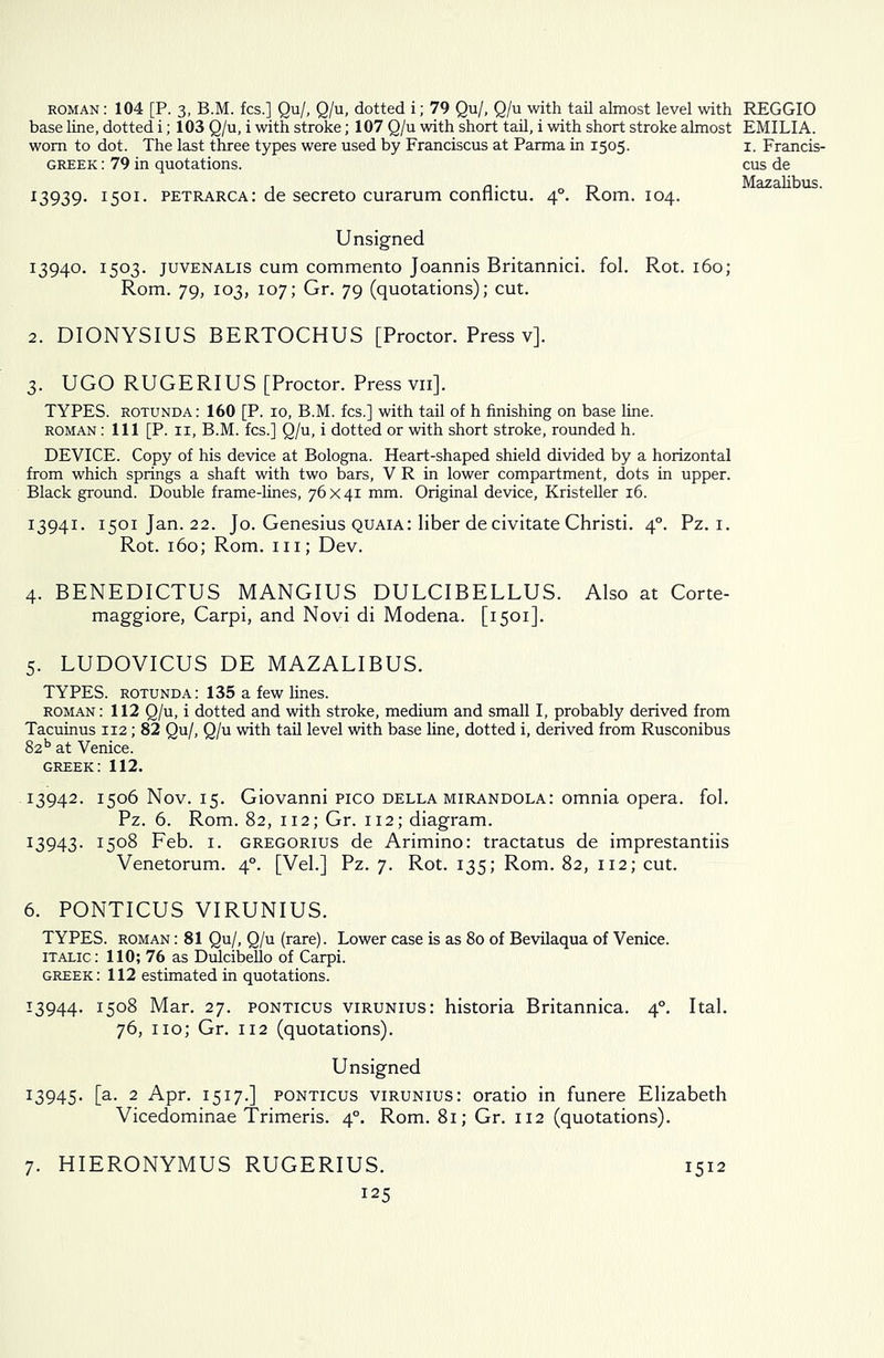 roman : 104 [P. 3, B.M. fcs.] Qu/, Q/u, dotted i; 79 Qu/, Q/u with tail almost level with base line, dotted i; 103 Q/u, i with stroke; 107 Q/u with short tail, i with short stroke almost worn to dot. The last three types were used by Franciscus at Parma in 1505. GREEK: 79 in quotations. 13939. I5°I- petrarca: de secreto curarum conflictu. 40. Rom. 104. Unsigned 13940. 1503. juvenalis cum commento Joannis Britannici. fol. Rot. 160; Rom. 79, 103, 107; Gr. 79 (quotations); cut. 2. DIONYSIUS BERTOCHUS [Proctor. Press v]. 3. UGO RUGERIUS [Proctor. Press vn]. TYPES, rotunda: 160 [P. 10, B.M. fcs.] with tail of h finishing on base line. roman : 111 [P. 11, B.M. fcs.] Q/u, i dotted or with short stroke, rounded h. DEVICE. Copy of his device at Bologna. Heart-shaped shield divided by a horizontal from which springs a shaft with two bars, V R in lower compartment, dots in upper. Black ground. Double frame-lines, 76x41 mm. Original device, Kristeller 16. 13941. 1501 Jan. 22. Jo. Genesius quaia: liber de civitate Christi. 40. Pz. 1. Rot. 160; Rom. hi; Dev. 4. BENEDICTUS MANGIUS DULCIBELLUS. Also at Corte- maggiore, Carpi, and Novi di Modena. [1501]. 5. LUDOVICUS DE MAZALIBUS. TYPES, rotunda: 135 a few lines. roman: 112 Q/u, i dotted and with stroke, medium and small I, probably derived from Tacuinus 112; 82 Qu/, Q/u with tail level with base line, dotted i, derived from Rusconibus 82b at Venice. Greek: 112. 13942. 1506 Nov. 15. Giovanni Pico della mirandola: omnia opera, fol. Pz. 6. Rom. 82, 112; Gr. 112; diagram. 13943. i5°8 Feb. 1. gregorius de Arimino: tractatus de imprestantiis Venetorum. 40. [Vel.] Pz. 7. Rot. 135; Rom. 82, 112; cut. 6. PONTICUS VIRUNIUS. TYPES, roman : 81 Qu/, Q/u (rare). Lower case is as 80 of Bevilaqua of Venice. italic: 110; 76 as Dulcibello of Carpi. Greek: 112 estimated in quotations. 13944. i5°8 Mar. 27. ponticus virunius: historia Britannica. 40. Ital. 76, no; Gr. 112 (quotations). Unsigned 13945. [a. 2 Apr. 1517.] ponticus virunius: oratio in funere Elizabeth Vicedominae Trimeris. 40. Rom. 81; Gr. 112 (quotations). REGGIO EMILIA. 1. Francis- cus de Mazalibus. 7. HIERONYMUS RUGERIUS. 1512