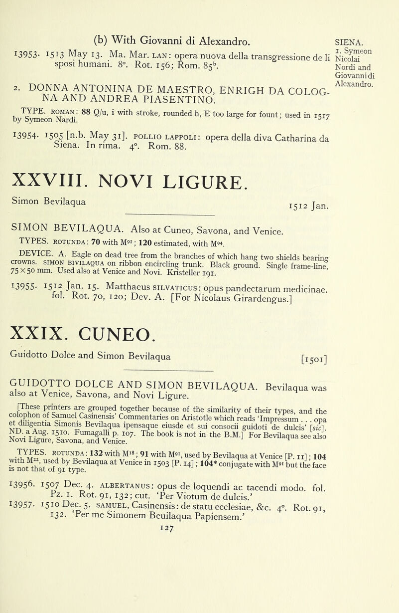 (b) With Giovanni di Alexandro. J3953- I5I3 May 13. Ma. Mar. lan : opera nuova della transgressione de li sposi humani. 8°. Rot. 156; Rom. 85b. 2. DONNA ANTONINA DE MAESTRO, ENRIGH DA COLOG- NA AND ANDREA PIASENTINO. by^roeon^Nardi' ^ ^U’ * str°ke, rounded h, E too large for fount; used in 1517 i3954- 1505 [n.b. May 31]. pollio lappoli: opera della diva Catharina da Siena. In rima. 40. Rom. 88. XXVIII. NOVI LIGURE. Simon Bevilaqua SIMON BEVILAQUA. Also at Cuneo, Savona, and Venice. TYPES, rotunda: 70 with M91; 120 estimated, with M94. DEVICE. A. Eagle on dead tree from the branches of which hang two shields bearing BiviLAQUA on ribbon encircling trunk. Black ground. Single frame-line 75 X 50 mm. Used also at Venice and Novi. Kristeller 191. I3955- i5» Jan. 15. Matthaeus silvaticus : opus pandectarum medicinae. fol. Rot. 70, 120; Dev. A. [For Nicolaus Girardengus.] XXIX. CUNEO. Guidotto Dolce and Simon Bevilaqua GUIDOTTO DOLCE AND SIMON BEVILAQUA. Bevilaqua was also at Venice, Savona, and Novi Ligure. [These printers are grouped together because of the similarity of their types, and the “ Jy® of Samuel Casmensis’ Commentaries on Aristotle which reads ‘Impressum . . . opa etduigentia Simoms Bevilaqua ipensaque eiusde et sui consocii guidoti de dulcis’ Tsfcl Lvi^l^a^teSce07- The book 15 not the B'M J For Bevilaqua see also r?™nT3da;.1132 MtLM18; 91 with M9‘, used by Bevilaqua at Venice [P. n]; 104 rnot thktUSof9^ytypee aqUa ^ “ l5°3 [RI4]; 1°4* C0Wte with M91 but the face J3956- 1507 Dec. 4. albertanus: opus de loquendi ac tacendi modo. fol Pz. 1. Rot. 91, 132; cut. ‘Per Viotum de dulcis.’ I3957- 1510 Dec. 5. samuel, Casinensis: de statu ecclesiae, &c. 40. Rot. 91, 132. Per me Simonem Beuilaqua Papiensem.’ 127 SIENA. 1. Symeon Nicolai Nordi and Giovanni di Alexandro.