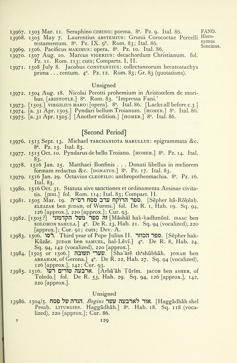 13968. 1505 May 7. Laurentius abstemius: Grunii Corococtae Porcelli testamentum. 8°. Pz. IX. gh. Rom. 83; Ital. 86. 13969. 1506. Pacificus maximus: opera. 8°. Pz. 10. Ital. 86. 13970. 1507 Aug. 10. Marcus vigerius: decachordum Christianum. fol. Pz. 11. Rom. 113; cuts; Comparts. I, II. I397I- i5°8 July 8. Jacobus constantius: collectaneorum hecatostachys prima . . . centum. 40. Pz. 12. Rom. 83; Gr. 83 (quotations). Unsigned 13972. 1504 Aug. 18. Nicolai Perotti prohemium in Aristotelem de mori- bus. [aristotle.] 8°. Rom. 83. Tmpressa Fani.’ 13973. [I5°5-l virgilius maro: [opera]. 8°. Ital. 86. [Lacks all before c.3.] 13974. [a. 31 Apr. 1505.] Pyndari bellum Troianum. [homer.] 8°. Ital. 86. I3975- [a-31 Apr. 1505.] [Another edition.] [homer.] 8°. Ital. 86. [Second Period] 13976. 1515 Sept. 13. Michael tarchaniota marullus: epigrammata &c. 8°. Pz. 15. Ital. 83. 13977. 1515 Oct. 10. Pyndarus de bello Troiano. [homer.] 8°. Pz. 14. Ital. 83- 13978. 1516 Jan. 25. Matthaei Bonfinis . . . Donati libellus in meliorem formam redactus &c. [donatus.] 8°. Pz. 17. Ital. 83. 13979. 1516 Jan. 29. Octavius cleofilo : anthropotheomachia. 8°. Pz. 16. Ital. 83. 13980. 1516 Oct. 31. Statuta sive sanctiones et ordinamenta Aesinae civita- tis. [jesi.] fol. Rom. 114; Ital. 83; Compart. II. 13981. 1505 Mar. 19. nOn nOD ms? npnn “IDO. [Sepher ha-R5keah. eleazar ben judah, of Worms.] fol. De R. 1, Hab. 19. Sq. 94, 126 [approx.], 220 [approx.]; Cur. 93. 13982. [1505 ?] ‘TlDlpn *7270 “IDO HT [Mashal hak-kadhmoni. isaac ben Solomon sahula.] 40. De R. 23, Hab. 21. Sq. 94 (vocalized), 220 [approx.]; Cur. 91; cuts; Dev. A. 1:3983. 1506. IDi. Third year of Pope Julius II. “iron “IDO. [Sepher hak- Kuzar. judah ben samuel, hal-LevI.] 40. De R. 8, Hab. 24. Sq. 94, 142 (vocalized), 220 [approx.]. 13984. [1505 or 1506.] rmt^n [Sha'are theshubhah. jonah ben abraham, of Gerona.] 40. De R. 22, Hab. 27. Sq. 94 (vocalized), 126 [approx.], 142; Cur. 93. 13985. 1516. □’’“lID nS73IX. [Arbaah Turim. jacob ben asher, of Toledo.] fol. De R. 53, Hab. 29. Sq. 94, 126 [approx.], 142, 220 [approx.]. Unsigned 13986. 1504/5. nOD^min. Begins-\m nyaix1? *m [Haggadhah shel Pesah. liturgies. Haggadhah.] 8°. Hab. 18. Sq. 118 (voca- lized), 220 [approx.]; Cur. 86. s 129 Hiero- nymus
