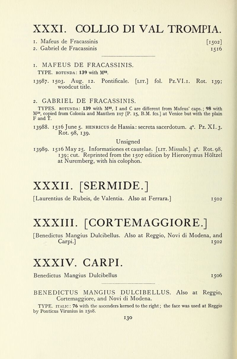 XXXI. COLLIO DI VAL TROMPIA. 1. Mafeus de Fracassinis [1502] 2. Gabriel de Fracassinis 1516 1. MAFEUS DE FRACASSINIS. TYPE, rotunda: 139 with M88. 13987. 1503. Aug. 12. Pontificale. [lit.] fol. Pz.VI.i. Rot. 139; woodcut title. 2. GABRIEL DE FRACASSINIS. TYPES, rotunda: 139 with M88, I and C are different from Mafeus’ caps.; 98 with M20, copied from Colonia and Manthen 107 [P. 15, B.M. fcs.] at Venice but with the plain F and T. 13988. 1516 June 5. henricus de Hassia: secreta sacerdotum. 40. Pz. XI. 3. Rot. 98, 139. Unsigned 13989. 1516 May 25. Informationes et cautelae. [lit. Missals.] 40. Rot. 98, 139; cut. Reprinted from the 1507 edition by Hieronymus Holtzel at Nuremberg, with his colophon. XXXII. [SERMIDE.] [ Laurentius de Rubeis, de Valentia. Also at Ferrara.] 1502 XXXIII. [CORTEMAGGIORE.] [Benedictus Mangius Dulcibellus. Also at Reggio, Novi di Modena, and Carpi.] 1502 XXXIV. CARPI. Benedictus Mangius Dulcibellus 1506 BENEDICTUS MANGIUS DULCIBELLUS. Also at Reggio, Cortemaggiore, and Novi di Modena. TYPE, italic : 76 with the ascenders kerned to the right; the face was used at Reggio by Ponticus Virunius in 1508.