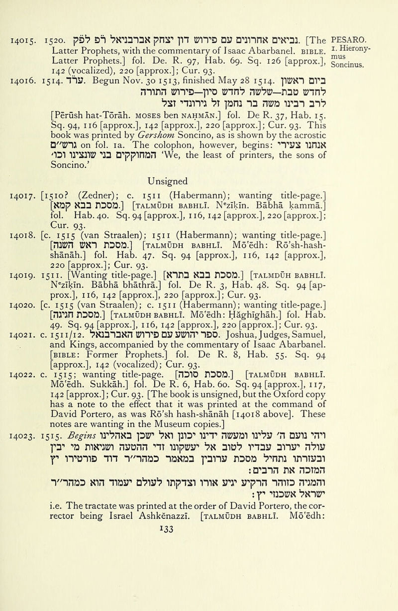 14015. 1520. pD1? D1 ^NimnN pH2T ]H PITS DS7 DinnN D'Wai [The Latter Prophets, with the commentary of Isaac Abarbanel. bible. Latter Prophets.] fol. De. R. 97, Hab. 69. Sq. 126 [approx.], 142 (vocalized), 220 [approx.]; Cur. 93. 14016. 1514. 1727. Begun Nov. 30 1513, finished May 28 1514. JIltfNl DV3 rrnnn bttd—1]ro trm1? rrafrff—rao jam “D nwa irm m1? [Perush hat-Torah. moses ben nahman.] fol. De R. 37, Hab. 15. Sq. 94, 116 [approx.], 142 [approx.], 220 [approx.]; Cur. 93. This book was printed by Gershom Soncino, as is shown by the acrostic □tZHJ on fol. 1 a. The colophon, however, begins: ’’T272S 12n2N '■Dl TTCUl® 13 D'ppinan 'We, the least of printers, the sons of Soncino.5 Unsigned 14017. [1510? (Zedner); c. 1511 (Habermann); wanting title-page.] [Nap N33 73071] [talmudh babhlI. Nezikin. Babha kamma.j fol. Hab. 40. Sq. 94 [approx.], 116, 142 [approx.], 220 [approx.]; Cur. 93. 14018. [c. 1515 (van Straalen); 1511 (Habermann); wanting title-page.] [mtPn WNl 7303.] [talmudh babhlI. Mo'edh: Rd’sh-hash- shanah.] fol. Hab. 47. Sq. 94 [approx.], 116, 142 [approx.], 220 [approx.]; Cur. 93. 14019. 1511. [Wanting title-page.] [N173 N33 7300.] [talmduh babhlI. Nezikin. Babha bhathra.] fol. De R. 3, Hab. 48. Sq. 94 [ap- prox.], 116, 142 [approx.], 220 [approx.]; Cur. 93. 14020. [c. 1515 (van Straalen); c. 1511 (Habermann); wanting title-page.] [7217 7303.] [talmudh babhlI. Mo'edh: Haghighah.] fol. Hab. 49. Sq. 94 [approx.], 116, 142 [approx.], 220 [approx.]; Cur. 93. 14021. c. 1511/12. 7N2313N7 WITS D27 27ti7iT IDO. Joshua, Judges, Samuel, and Kings, accompanied by the commentary of Isaac Abarbanel. [bible: Former Prophets.] fol. De R. 8, Hab. 55. Sq. 94 [approx.], 142 (vocalized); Cur. 93. 14022. c. 1515; wanting title-page. [7310 7303.] [talmudh babhlI. Mo'edh. Sukkah.] fol. De R. 6, Hab. 60. Sq. 94 [approx.], 117, 142 [approx.]; Cur. 93. [The book is unsigned, but the Oxford copy has a note to the effect that it was printed at the command of David Portero, as was Ro’sh hash-shanah [14018 above]. These notes are wanting in the Museum copies.] 14023. 1515. Begins lP7N3 pBT *7X1 ]213 12’T 1^27 '7 0271 ITl fT n*linen 727077 nt npEi?*’ ma1? mas? ynw 7*7127 ■p itoud in T'i733 ionoo pns? 73oo *7,,n72 imt»3i 7N 73T37 Y'i733 Nin tibsp 0*7127*7 i7pin rm srr 27717 1713 71071 : y 12 'Dm *7Xicr i.e. The tractate was printed at the order of David Portero, the cor- rector being Israel Ashkenazzl. [talmudh babhlI. Mo'edh: 133 PESARO. 1. Hierony- mus