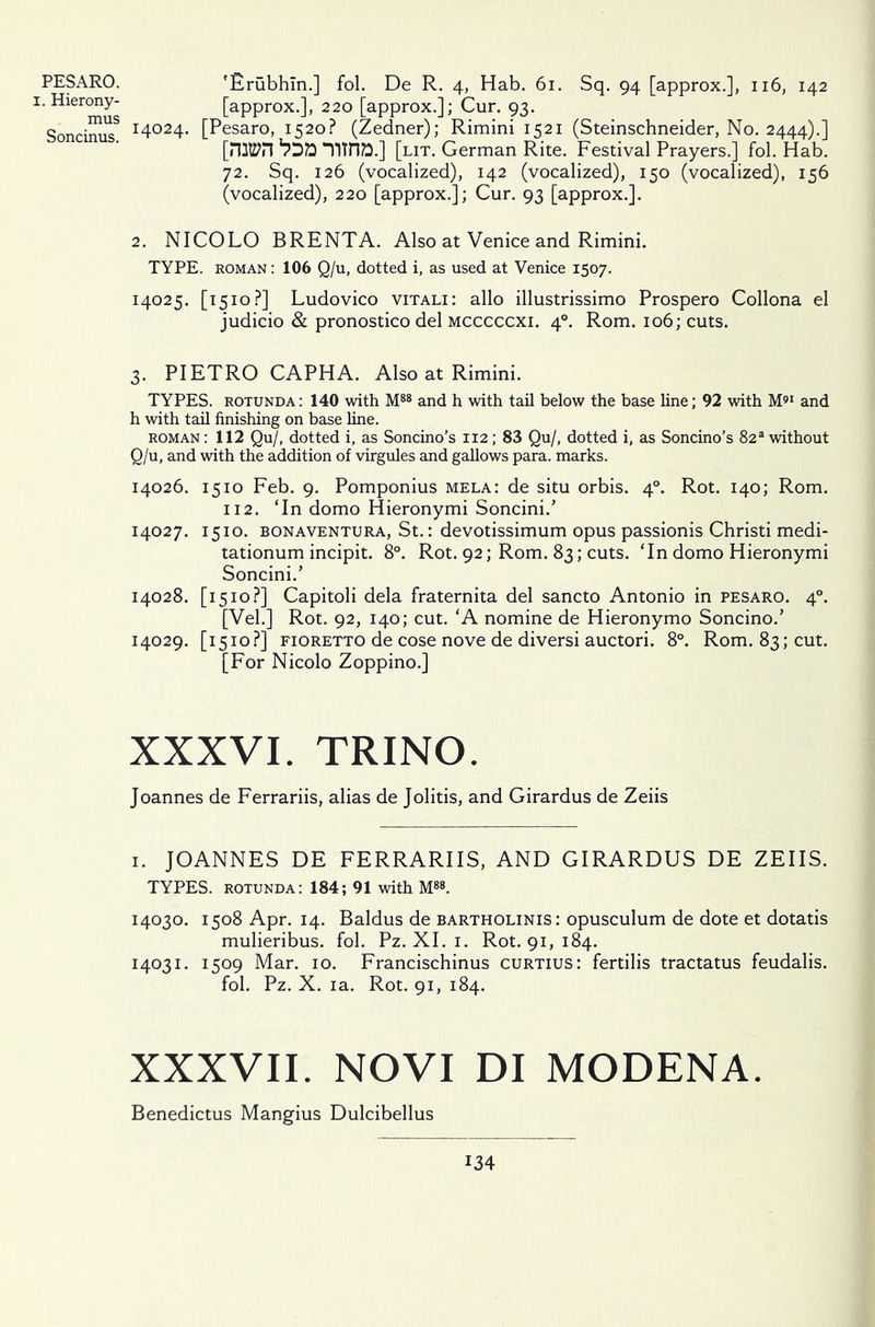 PESARO. i. Hierony- mus Soncinus. 'Ertibhln.] fol. De R. 4, Hab. 61. Sq. 94 [approx.], 116, 142 [approx.], 220 [approx.]; Cur. 93. 14024. [Pesaro, 1520? (Zedner); Rimini 1521 (Steinschneider, No. 2444).] [nityn “YlTH?!] [lit. German Rite. Festival Prayers.] fol. Hab. 72. Sq. 126 (vocalized), 142 (vocalized), 150 (vocalized), 156 (vocalized), 220 [approx.]; Cur. 93 [approx.]. 2. NICOLO BRENTA. Also at Venice and Rimini. TYPE, roman: 106 Q/u, dotted i, as used at Venice 1507. 14025. [1510?] Ludovico vitali: alio illustrissimo Prospero Collona el judicio & pronostico del mcccccxi. 40. Rom. 106; cuts. 3. PIETRO CAPHA. Also at Rimini. TYPES, rotunda: 140 with M88 and h with tail below the base line; 92 with M91 and h with tail finishing on base line. roman : 112 Qu/, dotted i, as Soncino’s 112; 83 Qu/, dotted i, as Soncino’s 82a without Q/u, and with the addition of virgules and gallows para, marks. 14026. 1510 Feb. 9. Pomponius mela: de situ orbis. 40. Rot. 140; Rom. 112. ‘In domo Hieronymi Soncini.’ 14027. 1510. bonaventura, St.: devotissimum opus passionis Christi medi- tationum incipit. 8°. Rot. 92; Rom. 83; cuts. ‘In domo Hieronymi Soncini.’ 14028. [1510?] Capitoli dela fraternita del sancto Antonio in pesaro. 40. [Vel.] Rot. 92, 140; cut. ‘A nomine de Hieronymo Soncino.’ 14029. [1510?] fioretto de cose nove de diversi auctori. 8°. Rom. 83; cut. [For Nicolo Zoppino.] XXXVI. TRINO. Joannes de Ferrariis, alias de Jolitis, and Girardus de Zeiis 1. JOANNES DE FERRARIIS, AND GIRARDUS DE ZEIIS. TYPES, rotunda: 184; 91 with M88. 14030. 1508 Apr. 14. Baldus de bartholinis: opusculum de dote et dotatis mulieribus. fol. Pz. XI. 1. Rot. 91, 184. 14031. 1509 Mar. 10. Francischinus curtius: fertilis tractatus feudalis. fol. Pz. X. ia. Rot. 91, 184. XXXVII. NOVI DI MODENA. Benedictus Mangius Dulcibellus