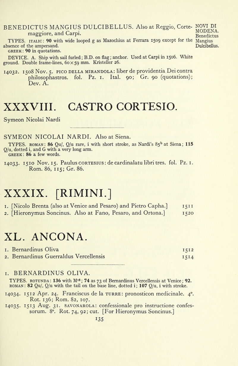 BENEDICTUS MANGIUS DULCIBELLUS. Also at Reggio, Corte- maggiore, and Carpi. TYPES, italic: 90 with wide looped g as Mazochius at Ferrara 1509 except for the absence of the ampersand. Greek : 90 in quotations. DEVICE. A. Ship with sail furled; B.D. on flag; anchor. Used at Carpi in 1506. White ground. Double frame-lines, 60 x 59 mm. Kristeller 26. 14032. 1508 Nov. 5. Pico della mirandola: liber de providentia Dei contra philosophastros. fol. Pz. 1. Ital. 90; Gr. 90 (quotations); Dev. A. XXXVIII. CASTRO CORTESIO. Symeon Nicolai Nardi SYMEON NICOLAI NARDI. Also at Siena. TYPES, roman: 86 Qu/, Q/u rare, i with short stroke, as Nardi’s 85b at Siena; 115 Q/u, dotted i, and G with a very long arm. Greek : 86 a few words. 14033. 1510 Nov. 15. Paulus cortesius : de cardinalatu libri tres. fol. Pz. 1. Rom. 86, 115; Gr. 86. XXXIX. [RIMINI.] 1. [Nicolo Brenta (also at Venice and Pesaro) and Pietro Capha.] 1511 2. [Hieronymus Soncinus. Also at Fano, Pesaro, and Ortona.] 1520 XL. ANCONA. 1. Bernardinus Oliva 1512 2. Bernardinus Guerraldus Vercellensis 1514 1. BERNARDINUS OLIVA. TYPES, rotunda: 136 with M18; 74 as 73 of Bernardinus Vercellensis at Venice; 92. roman: 82 Qu/, Q/u with the tail on the base line, dotted i; 107 Q/u, i with stroke. 14034. 1512 Apr. 24. Franciscus de la turre: pronosticon medicinale. 40. Rot. 136; Rom. 82, 107. 14035. 1513 Aug. 31. Savonarola: confessionale pro instructione confes- sorum. 8°. Rot. 74, 92; cut. [For Hieronymus Soncinus.] 135 NOVI DI MODENA. Benedictus Mangius Dulcibellus.