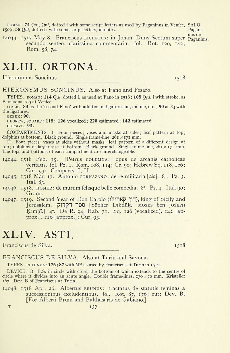 roman : 74 Q/u, Qu/, dotted i with some script letters as used by Paganinus in Venice, SALO. 1509; 58 Qu/, dotted i with some script letters, in notes. Pagani- 14043. 1517 May 8. Franciscus lichetus: in Johan. Duns Scotum super Paganinis, secundo senten. clarissima commentaria. fol. Rot. 120, 142; Rom. 58, 74. XLIII. ORTONA. Hieronymus Soncinus 1518 HIERONYMUS SONCINUS. Also at Fano and Pesaro. TYPES, roman : 114 Qu/, dotted i, as used at Fano in 1516; 108 Q/u, i with stroke, as Bevilaqua 109 at Venice. italic : 83 as the ‘second Fano’ with addition of ligatures im, mi, me, etc.; 90 as 83 with the ligatures. GREEK: 90. Hebrew, square: 118; 126 vocalized; 220 estimated; 142 estimated. cursive: 93. COMPARTMENTS. I. Four pieces; vases and masks at sides; leaf pattern at top; dolphins at bottom. Black ground. Single frame-line, 261X171 mm. II. Four pieces; vases at sides without masks; leaf pattern of a different design at top; dolphins of larger size at bottom. Black ground. Single frame-line, 261X171 mm. The tops and bottoms of each compartment are interchangeable. 14044. 1518 Feb. 15. [Petrus columna:] opus de arcanis catholicae veritatis. fol. Pz. 1. Rom. 108, 114; Gr. 90; Hebrew Sq. 118, 126; Cur. 93; Comparts. I, II. 14045. 1518 Mar. 17. Antonio cornazano: de re militaria \_sic]. 8°. Pz. 3. Ital. 83. 14046. 1518. homer: de murum felisque bello comoedia. 8°. Pz. 4. Ital. 90; Gr. 90. 14047. 1519. Second Year of Don Carolo Jll), king of Sicily and Jerusalem. p1“Tpn “130 [Sepher Dikduk. moses ben Joseph Kimhi.] 40. De R. 94, Hab. 71. Sq. 126 (vocalized), 142 [ap- prox.], 220 [approx.]; Cur. 93. XLIV. ASTI. Franciscus de Silva. 1518 FRANCISCUS DE SILVA. Also at Turin and Savona. TYPES, rotunda : 176; 87 with M52 as used by Franciscus at Turin in 1512. DEVICE. B. F.S. in circle with cross, the bottom of which extends to the centre of circle where it divides into an acute angle. Double frame-lines, 170x70 mm. Kristeller 167. Dev. B of Franciscus at Turin. 14048. 1518 Apr. 26. Albertus brunus: tractatus de statutis feminas a successionibus excludentibus. fol. Rot. 87, 176; cut; Dev. B. [For Alberti Bruni and Balthasaris de Gabiano.]