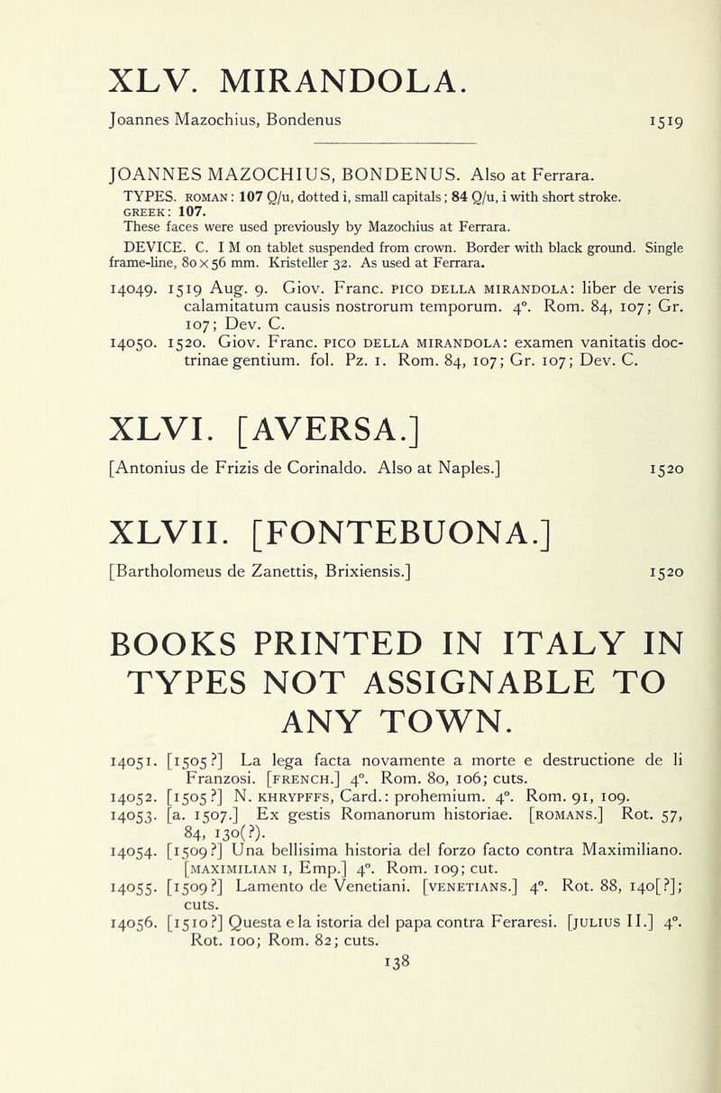 XLV. MIRANDOLA. Joannes Mazochius, Bondenus 1519 JOANNES MAZOCHIUS, BONDENUS. Also at Ferrara. TYPES, roman : 107 Q/u, dotted i, small capitals; 84 Q/u, i with short stroke. Greek: 107. These faces were used previously by Mazochius at Ferrara. DEVICE. C. I M on tablet suspended from crown. Border with black ground. Single frame-line, 80x56 mm. Kristeller 32. As used at Ferrara. 14049. 1519 Aug. 9. Giov. Franc. Pico della mirandola: liber de veris calamitatum causis nostrorum temporum. 40. Rom. 84, 107; Gr. 107; Dev. C. 14050. 1520. Giov. Franc. Pico della mirandola: examen vanitatis doc- trinae gentium, fol. Pz. 1. Rom. 84, 107; Gr. 107; Dev. C. XLVI. [AVERSA.] [Antonius de Frizis de Corinaldo. Also at Naples.] 1520 XLVII. [FONTEBUONA.] [Bartholomeus de Zanettis, Brixiensis.] 1520 BOOKS PRINTED IN ITALY IN TYPES NOT ASSIGNABLE TO ANY TOWN. 14051. [1505?] La lega facta novamente a morte e destructione de li Franzosi. [french.] 40. Rom. 80, 106; cuts. 14052. [1505?] N. khrypffs, Card.: prohemium. 40. Rom. 91, 109. 14053. [a. 1507.] Ex gestis Romanorum historiae. [romans.] Rot. 57, 84, i3o(?). 14054. [1509?] Una bellisima historia del forzo facto contra Maximiliano. [maximilian i, Emp.] 40. Rom. 109; cut. 14055. [1509?] Lamento de Venetiani. [Venetians.] 40. Rot. 88, i4o[?]; cuts. 14056. [1510?] Questa e la istoria del papa contra Feraresi. [julius II.] 40. Rot. 100; Rom. 82; cuts.