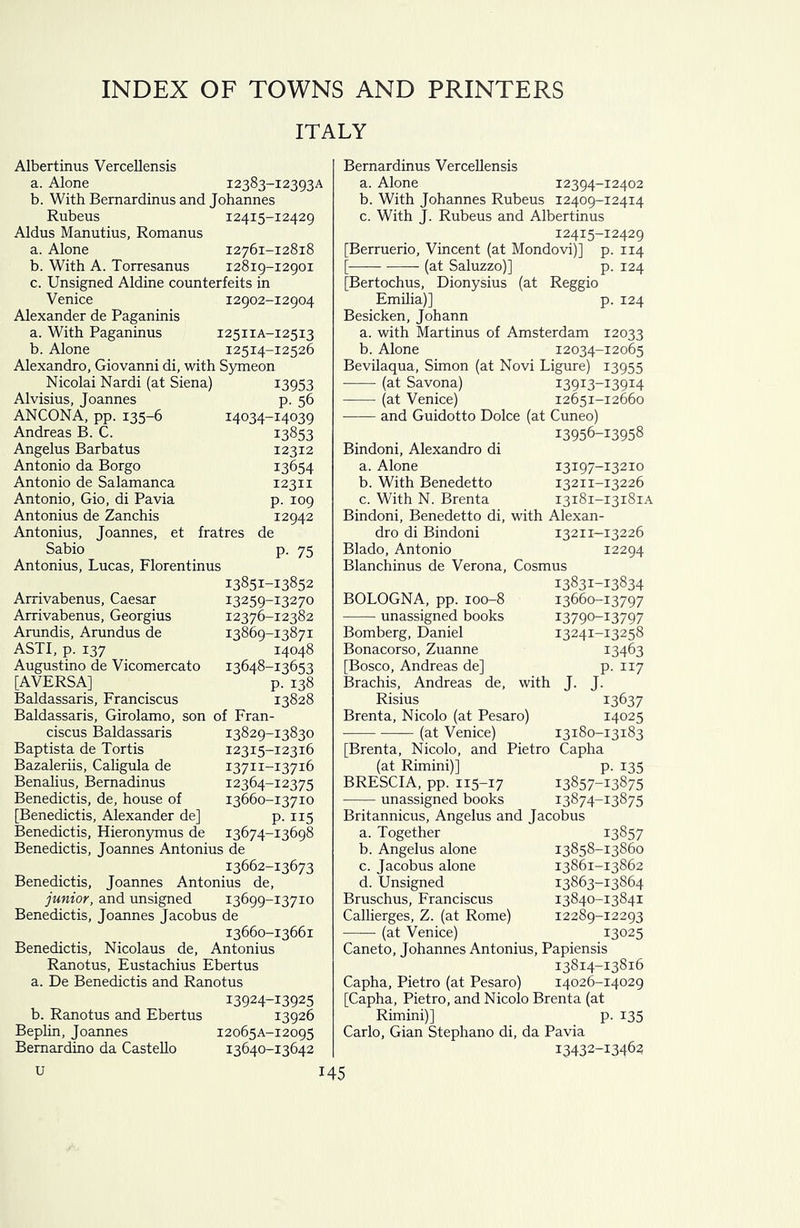 INDEX OF TOWNS AND PRINTERS ITALY Albertinus Vercellensis a. Alone 12383-12393A b. With Bemardinus and Johannes Rubeus 12415-12429 Aldus Manutius, Romanus a. Alone 12761-12818 b. With A. Torresanus 12819-12901 c. Unsigned Aldine counterfeits in Venice 12902-12904 Alexander de Paganinis a. With Paganinus 12511A-12513 b. Alone 12514-12526 Alexandra, Giovanni di, with Symeon Nicolai Nardi (at Siena) 13953 Alvisius, Joannes p. 56 ANCONA, pp. 135-6 14034-14039 Andreas B. C. 13853 Angelus Barbatus 12312 Antonio da Borgo 13654 Antonio de Salamanca 12311 Antonio, Gio, di Pavia p. 109 Antonius de Zanchis 12942 Antonius, Joannes, et fratres de Sabio p. 75 Antonius, Lucas, Florentinus 13851-13852 Arrivabenus, Caesar 13259-13270 Arrivabenus, Georgius 12376-12382 Arundis, Arundus de 13869-13871 ASTI, p. 137 14048 Augustino de Vicomercato 13648-13653 [AVERSA] p. 138 Baldassaris, Franciscus 13828 Baldassaris, Girolamo, son of Fran- ciscus Baldassaris 13829-13830 Baptista de Tortis 12315-12316 Bazaleriis, Caligula de 13711-13716 Benalius, Bemadinus 12364-12375 Benedictis, de, house of 13660-13710 [Benedictis, Alexander de] p. 115 Benedictis, Hieronymus de 13674-13698 Benedictis, Joannes Antonius de 13662-13673 Benedictis, Joannes Antonius de, junior, and unsigned 13699-13710 Benedictis, Joannes Jacobus de 13660-13661 Benedictis, Nicolaus de, Antonius Ranotus, Eustachius Ebertus a. De Benedictis and Ranotus 13924-13925 b. Ranotus and Ebertus 13926 Beplin, Joannes 12065A-12095 Bernardino da Castello 13640-13642 Bernardinus Vercellensis a. Alone 12394-12402 b. With Johannes Rubeus 12409-12414 c. With J. Rubeus and Albertinus 12415-12429 [Berruerio, Vincent (at Mondovi)] p. 114 [ (at Saluzzo)] p. 124 [Bertochus, Dionysius (at Reggio Emilia)] p. 124 Besicken, Johann a. with Martinus of Amsterdam 12033 b. Alone 12034-12065 Bevilaqua, Simon (at Novi Ligure) 13955 (at Savona) 13913-13914 - (at Venice) 12651-12660 and Guidotto Dolce (at Cuneo) 13956-13958 Bindoni, Alexandra di a. Alone 13197-13210 b. With Benedetto 13211-13226 c. With N. Brenta 13181-13181A Bindoni, Benedetto di, with Alexan- dra di Bindoni 13211-13226 Blado, Antonio 12294 Blanchinus de Verona, Cosmus 13831-13834 BOLOGNA, pp. 100-8 13660-13797 unassigned books 13790-1:3797 Bomberg, Daniel 13241-13258 Bonacorso, Zuanne 13463 [Bosco, Andreas de] p. 117 Brachis, Andreas de, with J. J. Risius 13637 Brenta, Nicolo (at Pesaro) 14025 (at Venice) 13180-13183 [Brenta, Nicolo, and Pietro Capha (at Rimini)] p. 135 BRESCIA, pp. 115-17 I3857-i3875 unassigned books 13874-13875 Britannicus, Angelus and Jacobus a. Together 13857 b. Angelus alone 13858-13860 c. Jacobus alone 13861-13862 d. Unsigned 13863-13864 Bruschus, Franciscus 13840-13841 Callierges, Z. (at Rome) 12289-12293 (at Venice) 13025 Caneto, Johannes Antonius, Papiensis 13814-13816 Capha, Pietro (at Pesaro) 14026-14029 [Capha, Pietro, and Nicolo Brenta (at Rimini)] p. 135 Carlo, Gian Stephano di, da Pavia I3432-i3462
