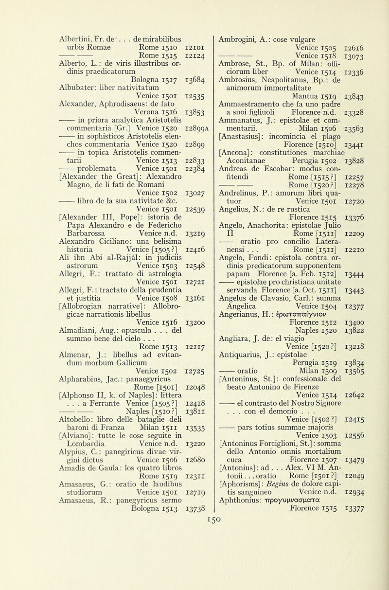 Albertini, Fr.de:. . . de mirabilibus urbis Romae Rome 1510 Rome 1515 Alberto, L.: de viris illustribus or- dinis praedicatorum Bologna 1517 Albubater: liber nativitatum Venice 1501 Alexander, Aphrodisaeus: de fato Verona 1516 in priora analytica Aristotelis commentaria [Gr.] Venice 1520 in sophisticos Aristotelis elen- chos commentaria Venice 1520 in topica Aristotelis commen- tary Venice 1513 problemata Venice 1501 [Alexander the Great]: Alexandro Magno, de li fati de Romani Venice 1502 libro de la sua nativitate &c. Venice 1501 [Alexander III, Pope]: istoria de Papa Alexandro e de Federicho Barbarossa Venice n.d. Alexandro Ciciliano: una belisima historia Venice [1505 ?] Ali ibn Abi al-Rajjal: in judiciis astrorum Venice 1503 Allegri, F.: trattato di astrologia Venice 1501 Allegri, F.: tractato della prudentia et justitia Venice 1508 [Allobrogian narrative]: Allobro- gicae narrationis libeUus Venice 1516 Almadiani, Aug.: opusculo ... del summo bene del cielo . . . Rome 1513 Almenar, J.: libellus ad evitan- dum morbum Gallicum Venice 1502 Alpharabius, Jac.: panaegyricus Rome [1501] [Alphonso II, k. of Naples]: littera ... a Ferrante Venice [1505 ?] Naples [1510 ?] Altobello: libro delle bataglie deli baroni di Franza Milan 1511 [Alviano]: tutte le cose seguite in Lombardia Venice n.d. Alypius, C.: panegiricus divae vir- gini dictus Venice 1506 Amadis de Gaula: los quatro libros Rome 1519 Amasaeus, G.: oratio de laudibus studiorum Venice 1501 Amasaeus, R.: panegyricus sermo Bologna 1513 12101 12124 13684 12535 13853 12899A 12899 12833 12384 13027 12539 13219 12416 12548 12721 13161 13200 12117 12725 12048 12418 13811 13535 13220 12680 12311 12719 13738 Ambrogini, A.: cose vulgare Venice 1505 Venice 1518 Ambrose, St., Bp. of Milan: offi- ciorum liber Venice 1514 Ambrosius, Neapolitanus, Bp.: de animorum immortalitate Mantua 1519 Ammaestramento che fa uno padre a suoi figliuoli Florence n.d. Ammanatus, J.: epistolae et com- mentary. Milan 1506 [Anastasius]: incomincia el plago Florence [1510] [Ancona]: constitutiones marchiaf Aconitanae Perugia 1502 Andreas de Escobar: modus con- fitendi Rome [1515 ?] Rome [1520?] Andrelinus, P.: amorum Hbri qua- tuor Venice 1501 Angelius, N.: de re rustica Florence 1515 Angelo, Anachorita: epistolae JuHo II Rome [1511] oratio pro concilio Latera- nensi . . . Rome [1511] Angelo, Fondi: epistola contra or- dinis predicatorum supponentem papam Florence [a. Feb. 1512] epistolae pro Christiana unitate servanda Florence [a. Oct. 1511] Angelus de Clavasio, Carl.: summa Angelica Venice 1504 Angerianus, H.: ipcoTomxlyviov Florence 1512 Naples 1520 Angliara, J. de: el viagio Venice [1520 ?] Antiquarius, J.: epistolae Perugia 1519 oratio Mdan 1509 [Antoninus, St.]: confessionale del beato Antonino de Firenze Venice 1514 el contrasto del Nostro Signore . . . con el demonio . . . Venice [1502 ?] pars totius summae majoris Venice 1503 [Antoninus ForcigHoni, St.]: somma dello Antonio omnis mortalium cura Florence 1507 [Antonius]: ad . . . Alex. VI M. An- tonii... oratio Rome [1501 ?] [Aphorisms]: Begins de dolore capi- tis sanguineo Venice n.d. Aphthonius: ■npoyupvaCTpotTcx Florence 1515 150 12616 13073 12336 13843 13328 13563 I344I 13828 12257 12278 12720 13376 12209 12210 13444 13443 12377 13400 13822 13218 13834 13565 12642 12415 12556 13479 12049 12934 13377