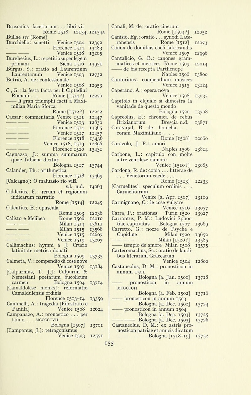 Brusonius: facetiarum . . . libri vii Rome 1518 12134,12134A Bullae see [Rome] Burchiello: sonetti Venice 1504 12392 Florence 1514 13483 Venice 1518 13205 Burghesius, L.: repetitio super legem primam Siena 15x6 13951 Burgus, S.: oratio ad Laurentium Laurentanum Venice 1503 12732 Butrio, A. de: confessionale Venice 1508 12953 C., G.: la festa facta per li Ciptadini Romani. . . Rome [1514?] 12250 • li gran triumphi facti a Maxi- milian Maria Sforza Rome [1512?] 12222, Caesar: commentaria Venice 1511 12447 Venice 1513 12830 Florence 1514 13365 Venice 1517 12457 Florence 1518 13436 Venice 1518, 1519 12896 Florence 1520 13431 Cagnazzo, J.: summa summarum quae Tabiena dicitur Bologna 1517 13744 Calander, Ph.: arithmetica Florence 1518 13469 [Calcagno]: O maluasio rio vila s.l., n.d. 14063 Calderius, F.: rerum et regionum indicarum narratio Rome [1514] 12245 Calentius, E.: opuscula Rome 1503 12036 Calisto e Melibea Rome 1506 12010 ■ Milan 1514 13611 Milan 1515 13568 Venice 1515 12607 Venice 1519 13267 Callimachus: hymni a J. Crucio latinitate metrica donati Bologna 1509 13735 Calmeta, V.: compendio di cosenove Venice 1507 13184 [Calpumius, T. J.]: Calpurnii & Nemesiani poetarum bucolicum carmen Bologna 1504 13714 [Camaldolese monks]: reformatio Camaldulensis ordinis Florence 1513-14 13359 Cammelli, A.: tragedia [Filostrato e Panfila] Venice 1508 12624 Campanazo, A.: pronostico . . . per lanno . . . mcccccvii Bologna [1507] 13701 [Campanus, J.]: tetragonismus Venice 1503 12551 Canali, M. de: oratio cinerum Rome [1504?] Canisio, Eg.: oratio ... synodr Late- ranensis Rome [1512] Canon de domibus coeli fabricandis Venice 1507 Cantalicio, G. B.: canones gram- matices et metrices Rome 1509 de bis recepta Parthenope Naples 1506 Cantorinus: compendium musices Venice 1513 Caperano, A.: opera nova Venice 1508 Capitolo in elquale si dimostra la vanitade de questo mondo Bologna 1520 Capreolus, E.: chronica de rebus Brixianorum Brescia n.d. Caravajal, B. de: homelia . . . coram Maximiliano . . . Rome [1508] Carazolo, J. F.: amori Naples 1506 Carbone, L.: capitulo con molte altre zentileze damore Venice [1510?] Cardona, R. de: copia... litterae de . . . Venetorum caede . . . Rome [1513] [Carmelites]: speculum ordinis . . . Carmelitarum Venice [a. Apr. 1507] Carmignano, C.: le cose vulgare Venice 1516 Carra, P.: orationes Turin 1520 Carrantus, P. M.: Ludovici Sphor- tiae captivitas Bologna 1507 Carretto, G.: nozze de Psyche e Cupidine Milan 1520 Milan [1520?] tempio de amore Milan 1518 Carteromachus, Sc.: oratio de laudi- bus literarum Graecarum Venice 1504 Castaneolus, D. M.: pronosticon in annum 1501 Bologna [a. Jan. 1501] pronosticon in annum MCCCCCII Bologna [a. Feb. 1502] pronosticon in annum 1503 Bologna [a. Dec. 1502] pronosticon in annum 1504 Bologna [a. Dec. 1503] Bologna [a. Dec. 1503] Castaneolus, D. M.: ex astris pro- nosticon patriae et amicis dicatum Bologna [1518-19] 12052 12073 12996 12014 13800 13124 13035 13708 13871 12060 13814 13085 12233 13109 13057 13927 13669 13652 13585 13575 12800 13718 13716 13724 13725 13726 13752