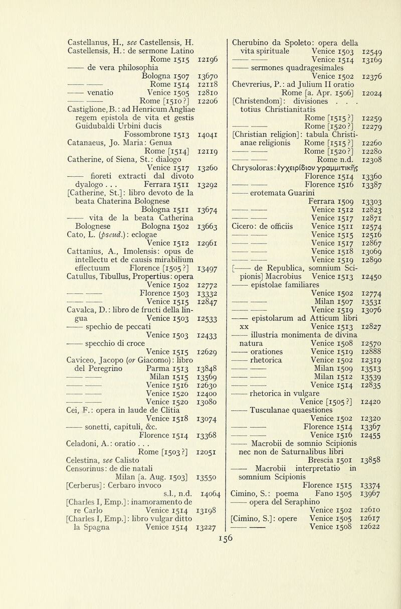 Castellanus, H., see Castellensis, H. Castellensis, H.: de sermone Latino Rome 1515 12196 de vera philosophia Bologna 1507 13670 Rome 1514 12118 venatio Venice 1505 12810 Rome [1510?] 12206 Castiglione.B.: ad Henricum Angliae regem epistola de vita et gestis Guidubaldi Urbini ducis Fossombrone 1513 14041 Catanaeus, Jo. Maria: Genua Rome [1514] 12119 Catherine, of Siena, St.: dialogo Venice 1517 13260 fioreti extracti dal divoto dyalogo . . . Ferrara 1511 13292 [Catherine, St.]: libro devoto de la beata Chaterina Bolognese Bologna 1511 13674 vita de la beata Catherina Bolognese Bologna 1502 13663 Cato, L. [pseud.): eclogae Venice 1512 12961 Cattanius, A., Imolensis: opus de intellectu et de causis mirabilium effectuum Florence [1505 ?] 13497 Catullus, Tibullus, Propertius: opera Venice 1502 12772 Florence 1503 13332 Venice 1515 12847 Cavalca, D.: libro de fructi della lin- gua Venice 1503 12533 spechio de peccati Venice 1503 12433 specchio di croce Venice 1515 12629 Caviceo, Jacopo (or Giacomo): libro del Peregrino Parma 1513 13848 Milan 1515 13569 Venice 1516 12630 Venice 1520 12400 Venice 1520 13080 Cei, F.: opera in laude de Clitia Venice 1518 13074 sonetti, capituli, &c. Florence 1514 13368 Celadoni, A.: oratio . . . Rome [1503 ?] 12051 Celestina, see Calisto Censorinus: de die natali Milan [a. Aug. 1503] 13550 [Cerberus]: Cerbaro invoco s.l., n.d. 14064 [Charles I, Emp.]: inamoramento de re Carlo Venice 1514 13198 [Charles I, Emp.]: libro vulgar ditto la Spagna Venice 1514 13227 Cherubino da Spoleto: opera della vita spirituale Venice 1503 12549 Venice 1514 13169 sermones quadragesimales Venice 1502 12376 Chevrerius, P.: ad Julium II oratio Rome [a. Apr. 1506] 12024 [Christendom]: divisiones . . . totius Christianitatis Rome [1515 ?] 12259 Rome [1520 ?] 12279 [Christian religion]: tabula Christi- anae religionis Rome [1515 ?] 12260 Rome [1520 ?] 12280 Rome n.d. 12308 Chrysoloras: eyxeiplSiov ypauniTiKfjs Florence 1514 13360 Florence 1516 13387 erotemata Guarini Ferrara 1509 13303 Venice 1512 12823 Venice 1517 12871 Cicero: de officiis Venice 1511 12574 Venice 1515 12516 Venice 1517 12867 Venice 1518 13069 Venice 1519 12890 [ de Republica, somnium Sci- pionis] Macrobius Venice 1513 12450 epistolae familiares Venice 1502 12774 Milan 1507 13531 Venice 1519 13076 epistolarum ad Atticum libri xx Venice 1513 12827 illustria monimenta de divina natura Venice 1508 12570 orationes Venice 1519 12888 rhetorica Venice 1502 12319 Milan 1509 13513 Milan 1512 13539 Venice 1514 12835 rhetorica in vulgare Venice [1505 ?] 12420 Tusculanae quaestiones Venice. 1502 12320 Florence 1514 13367 Venice 1516 12455 Macrobii de somnio Scipionis nec non de Saturnalibus libri Brescia 1501 13858 Macrobii interpretatio in somnium Scipionis Florence 1515 13374 Cimino, S.: poema Fano 1505 13967 opera del Seraphino Venice 1502 12610 [Cimino, S.]: opere Venice 1505 12617 Venice 1508 12622