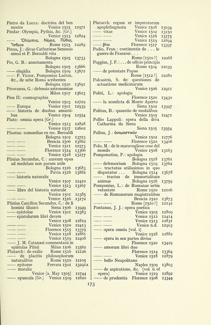 Pietro da Lucca: doctrina del ben morire Venice 1515 12971 Pindar: Olympia, Pythia, &c. [Gr.] Venice 1513 12824 ’OAdp-ma, Neixeoc, T7u0ia, vla0pia Rome 1515 12289 Pinus, J.: divae Catherinae Senensis simul et P. Beroaldi vita Bologna 1505 13733 Pio, G. B.: annotamenta Bologna 1505 13666 —— elegidia Bologna 1509 13672 P. Victor, Pomponius Laetus, &c., de urbe Roma scribentes Bologna 1520 13691 Pirovanus, G.: defensio astronomiae Milan 1507 13623 Pius II: cosmographia Venice 1503 12729 Europa Venice 1501 12939 historia de duobus amanti- bus Venice 1504 12554 Plato: omnia opera [Gr.] Venice 1513 12828 Venice 15x7 12602 Plautus: comoediae ex rec. Beroaldi Bologna 1502 13723 Brescia 1506 13862 Venice 1511 12573 Florence 1514 13366 Venice 1518 13177 Plinius Secundus, C.: aureum opus ad medelam non parum utile Bologna 1516 13683 Pavia 1516 13882 historia naturalis Venice 1507 12410 —- Venice 1513 13167 libro del historia naturale Venice 1501 12385 Venice 1516 13172 Plinius Caecilius Secundus, C.: de li homini illustri Siena 1506 13949 -—— epistolae Venice 1501 12383 epistolarum libri decern Venice 1508 12819 Venice 1510 12413 Florence 1515 13379 Venice 1518 12881 Venice 1519 12408 J. M. Catanaei commentarii in epistolas Plinii Milan 1506 13562 Plutarch: de exilio Rome 1516 12126 de placitis philosophorum naturalibus Rome 1510 12105 epitome Ferrara 1501 13291A moralia Venice [a. May 1505] 12744 —— opuscula [Gr.] Venice 1509 12820 Plutarch: regum et imperatorum apophthegmata Venice 1508 13034 vitae Venice 1502 13150 Venice 1516 13175 —• Venice 1519 12894 (3ioi Florence 1517 13397 Podio, Fran.: continentie de . . . le guerre de Franzosi. . . Rome [1510 ?] 12068 Poggius, J. F.:... de officio principis Rome 1504 12039 de potestate Papae Rome [1512 ?] 12080 Polcastris, S. de: questiones de actuatione medicinarum Venice 1506 12911 Politi, L.: apologia Florence 1520 13430 la sconficta di Monte Aperto Siena 1502 13947 Politus, B.: quaestio de modalibus Venice 1505 12471 Pollio Lappoli: opera della diva Catharina da Siena Siena 1505 13954 Pollux, J.: ovoixccotikov Venice 1502 12776 Florence 1520 13406 Polo, M.: de le maravegliose cose del mondo Venice 1508 13163 Pomponatius, P.: apologia Bologna 1518 13761 —— defensorium Bologna 1519 13762 • tractatus utilissimus in quo disputatur . . . Bologna 1514 13678 —— tractus de immortalitate animae Bologna 1516 13759 Pomponius, L.: de Romanae urbis vetustate Rome 1510 12106 de Romanorum magistratibus Brescia 1510 13873 Rome [1510 ?] 12142 Pontanus, J. J.: opera poetica Venice 1505 12809 Venice 1512 12414 Venice 1513 12831 Venice n.d. 12903 —— opera omnia [vol. i] Venice 1518 12882 opera in sex partes divisa Florence 1520 13429 amorum libri duo Florence 1514 13364 Venice 1518 12879 bello Neapolitano Naples 1509 13803 —— de aspiratione, &c. [vol. ii of opera] Venice 1519 12892 de prudentia Florence 1508 13344