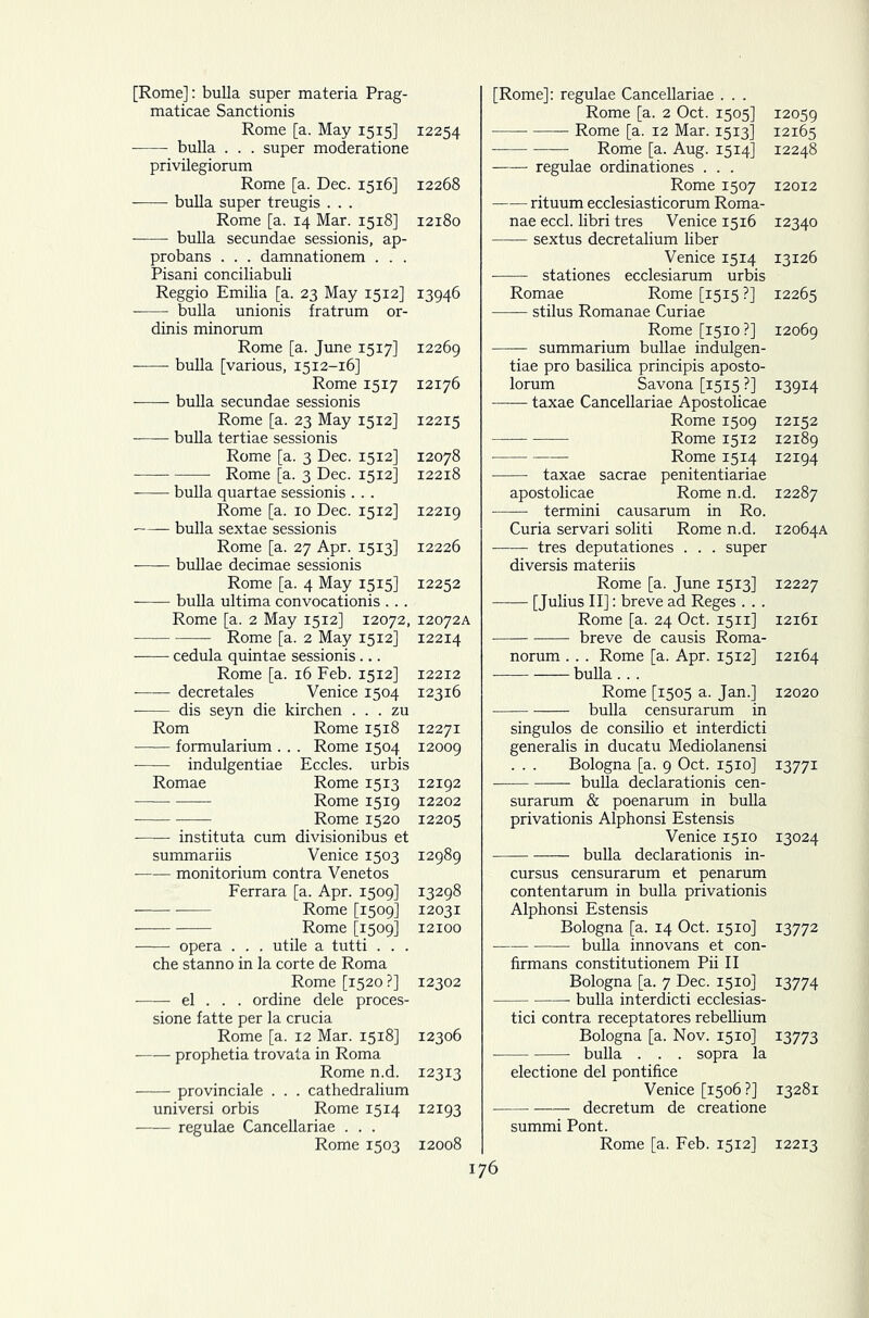 [Rome]: bulla super materia Prag- maticae Sanctionis Rome [a. May 1515] 12254 bulla . . . super moderatione privilegiorum Rome [a. Dec. 1516] 12268 bulla super treugis . . . Rome [a. 14 Mar. 1518] 12180 —— bulla secundae sessionis, ap- probans . . . damnationem . . . Pisani conciliabuli Reggio Emilia [a. 23 May 1512] 13946 bulla unionis fratrum or- dinis minorum Rome [a. June 1517] 12269 bulla [various, 1512-16] Rome 1517 12176 bulla secundae sessionis Rome [a. 23 May 1512] 12215 bulla tertiae sessionis Rome [a. 3 Dec. 1512] 12078 Rome [a. 3 Dec. 1512] 12218 bulla quartae sessionis . . . Rome [a. 10 Dec. 1512] 12219 bulla sextae sessionis Rome [a. 27 Apr. 1513] 12226 bullae decimae sessionis Rome [a. 4 May 1515] 12252 bulla ultima convocationis .. . Rome [a. 2 May 1512] 12072, 12072A Rome [a. 2 May 1512] 12214 cedula quintae sessionis ... Rome [a. 16 Feb. 1512] 12212 decretales Venice 1504 12316 dis seyn die kirchen . . . zu Rom Rome 1518 12271 formularium . . . Rome 1504 12009 indulgentiae Eccles. urbis Romae Rome 1513 12192 Rome 1519 12202 Rome 1520 12205 instituta cum divisionibus et summariis Venice 1503 12989 monitorium contra Venetos Ferrara [a. Apr. 1509] 13298 Rome [1509] 12031 Rome [1509] 12100 opera . . . utile a tutti . . . che stanno in la corte de Roma Rome [1520 ?] 12302 el . . . ordine dele proces- sione fatte per la crucia Rome [a. 12 Mar. 1518] 12306 prophetia trovata in Roma Rome n.d. 12313 provinciale . . . cathedralium universi orbis Rome 1514 12193 regulae Cancellariae . . . Rome 1503 12008 [Rome]: regulae Cancellariae . . . Rome [a. 2 Oct. 1505] 12059 Rome [a. 12 Mar. 1513] 12165 Rome [a. Aug. 1514] 12248 regulae ordinationes . . . Rome 1507 12012 rituum ecclesiasticorum Roma- nae eccl. libri tres Venice 1516 12340 sextus decretalium liber Venice 1514 13126 stationes ecclesiarum urbis Romae Rome [1515 ?] 12265 stilus Romanae Curiae Rome [1510?] 12069 summarium bullae indulgen- tiae pro basilica principis aposto- lorum Savona [1515 ?] 13914 taxae Cancellariae Apostolicae Rome 1509 12152 Rome 1512 12189 Rome 1514 12194 taxae sacrae penitentiariae apostolicae Rome n.d. 12287 termini causarum in Ro. Curia servari soliti Rome n.d. 12064A tres deputationes . . . super diversis materiis Rome [a. June 1513] 12227 [Julius II]: breve ad Reges . . . Rome [a. 24 Oct. 1511] 12161 breve de causis Roma- norum . . . Rome [a. Apr. 1512] 12164 bulla . . . Rome [1505 a. Jan.] 12020 bulla censurarum in singulos de consilio et interdicti generalis in ducatu Mediolanensi Bologna [a. 9 Oct. 1510] 13771 : bulla declarationis cen- surarum & poenarum in bulla privationis Alphonsi Estensis Venice 1510 13024 bulla declarationis in- cursus censurarum et penarum contentarum in bulla privationis Alphonsi Estensis Bologna [a. 14 Oct. 1510] 13772 bulla innovans et con- firmans constitutionem Pii II Bologna [a. 7 Dec. 1510] 13774 bulla interdicti ecclesias- tici contra receptatores rebellium Bologna [a. Nov. 1510] 13773 bulla . . . sopra la electione del pontifice Venice [1506 ?] 13281 decretum de creatione summi Pont. Rome [a. Feb. 1512] 12213 76