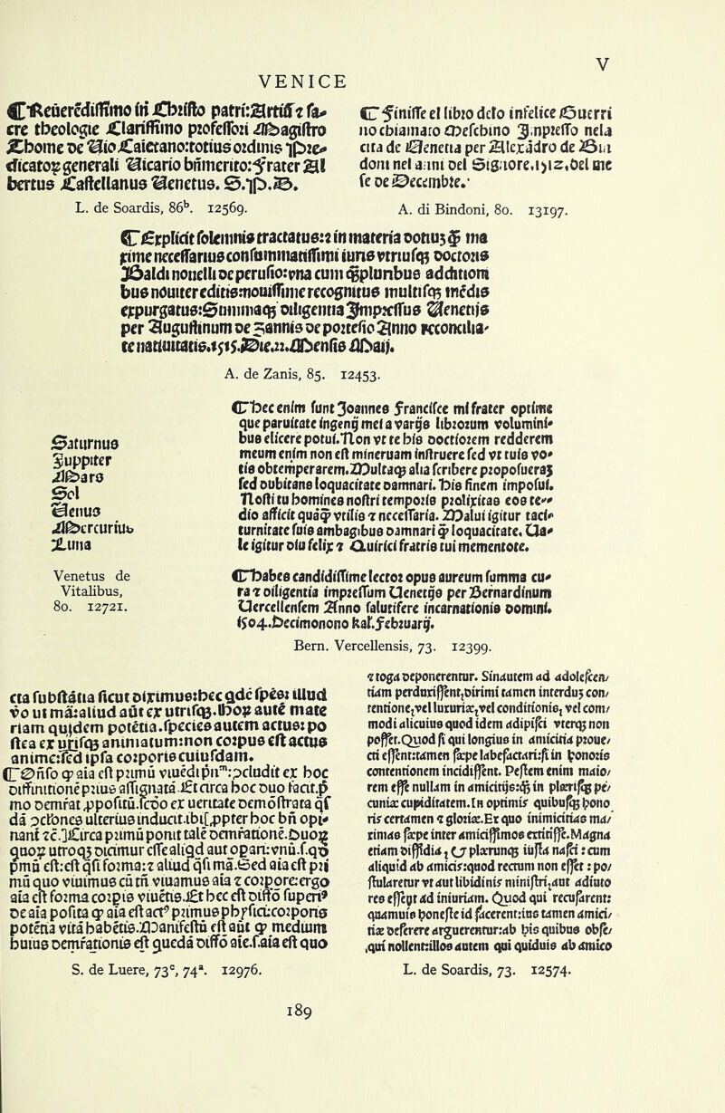 VENICE C'fceuercdilfimo in £bzifto pam'tSlm'ff* fa* ere tbeologie JClariffimo pzofeflbzi iflbagiftro jCbome dc ^ioiCaietanoirotiusozdims ipzo cficatosgencrali ^icario bnmerito:3f rater &! bertus jCaftellanus ^enetus. S/jp,©. L. de Soardis, 86b. 12569. Cl 5‘oifTe el libzo dclo infelice £3uerri nocbiainaroCttefcbino 3J,nptefto nela cira de zSJenetta per 2Ucxadro de 20iii dont net aunt Del Sigaore.ijiz.Del me fe oe^ecembie.’ A. di Bindoni, 80. 13197. CT£rplicft folcmma tractatusz* in materia oottus $ n?a rimencceifartuaconfommatiiftmt iunsvtriulctf oocrozis 3£>aldinouelUoeperufio:pna cum ^plunbue addmom buenduiteredittsmouifrimerecogmtue multi fa? media expurgatusiSummacBOiligemia^ipzcftus ®eneti)S per 3ugurtinumoe3anntsQepoztefio£iniio Kcoreilia' re nattuitatis.t 51 *.iDie.2:.zE>enfi0 dfraij. A. de Zanis, 85. 12453. Saturnua Suppiter Afoaro Sol “Bcimo illbcrcuriUL 2Luiia CTfoecen/m font 3oaune9 frandfee mlfrater ©ptime queparuitateingentjmdawtjo lib:o:um volumini* buadicerepotui.Tlonvrrebis oocriotem redderem meum enim non eft mineruam fnftruere fed vr rule vo* tia obtcmperarcm.ZDultatp alia fcribere ptopofucraj fed oubitane loquacirate oamnari. 1Die finem impofuf. Tloftitu homines noftritempodo pzolixitaa eoete* dio affidt qua‘^ vnTia 1 nccelTaria. ZDalui igitur tad* turnirate fuis ambagibus oamnari qp loquacirate, Ua* le igitur oiu felij: 7 Oiuirici frame tui memenrote. Venetus de CTbabee candidiiTime lecroz opus aureum fumma cu* Vitalibus, ra 7 oiligentia impzeflum Uenetgo per Bernardinum 80. 12721. Uerccllenfem 2fnno falutifere incarnationis oommi* ($©4.Decimonono kaf.febzuarg. Bern. Vercellensis, 73. 12399. «a fubftatia ficut olytmuetbec qdc fpcet illud vo ui mataliud aflt ex utnf<B.lfcop aute mate riam qu|dem potetia.fpeciesautem actus: po ftea ex unfCB ammatuminon corpus eft actus anime:1ed ipfa cozporiecuiufdam. (E0nfo qp aia eft pumu viuedipu^pdudtt ex boc oiftimtionepuus aflignata.£tcirca boc duo lacir.p mo oemrat .ppofitu.lcoo ex uerttate oemoftrata qf da petbnes ulterius induciubi[,ppter boc bn opi* nani ?c.]£irca pumu pomt tale oemratione.Duoa quo? utroqj oiamur cflealigd aut opart: vnu.f.qo pmu eftreft qfi founa:t aliud qft ma.Sed aia eft pii mu quo viuimus cu tn. viuamus aia z cozporeiergo aia eft fozma coipis v metis.£t bee eft oiftd fuperi* oeaia poftta qp aia eft act9 pumuspbpficLcoipong poteria vitababetis.XDanifeftu eft aut qp medium bums Demrauonts eft queda oifto aie-faia eft quo 7 toga ©eponerentur. Stnautem ad adolefcen/ rum perdnriffcntjDirimi wmen inrerduj con/ renrioncjvcl lururia:tvel condtrionie, vel conn modi dlicuiuo quod idem ddipifd vterqj non poffer.Quod fi qui longius in dmicitw p:oue/ cti effentiwmen faepe ldbefacr<m:fi in bonozis conrenrionem incidiffent. Pejlemenim m«io/ rem efte nulUm in amicirije:^ in plsmfcg pi/ cunia: cupidiMtem.lH oprimir qutbufe ipono rif cerwmen 7 gloria:. Er quo inimidrko ma/ rinwe fa:pe inter <smtci{fimos erritiffe.Mrfgnd eti<<m t>if)ldi<t j (j plarrunqj iiiflrf n<s^i :cum ^liquid 4b 4miciy:quod rectum non efjet: po/ ftuUtremr vtautlibidinir miniftri^ut 4diuto rco effegt 4d tniuiitm. Cjuod qui recurrent: qa4muio bonefte id $cerent:tuo t4nten 4mid/ nx oeferere arguerenninab bioquibuo obft/ .qmnollennillosdutem qui quiduis dbumico S. de Luere, 73°, 74*. 12976. L. de Soardis, 73. 12574. 189