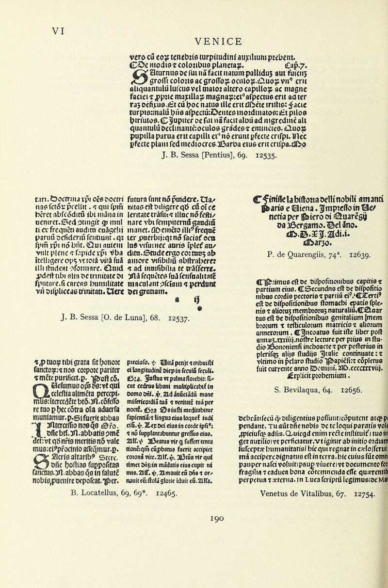 VENICE vcro cu coy tencbzis turpitudim' au>ilium pzebem. GDc ntodis? coloubusplanetap. £ap.7. ^^aturmisDefuinafacttnatuinpalltduj aut fufciij grolfi colons ac groflb? oculop.i£uo:p vn° cm aliquantululuiciisveltnaiozalterocapiUop ac magne facieis.ppzie majulla? magnaprei’afpectus cnt ad ter ra; oefij;u0.£t cu poc natus illc crit dlSete tnftis: facie turpisrmalu pus afpecni:Demes mo:dmatoe:£t piles bin'utos. C Jupiter oe fui na fatit aloii ad iiigredme all quaiituluDcclmaiiKioculos grades? emmcieo. tQuozs pupilla parua eru capilli ei° no eruiu pfecte crifpi. lllec gfecte plain fed mediocres iDarba eius eru crifpa.dko J. B. Sessa [Pentius], 69. 12535. tari. tboctrma *pi ocs ooctri futura font n5 prndere. Da/ nasfctorpccllit.'7quifpm nuasertMligereqb c&olce beretabfcodituibiindnain leritatetrafitc?iliac nofefti/ oeniret.Sed qmigit <p mnl nare vbi fempiternd gaodin tievfreqnctiaudira euagelij manet.rJDeiiictoilli^freqoe panm oelidemi fentmnt. qz ter .pnerbijzqz no faciaf oat fpm rpi no bilt. 0u! anteiu las vifusnec auris iplef au/ vnlrplene'Tfapidevpt vba ditn.Studeergocoztmjjab itelligereopj vt to til vita fu5 a more vifibiliii abftrabertrz illi ihideat ofomiare. €lmd ? ad inmfibilta te tr5fferre. pdeft tibi alta oc trtnicate di yll& fequetes fu3 fenfoalitat? fpiuare.fi carcas bumilitate macnlantpfciamcperdunt vii oifpliceas trmirao. Uere bei gratiam. a tj « J. B. Sessa [O. de Luna], 68. 12537. *,p tuo? tibi grata fitfronoje fancto?:?nos coipoze pariter imetepurtficet.p. *j®oftc5. QSefutnue oi^ os: vt qut ccleftiaalimcta percept. ltcrccd5tebt5.3tl.cofelfo re tuo p tyc com ola aduerfa munlamur. p.gl fucrlt abbaa Dtflterceffionosqs i0fo. .It Dfabrt.JJl.abbartspmS det: vt qb nfts merttls n5 vale mus.ei^proctnlo afleqmur.p. B2lcrtealtartb9 sccrc. one Ipoftias fuppofitaa tanctua 3H. abbas qs tn falute nobis,puenlre oepofcat.^er. piedofo. t IsJita penjt 1 mbuifti d longitudine Oiep in feculn feculi. S5:a. 3nflua vt palmaflozebir: (is cat cedrae libani multiplicabif in Oomo Onf. ad anneiadei mane milericozdia tna <z veritate tua per noctf. £>ia 0eiuftiineditablrar fapientia:? lingua due toquef tudi dfi.fc, Ztj: 0d due in co:de ipfi’: 1 no fupplantabuntur greffue due. air. V> Sieatue rlr g fuflerr tenta rione:qm cupbatue fuent aedpiet coiona vite. air. {7.2l3tue vlr qul timet Onj:in madarie eiua tuple ni mie. aiT. <7. amault en ofie 1 or^ nauite&illoli glozie iduit eo.aiTa. Cf im'rtelabillotia belli nobili amanti ^aris e Siena. ^mptcllo in Se/ neria per Ifbiero oi iQuaregg da 36ergamo. ©el Jno. dbario. P. de Quarengiis, 74 s. 12639. ffil^zimus eft oe Oifpofiuoiiibus capitis z psretum eius. CSecundns eft Oe Oifpofitio nibus cozdis pectoris 1 parriu ei^.'C^erti9 eft oe Oifpofittonibus ftomaebi epatis fple. nis 1 aliorn; membzozu; naturaliu.CSluar tus eft Oe oifpofitionibus gemtalium [mem bzozum x tefticulozum matricisz aliozum annerozum. C3ncoatu9 fuit ifte liber port erznus.miiii.noftre lecture per pzips in ftu- dio 36ononicnfi incboacte x per pofteriu6 in plerifqj alijs ftudijs tjtalie conrinuate: z vlrimo in pclaro ftudio l^apiefi:? coplerus fuit cwrente anno Domini. ZlD.ccccrrrviii. j£rp!ictcpzobemium. S. Bevilaqua, 64. 12656. Ocbcatifecuqzoiligentiuspolfunticoputcnt atty-pi pendant, tu aut one nobis oe tc loqui paratis volt ^pidufep adiis. CLuicgd enim refte mdituif 1 tuo in get aurilio 1 vt perficiatur.vt igirur ab initio ozdiam lufeeptae Imnianiratisl bicqui regnat in cado/fcruil ma acciperc oigna tus eft in terra. bie cuius fur omm pauper nafcivoluitipflu^viuereivtoocutncntofo: fragiliazcadiicabona cotemnendaefte quaerentib perpetua 7sterna, in Luca feriptu legimusiocMai B. Locatellus, 69, 69*. 12465. Venetus de Vitalibus, 67. 12754. 190