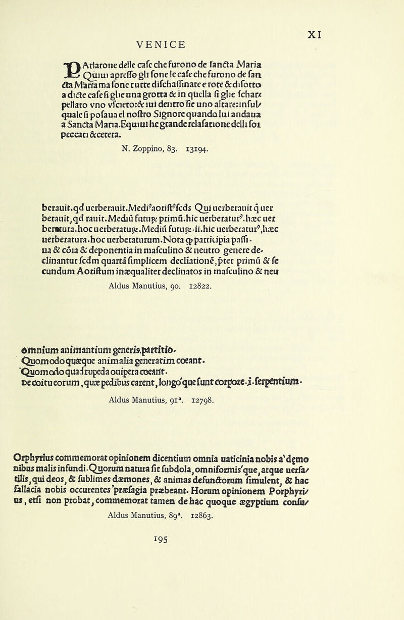 BArlaronedelle cafcchefurono de lanfta Maria Quiui apreflo gli fonc le cafeche furono de fan. <5ta ManamaTone curce difchaflinate e rorc &difotto aduflecafefi glieunagrotta dcin qticlla fi glie fcharx ptHato vno vfciero:&iui dentrofie uno aitarennful/ quale fi pofauael noftro Signore quandaluiandaua a Sandta Mana.Equmihegranderelafationedellifoi peccaci&cecera. N. Zoppino, 83. 13194. berauir.qd uerberauit.Medi^aorifl^fcds Qui ueiberauit q tier berauir^qd rauit.Mediu futuK primu.hic uerberarur^hrec uer ber»tura.hocuerberatup:.MediufurLiR'ii.hicuerberaciir9,haec uerberatura.hoc uerberatu rum.Nora q>partkipiapafii- ua & coia & deponentia in mafculino & neutro genere de- clinanturfcdmquartafimplicem decliatione,pter primu &fe cundum Aoriftum inazqualiter declinatos in rnafculino & neu Aldus Manutius, 90. 12822. dmnium aaiittantium generis.paitfitid- Quomodoqusque animaJia generatim coeant. 'Quomodo quadrupeda ouipera meant. ce ctoitu eorum ,quae pedibus carent, longo'que funt Cor pcze . j • fsrp£ntium • Aldus Manutius, 9ia. 12798. Ofphyrius commemoratopimonem dicentman omnia u&tidnianohisa'dftno nibus malis infundi. Quorum natura fie fubdola^mniformis'que atque uerfa/ tilis> qui deos^ & fublimes dsmones, & animas defun&orum fimulent & hac fallacia nobis occurentes’pradagia prsbeani. Horum opinionem Porphyri/ us, etfi non prcbat,commemorat tamen dehac quoque aegyptium confu/ Aldus Manutius, 89s. 12863. 195