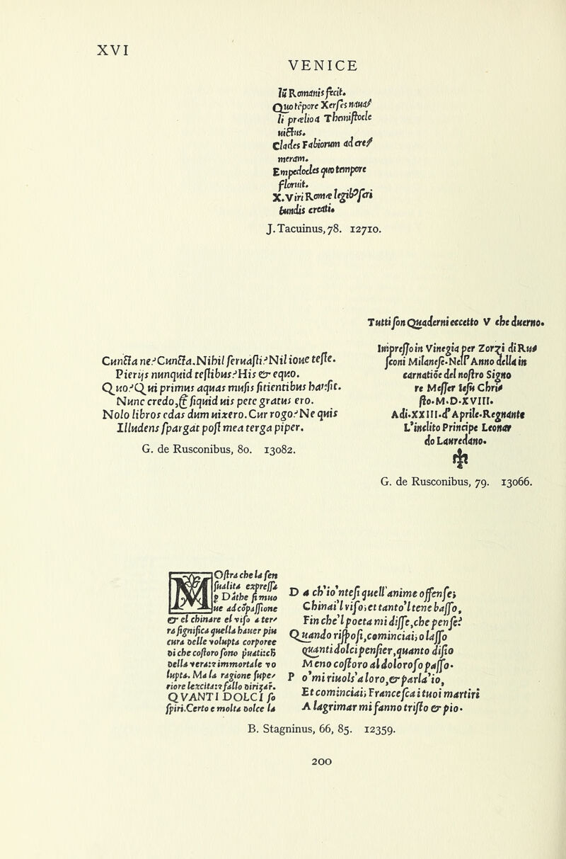 VENICE lit Rorntnii fecit. Quo tepore Xerfis MM? li pr<tho4 Thonifhclc uiBus. CladesTabiorum adcref meram. Empedocles ?<o tempore floruit. X.Viri UgiiPfcri bundis credti» J.Tacuinus,78. 12710. CunSla ne.J Cm tta. Nihil feruafliJNil tone tefle. Pierijs nunquid teflibusSHis Cr equo. Quo'Qui primus aquas mufis fitientibus havftt- Nunc credo,(t fiquid uis pete gratus ero. Nolo libros edas dum uixero.Cur rogo'Ne qwi* I lludens fpargdt pofl mea terga piper. G. de Rusconibus, 80. 13082. TsittiJonQuadermctcctto V che dtttrno. lmrcfjoin Vinegiaper Zor7« diRj^ f coni MiUneJe.Ncir Anno delU in earnatioe del noflro Signo re Mcfjer iejit Cbri* ^o.M.D-XVin. Adi'XXIll.d’Aprile.RegMHtt L*i«flito Principe Leo not do Lmeduno. $ G. de Rusconibus, 79. 13066. 30flu che Id fen fudtiu exprefji £ Ddthe fimuo ue ddcopdjfione O' el chindre el vifo 4, ter' ta fignified quelU hiuer pm cun oelle yoluptd corporee bi che coftoro fono pudtiich belldterdirimmortdle to tupu. M<t Id ragione fupe/ riorelcxcltdiifdllo birizdr. Q VANTI DOLC l fo fpiri.Certo e moltd Dolce Id D 4 ch'wntefi quell'anime ojfcnfa C him ail vipnet t ant 6* l tent bajfo, Fin che lpoeta midiff \chepenfei Qjutndo riff>ojitcominciai, 0 lajfo quantidolcipcnfier,quanto difio Meno cojloro al dolorofj paff3 • P o1miriuols'aloro,o,parla,iot Etcominciaii Francefcaituoi martin Alagrimarmifannotrifiocrpio- B. Stagninus, 66, 85. 12359. 200