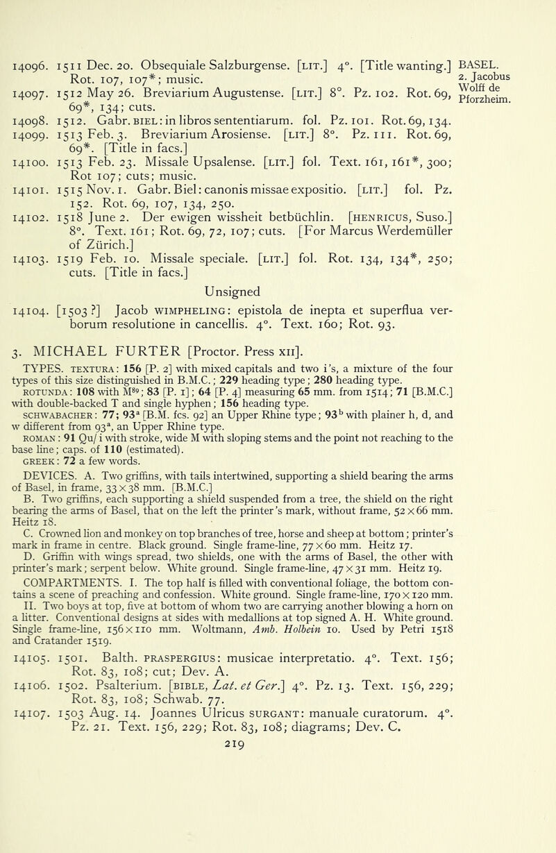 Rot. 107, 107*; music. 14097. 1512 May 26. Breviarium Augustense. [lit.] 8°. Pz. 102. Rot. 69, 69*, 134; cuts. 14098. 1512. Gabr. biel: in libros sententiarum. fob Pz. 101. Rot.69,134. 14099. 1513 Feb. 3. Breviarium Arosiense. [lit.] 8°. Pz. 111. Rot.69, 69*. [Title in facs.] 14100. 1513 Feb. 23. Missale Upsalense. [lit.] fob Text. 161, 161*, 300; Rot 107; cuts; music. 14101. 1515 Nov. 1. Gabr. Biel: canonismissaeexpositio. [lit.] fob Pz. 152. Rot. 69, 107, 134, 250. 14102. 1518 June 2. Der ewigen wissheit betbiichlin. [henricus, Suso.] 8°. Text. 161; Rot. 69, 72, 107; cuts. [For Marcus Werdemuller of Zurich.] 14103. 1519 Feb. 10. Missale speciale. [lit.] fob Rot. 134, 134*, 250; cuts. [Title in facs.] Unsigned 14104. [1503?] Jacob wimpheling: epistola de inepta et superflua ver- borum resolutione in cancellis. 40. Text. 160; Rot. 93. 3. MICHAEL FURTER [Proctor. Press xii]. TYPES, textura: 156 [P. 2] with mixed capitals and two i’s, a mixture of the four types of this size distinguished in B.M.C.; 229 heading type; 280 heading type. ROTUNDA: 108 with M89; 83 [P. 1]; 64 [P. 4] measuring 65 mm. from 1514; 71 [B.M.C.] with double-backed T and single hyphen; 156 heading type. schwabacher: 77; 93a [B.M. fcs. 92] an Upper Rhine type; 93b with plainer h, d, and w different from 93a, an Upper Rhine type. rohan : 91 Qu/ i with stroke, wide M with sloping stems and the point not reaching to the base line; caps, of 110 (estimated). Greek : 72 a few words. DEVICES. A. Two griffins, with tails intertwined, supporting a shield bearing the arms of Basel, in frame, 33 x 38 mm. [B.M.C.] B. Two griffins, each supporting a shield suspended from a tree, the shield on the right bearing the arms of Basel, that on the left the printer’s mark, without frame, 52 x66 mm. Heitz 18. C. Crowned lion and monkey on top branches of tree, horse and sheep at bottom; printer’s mark in frame in centre. Black ground. Single frame-line, 77 x 60 mm. Heitz 17. D. Griffin with wings spread, two shields, one with the arms of Basel, the other with printer’s mark; serpent below. White ground. Single frame-line, 47 X 31 mm. Heitz 19. COMPARTMENTS. I. The top half is filled with conventional foliage, the bottom con- tains a scene of preaching and confession. White ground. Single frame-line, 170 x 120 mm. II. Two boys at top, five at bottom of whom two are carrying another blowing a horn on a fitter. Conventional designs at sides with medallions at top signed A. H. White ground. Single frame-line, 156x110 mm. Woltmann, Amb. Holbein 10. Used by Petri 1518 and Cratander 1519. 14105. 1501. Balth. praspergius: musicae interpretatio. 40. Text. 156; Rot. 83, 108; cut; Dev. A. 14106. 1502. Psalterium. [bible, Lat. et Ger.\ 40. Pz. 13. Text. 156,229; Rot. 83, 108; Schwab. 77. 14107. 1503 Aug. 14. Joannes Ulricus surgant: manuale curatorum. 40. Pz. 21. Text. 156, 229; Rot. 83, 108; diagrams; Dev. C. 219 2. Jacobus Wolff de Pforzheim.