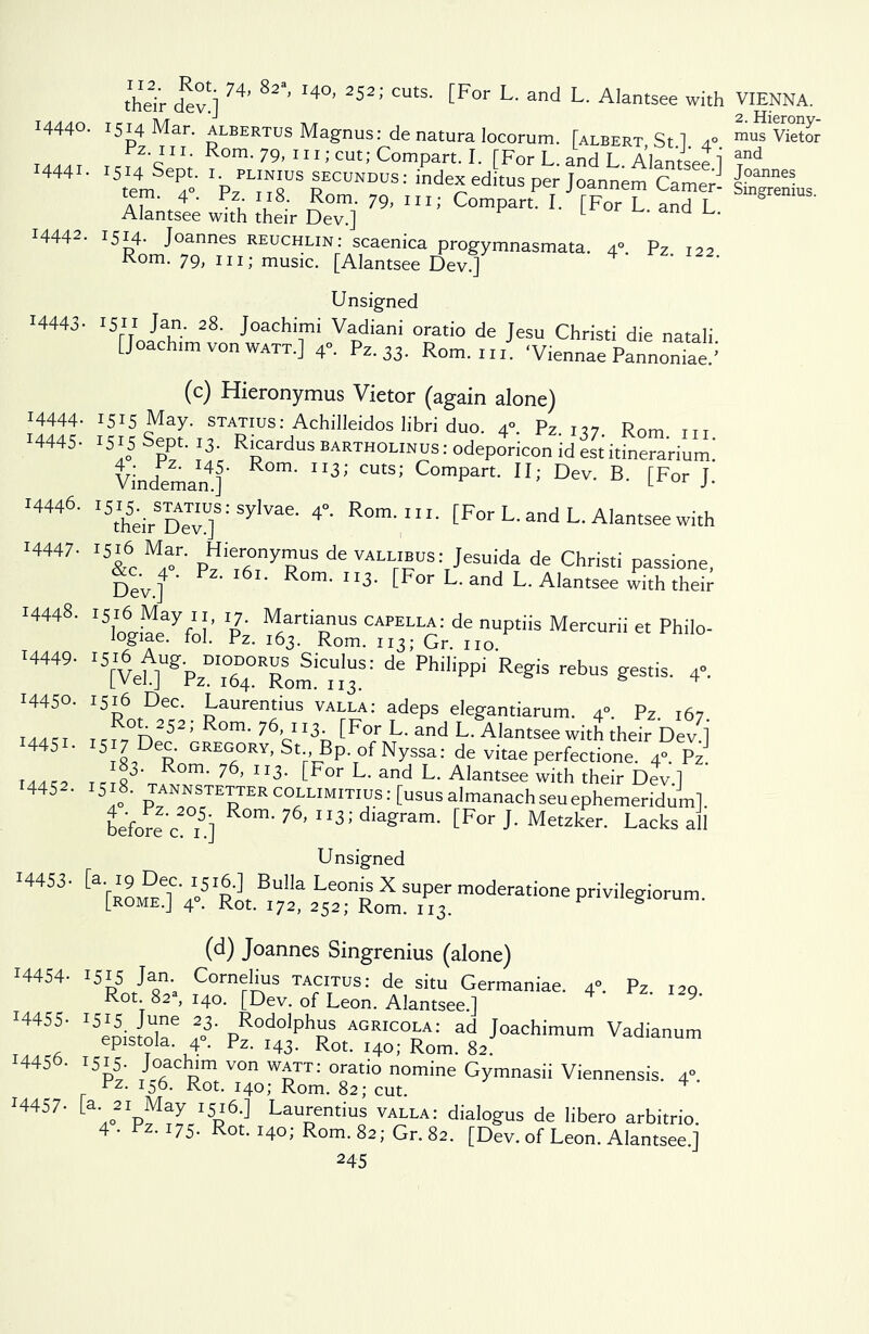 :4444 *4445 14446. 14447. their dlv'i H’ 82' I4°’ 2521 CUt$- [F°r L' and L- A'antsee with I444°- 1514 Mar. albertus Magnus: de natura locorum. [albert St 1 4° 1... T _ e?f*i XI* Rom- 79, 111; cut; Compart. I. [For L. and L. Alantsee 1 temSe4° Ip/I^N?7SrECUNDUS: ^dexeditusper Joannem Camer- tem. 4. rz. 118 Rom. 79, m; Compart. I. [For L and L Alantsee with their Dev.] L 14442. 1514. Joannes reuchlin: scaenica progymnasmata. 4” Pz 122 Rom. 79, in; music. [Alantsee Dev] ' Unsigned 14443- 1511-Jan. 28. Joachimi Vadiani oratio de Jesu Christi die natali [Joachtm von WATT.] 4°. Pz.33. Rom. ui. ‘Viennae Pannoniae/ (c) Hieronymus Vietor (again alone) . 1515 May. STATIUS: Achilleidos libri duo. 4°. Pz. 137 Rom in . *5*5 oept. 13. Ricardus bartholinus : odeporicon id est itinerarium* Vindemam]' 3’' C°mpart' DeV' B' CFor J- I5theirSDeTvU]S:SylVae' 4° Rom-ni' CFor L. and L. Alantsee with 15&c M4-r' P^ie,rfi,nyRUS de VALL™us:rJesuida de Christ; passione, Dev.]4' P 6 Rom- ”3- [For L. and L. Alantsee with their ® p2. 'ie™ptiis Mercurii « phi,°- I5[Vef]UgPzm.°64OERom:CitS: de’Ph,’iPPi rebuS «“*■ 4. I5DntD,erC; Laurentius valla: adeps elegantiarum. 4°. Pz. 167. rcrl n 5 ’ R°m' 76cII3h ^For L- and L- Alantsee with their Devi 5 7 D- —v.St Bp ofNyssa: de vitae perfectione. 4°. Pz o3' °m‘ 76, Ix3- tFor L- and L. Alantsee with their Dev.] ]o8- tann^^rcollimitius: [ususalmanachseuephemeridum]. before c i5] 7 ’ ; diagram- [For J' Metzker* Lacks all Unsigned [a'[ROM°0 4»5 RotBi7z?2L5e2°;tomSU.Pie3raodemioa*P™Iegiorum. (d) Joannes Singrenius (alone) 14454- x5i5 Jam Cornelius tacitus: de situ Germaniae. 4°. Pz. 129 Rot 82 , 140. [Dev. of Leon. Alantsee.] I4455‘ I5eoisrnU6 ,2o3' pRodolPhas agricola: ad Joachimum Vadianum epistoia. 4°. Pz. 143. Rot. 140; Rom. 82. 14456. 1515. Joachim von watt: oratio nomine Gymnasii Viennensis. 4°. rz. 156. Rot. 140; Rom. 82; cut. ^ 14457- La- 21 May 1516.] Laurentius valla: dialogus de libero arbitrio. 4 • Fz. 175. Rot. 140; Rom. 82; Gr. 82. [Dev. of Leon. Alantsee.] 245 14449. I445°- *445J. T4452- I4453- VIENNA. 2. Hierony- mus Vietor and Joannes Singrenius.