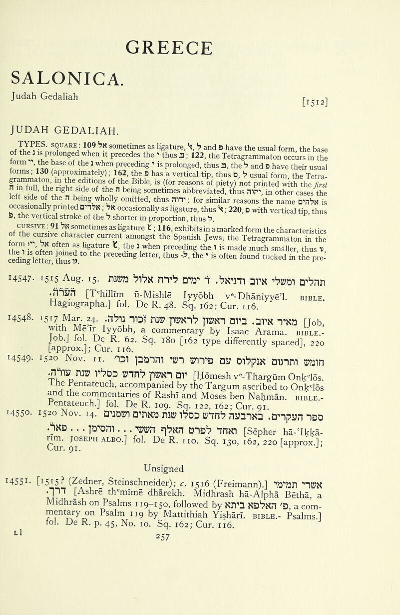 GREECE SALONICA. Judah Gedaliah JUDAH GEDALIAH. , T7^S' s^UARE,: 199 ^ sometimes as ligature, b and B have the usual form, the base of the 3 is prolonged when it precedes the - thus 23; 122, the Tetragrammaton occurs in the form the base of the 3 when preceding - is prolonged, thus 23, the >7 and D have their usual forms, 130 (approximately); 162, the 3 has a vertical tip, thus 3, b usual form the Tetra- grammaton, in the editions of the Bible, is (for reasons of piety) not printed with the first H m full, the right side of the H being sometimes abbreviated, thus !Tin\ in other cases the left side of the n being wholly omitted, thus HIT; for similar reasons the name D'nVx is occasionally printed DhVh ; Vx occasionally as ligature, thus 220, B with vertical tip, thus D, the vertical stroke of the b shorter in proportion, thus cursive : 91 bx sometimes as ligature E ; 116, exhibits in a marked form the characteristics of the cursive character current amongst the Spanish Jews, the Tetragrammaton in the th?l CoftPr!0^?^8^11176 \when Preceding the 1 is made much smaller, thus V, the 1 is often joined to the preceding letter, thus the ’ is often found tuc' ‘ cedmg letter, thus a. i tucked in the pre- 14547- 1515 Aug. 15. DM bt>X HT1? U'W 1 .‘arm 3*PX aPnn [Tehillim u-Mishle Iyydbh ve-Dhaniyye’l. bible. Hagiographa.] fol. De R. 48. Sq. 162; Cur. 116. 14548. 1517 Mar._24. ^ *TD't TW ppm DTO .1T*K [Job, wuh Me’Ir Iyyobh, a commentary by Isaac Arama. bible.- Job.J fol De R. 62. Sq. 180 [162 type differently spaced], 220 [approx.]; Cur. 116. 3 J 14549- 1520 Nov. 11. 'im panm -an bats os; oppax amni wain p|»n or [Hdmesh v'-Thargum Onk'los. 1 he rentateuch, accompanied by the Targum ascribed to Onkel5s and the commentaries of Rash! and Moses ben Nahman. bible.- Pentateuch.] fol. De R. 109. Sq. 122, 162; Cur. 91. 14550- 1520 Nov. i4. awi a^xa naty Pod anrP nsmxn .o^pyn nao *?XD ♦ • • P*’0™ • • • W1 ^XH DID1? IPIXI [Sepher ha-'Ikka- CiTr ^°SEPH ALBO-] De R. no. Sq. 130, 162, 220 [approx.]; Unsigned I455I- C1515 -? (Zedner, Steinschneider); c. 1516 (Freimann).] WDT) ‘’“10’X •IJ * [Ashre themlme dharekh. Midhrash ha-Alpha Betha, a Midhrash on Psalms 119-150, followed by XITD XD^XH 'S, a com- mentary on Psalm 119 by Mattithiah Yishari. bible.- Psalms]