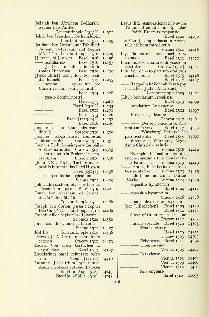 Jedaiah ben Abraham Bedharshl: Sepher hap-Pardes Constantinople [1515 ?] 14522 Jehiel ben Jekuthiel: Beth middoth Constantinople 1511 14499 Jeroham ben Meshullam: T6ledhoth Adham ve-Havvah and Sepher Mesharim Constantinople 1516 14509 [Jerome, St.]: opera Basel 1516 14156 homiliarius Basel 1516 14157 J. Oecolampadius: index in tomos Hieronymi Basel 1520 14229 [Jesus Christ]: das gulden Schlessin das hymels Basel 1519 14255 novum . . . opusculum pro Christi verbum evangelizantibus Basel 1514 14128 passio domini nostri Basel 1509 14268 Basel [1510 ?] 14135 Basel 1511 14271 Basel 1513 14126 Basel [1513-14 ?] 14137 Basel 1516 14289 Joannes de Landshut: algorismus linealis Cracow 1519 14399 Joannes, Glogaviensis: computus chirometralis Cracow 15 n 14371 Joannes, Stobnicensis: parvulus philo- sophiae naturalis Cracow 1507 14365 introductio in Ptolomei cosmo- graphiam Cracow 1519 14398 [John XXI, Pope]: Tartaretus ex- positio in summulas Petri Hispani Basel [1514 ?] 14238 compendiarius logicalium Vienna 1512 14429 John, Chrysostom, St.: epistula ad Theodorum lapsum Basel 1519 14221 Jonah ben Abraham, of Gerona: Sha'are theshubhah Constantinople 15 n 14486 Joseph ben Gorion, pseud.: Sepher Ben Guryon Constantinople 1510 14489 Joseph Albo: Sepher ha-'Ikkarim Salonica 1520 14550 Juvencus: de evangelica historia Vienna 1511 14427 Kol B5 Constantinople 1519 14536 [Krzycki]: A. Critii in connubium carmen Cracow 1512 14373 Laden, Von siben kostlichen u. geystlichen Basel 1513 14127 Lapidarium omni voluptate refer- tum Vienna [1510 ?] 14410 Latomus, J.: de trium linguarum et studii theologici ratione dialogus Basel [a. Aug. 1518] 14243 Basel [a. 28 Mar. 1519] 14247 Leeus, Ed.: Annotationes in Novum Testamentum Erasmi. Epistolae . . . [with] Erasmus: responsio ... Basel 1520 14230 [Le Fevre]: compendiaria in Aristo- telis ethicem introductio Vienna 1501 14416 Legenda aurea: passionael. Low German Basel 1511 14272 Libanius: declamatoris Chrysostomi epistolae Cracow [1504] 14391 Lily, W.: de octo partium orationis constructione Basel 1515 14148 Basel 1517 14167 Haggadhah: Zebhah Pesah [by Isaac ben Judah Abarbanel] Constantinople 1505 14481 [Lit.]: breviarium Arosiense Basel 1513 14099 breviarium Augustense Basel 1512 14097 Breviaries, Beaune Geneva 1517 14361 [Berne]: officium S. Vin- centii martyris Basel 1517 14292 [Wurzburg] Herbipolensis pars aestivalis Basel 1509 14091 directories, Wurzburg: begins Anno Christiane salutis Vienna 1518 14419 Exemplar in modum accentu- andi secundum ritum chori eccle- siae Pataviensis Vienna 1513 14413 [ Hours, Benedictines]: cursus beatae Mariae Vienna 1513 14435 additiones ad cursus beatae Mariae Vienna 1514 14439 expositio hymnorum Basel 1504 14m expositio hymnorum Cracow 1516 14378 quadruplex missae expositio [per J. Bechoffen] Basel 1509 14120 Basel 1512 14124 diosc. of Gnesner: ordo missae Cracow 1512 14393 missale speciale Basel 1519 14103 Vratislaviense Basel 1519 14355 Cracow 1505 14363 Brixinense Basel 1511 14094 Olomuncense Vienna 1505 14404 Pataviense Vienna 1503 14403 Vienna 1509 14406 Vienna 1512 14412 Salzburgense Basel 1510 14093