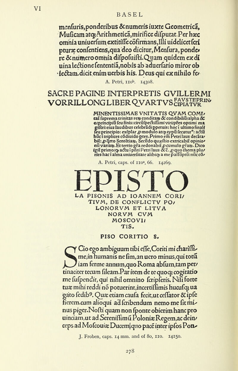 BASEL msnfuris,ponderibus 6cnumerisiuxte Geometric!, MuGcam at^ A.rithmetica,mirifice difputat.Per hgec omnia uniuerfumextitiiTedSfirmansJlli uidelicetfcri pturae confentienSjqua deo dicitur, Menfura, ponder re 6c numcro omnia difpofuiftlQuam qutdem exdi uina le<flione fentenda5nobis ab aduerfario miror ob 'iedam*didt emmuerbishis. Deusquiexnihilo fer A. Petri, nob. 14308. SACRB PAGINE INTERPRETIS GVILLERMI VORRILLONG LIBER QVART VS Sm®' MINENTISSXMAE VNITATIS QVAM COMI/ cat fuprema trinitas rei£ conditai? 8C condibiliu/alpha dC o/principiu feu finis:circnfpe<flilTimi viri/pres optimi mi giftrireius laudibus celebradi gpetufs: hoc i ultimo finali feu principio: exeplar modulo atq? typu fecutur'5’: acffcu hucitriplices codiuido gtes.Primo em Petri laus decara' bic:^ qrto Sentetiaiji. Secndo quaeftio extricabit opinio' nu variagj.Etterrio gra redonabit^pcumulo grai?. Dico igit primo/q> adfcu I pnti Petri laus dCc. ,p quo thema plu/ rles hacl alma uniuerfitate alibiq? a mepa(Tuptu:nucco/ A. Petri, caps, of noa, 66. 14269. EPISTO la pisonis ad IOANNEM CORI/ TIVM, DE CONFLICTV PO/ LONORVM ET LITVA NORVM CVM MOSCOV1/ TIS. PISO CORITIO S. SCio ego ambiguum tibi efle,Conti mi chariffE me,in humanis ne fim,an uero minus,qui totu iam fermc ann«m,quo Roma abfum,tam per/ tinaciter tecum fileamPar item de tequoq; cogitatio me fuipendit, qui nihilomnino fcripfens* Nifi forte t\ix mihi reddi no potuerint,incertiffimis hucufq; ua gato fedib?, Qua: etiam caufa fecit,ut ceflator 5£ ipfe nercm.cum alioqui adferibendum nemo me fit mp nus pigcr.Nofti quam non iponte obierimhanc pro uinciam,ut ad Sereniflimu Polonias Regem,ac dein/ ceps ad Mofcouise Ducem|quo pace inter ipfos Poti^ J. Froben, caps. 14 mm. and of 80, no. 14150. 278