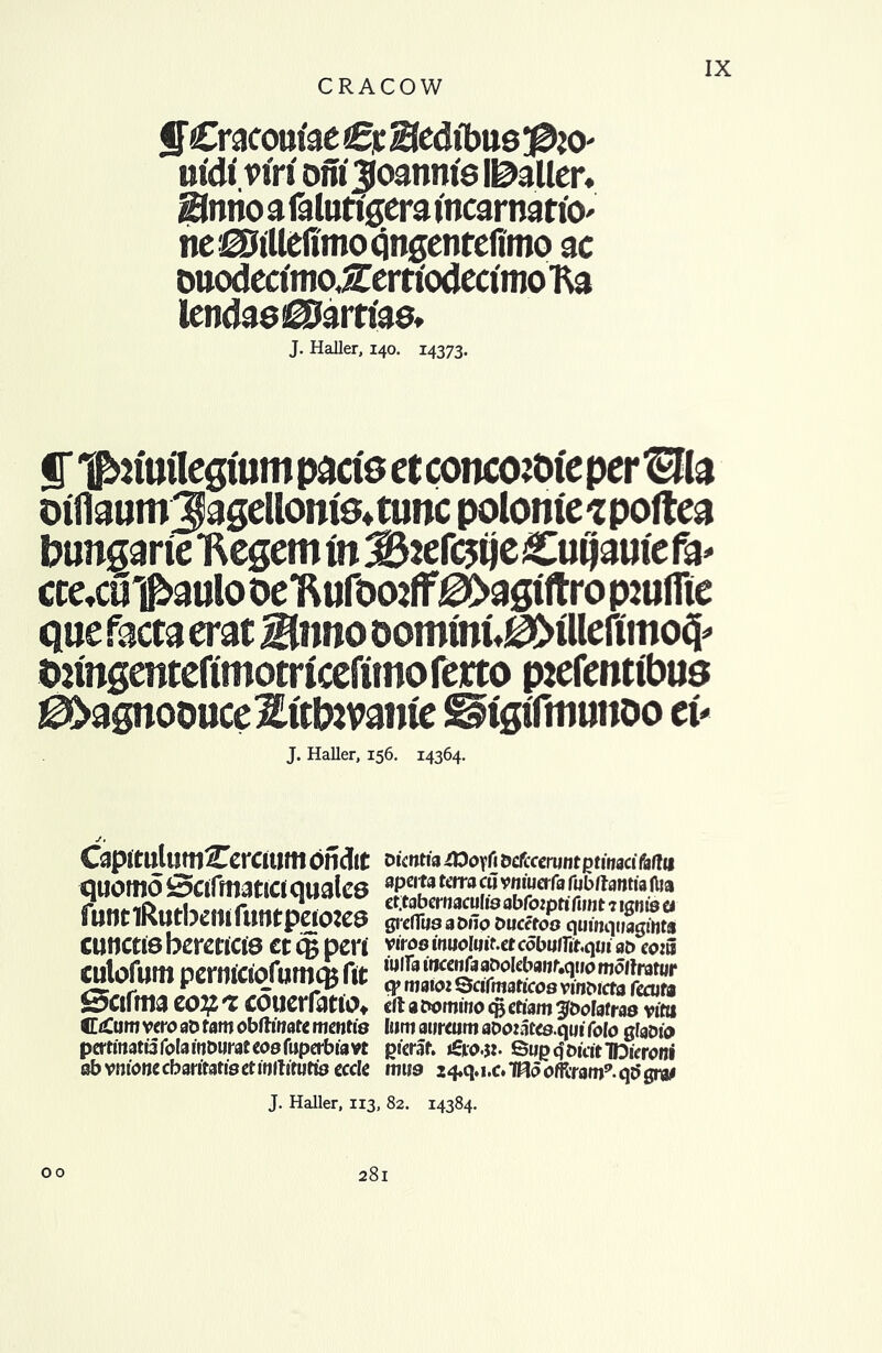 ffCracom'aeCyBedibue^O' iit'di' ont Ijoanm's l&aller* fflmo a falutigera incarnartO' ne iSillefimo qngentefimo ac ouodecimoXerfiodectmoKa lendae^Jarrtae. J. Haller, 140. 14373. ST ^nuflcguim pads etconcozbieper Ha ©iflaumjagdloms^tuncpolomespoftea bungarie ttegemm;B2ef<3ije£ufjamefa' ctetCU'i^aulooe'Rufoo2ff^>agiltrop2uirie que facta erat Biwo oommu0MlldTmo$ t)2mgenteftmotrIcefimofcitop2efcnttbus ^>agnoouce^ftb2vante ^tgiTitnmoo tv J. Haller, 156. 14364. Capitulutti^ercium ondit quomo Scifmatictqwalcs funtlRutbemfiwtpeiojes cunctisbcraicie et eg pen cutofum perniciofumqjftt Sctftra zoif.'i cdtierfatto* CtCmti veto aD tam obftmate mentis pertinatu fola inburat cos fuperbia vt ob vmonecbartratisetinftiuifts eccle Dtcntia £Oo\i\I bclfcccrunt ptinact faflu apcita terra c« vnmerfa fubltantia Ilia ct.tabcruaculis abfoiprtfimt 7 ignis cj grefTiisabilo Duccfos quinqiiagiHts viros inuoluiut cdbulTitqm at) eo:5 tulla inccnfaaDokbaur.qiio moltrator q> mai02 Scifmaticos vinbicta touts eft a bornino eg ctiam ^bofafras vitti Iimi airreum aboiates.qm folo gfabio picraf. »£ro.$2. SupqbicrtTDieroni miss 24«q.i.c. THo offtraw9. qc> gra* J. Haller, 113, 82. 14384. 00 281