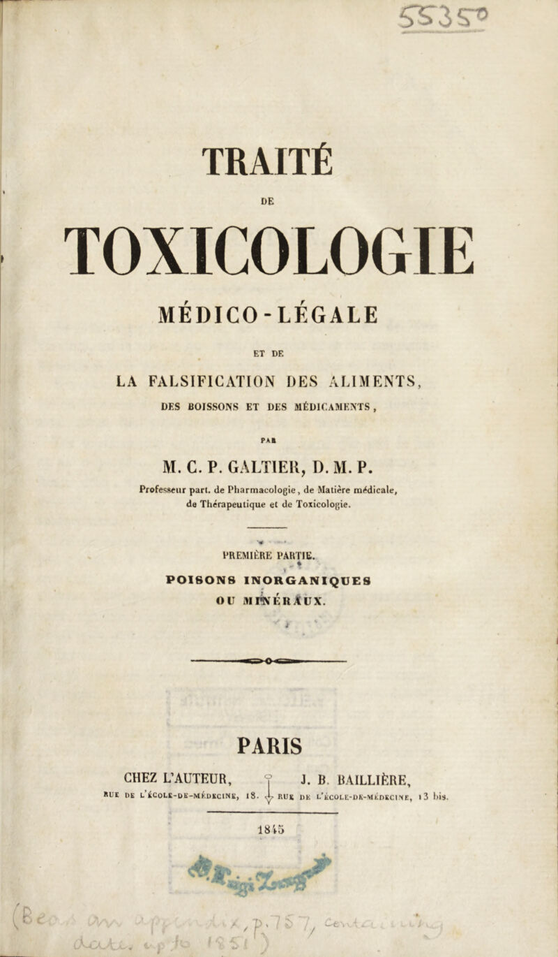 DE TOXICOLOGIE MÉDICO-LÉGALE ET DE LA FALSIFICATION DES ALIMENTS, DES BOISSONS ET DES MÉDICAMENTS, M. C. P. GALTIEK, D. M. P. Professeur part, de Pharmacologie, de Matière médicale, de Thérapeutique et de Toxicologie. PREMIÈRE PARTIE. I POISONS INORGANIQUES OU aii^érAux. PARIS CHEZ L’AUTEUR, ? J. B. BAILLliîRE, ItUE DK L ÉCOLK-DK-MKDKCINK, |8. X RUK DE L’kCÜLE-DK-MÉDKC1!XE, >3 i)is.