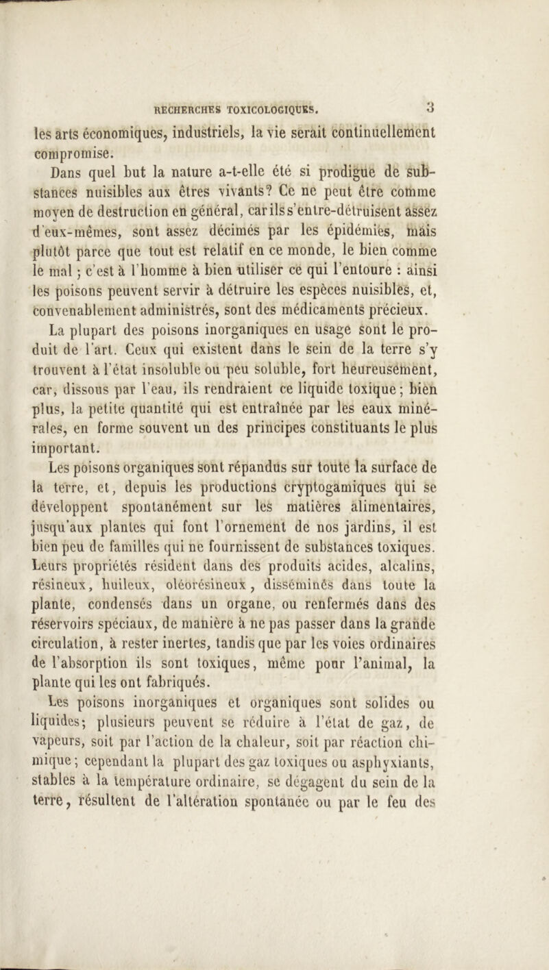 les arts économiques, industriels, la vie serait continuellement compromise. Dans quel but la nature a-t-elle été si prodigue de sub- stances nuisibles aux êtres vivants? Ce ne peut être comme moyen de destruction en général, car ils s’entre-détruisent assez d’eux-mêmes, sont assez décimés par les épidémies, mais plutôt parce que tout est relatif en ce monde, le bien comme le mal 5 c’est à l’bomme à bien utiliser ce qui l’entoure : ainsi les poisons peuvent servir à détruire les espèces nuisibles, et, convenablement administrés, sont des médicaments précieux. La plupart des poisons inorganiques en usage sont le pro- duit de l’art. Ceux qui existent dans le sein de la terre s’y trouvent à l’état insoluble ou peu soluble, fort beureusement, car, dissous par l’eau, ils rendraient ce liquide toxique; bien plus, la petite quantité qui est entraînée par les eaux miné- rales, en forme souvent un des principes constituants le plus important. Les poisons organiques sont répandus sur toute la surface de la terre, et, depuis les productions cryptogamiques qui se développent spontanément sur les matières alimentaires, jusqu’aux plantes qui font l’ornement de nos jardins, il est bien peu de familles qui ne fournissent de substances toxiques. Leurs propriétés résident dans des produits acides, alcalins, résineux, huileux, oléorésincux , disséminés dans toute la plante, condensés dans un organe, ou renfermés dans des réservoirs spéciaux, de manière k ne pas passer dans la grande circulation, à rester inertes, tandis que par les voies ordinaires de l’absorption ils sont toxiques, même pour l’animal, la plante qui les ont fabriqués. Les poisons inorganiques et organiques sont solides ou liquides; plusieurs peuvent se réduire à l’état de gaz, de vapeurs, soit par l’action de la chaleur, soit par réaction chi- mique; cependant la plupart des gaz toxiques ou asphyxiants, stables à la température ordinaire, se dégagciU du sein de la terre, résultent de l’altération spontanée ou par le feu des