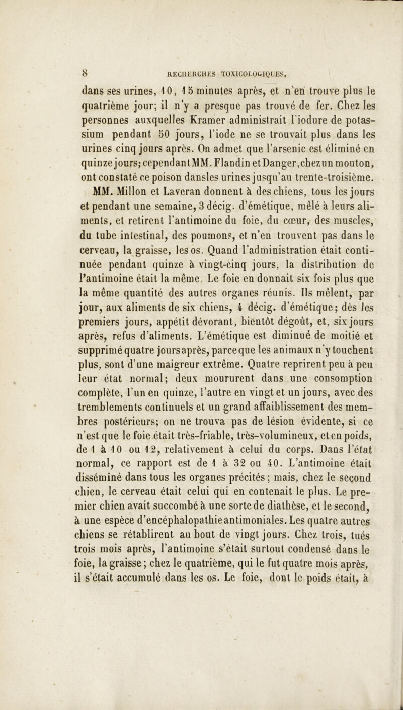 dans ses urines, 10,15 minutes après, et n’eri trouve plus le quatrième jour; il n y a presque pas trouvé de fer. Chez les personnes auxquelles Kramer administrait l'iodure de potas- sium pendant 50 jours, l’iode ne se trouvait plus dans les urines cinq jours après. On admet que l’arsenic est éliminé en quinze jours; cependantMM. Flandin et Danger,chezun mouton, ont constaté ce poison dansles urines jusqu’au trente-troisième. MM. xMillon et Laveran donnent à des chiens, tous les jours et pendant une semaine, 3 décig. d’émétique, mêlé à leurs ali- ments, et retirent l’antimoine du foie, du cœur, des muscles, du tube intestinal, des poumons, et n’en trouvent pas dans le cerveau, la graisse, les os. Quand l’administration était conti- nuée pendant quinze à vingt-cinq jours, la distribution de Dantimoine était la même. Le foie en donnait six fois plus que la même quantité des autres organes réunis. Ils mêlent, par jour, aux aliments de six chiens, 4 décig. d’émétique; dès les premiers jours, appétit dévorant, bientôt dégoût, et, six jours après, refus d’aliments. L’émétique est diminué de moitié et supprimé quatre jours après, parce que les animaux n’y touchent plus, sont d’une maigreur extrême. Quatre reprirent peu à peu leur état normal; deux moururent dans une consomption complète, l’un en quinze, l’autre en vingt et un jours, avec des tremblements continuels et un grand affaiblissement des mem- bres postérieurs; on ne trouva pas de lésion évidente, si ce n’est que le foie était très-friable, très-volumineux, et en poids, de 1 à 10 ou 12, relativement à celui du corps. Dans l’état normal, ce rapport est de 1 à 32 ou 40. L’antimoine était disséminé dans tous les organes précités ; mais, chez le second chien, le cerveau était celui qui en contenait le plus. Le pre- mier chien avait succombé à une sorte de diathèse, et le second, à une espèce d’encéphalopathie antimoniales. Les quatre autres chiens se rétablirent au bout de vingt jours. Chez trois, tués trois mois après, l’antimoine s’était surtout condensé dans le foie, la graisse ; chez le quatrième, qui le fut quatre mois après, il s’était accumulé dans les os. Le foie, dont le poids était, à