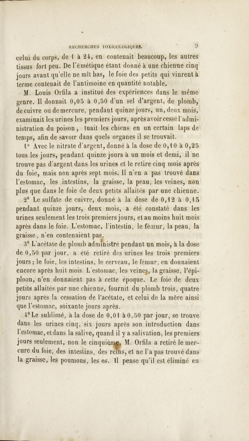 !) celui du corps, de 1 à 24, en contenait beaucoup, les autres tissus fort peu. De l’émétique étant donné à une chien-ne cinq jours avant qu’elle ne mît bas, le foie des petits qui vinrent à terme contenait de l’antimoine en quantité notable. M. Louis Orfila a institué des expériences dans le même genre. Il donnait 0,05 à 0,50 d’un sel d’argent, de plomb, de cuivre ou de mercure, pendant quinze jours, un, deux mois, examinait les urines les premiers jours, après avoir cessé l’admi- nistration du poison, tuait les chiens en un certain laps de temps, afin de savoir dans quels organes il se trouvait. 1° Avec le nitrate d’argent, donné à la dose de 0,10 à 0,25 tous les jours, pendant quinze jours à un mois et demi, il ne trouve pas d’argent dans les urines et le retire cinq mois après du foie, mais non après sept mois. Il n’en a pas trouvé dans l’estomac, les intestins, la graisse, la peau, les veines, non plus que dans le foie de deux petits allaités par une chienne. 2® Le sulfate de cuivre, donné à la dose de 0,12 à 0,15 pendant quinze jours, deux mois, a été constaté dans les urines seulement les trois premiers jours, et au moins huit mois après dans le foie. L’estomac, l’intestin, le fémur, la peau, la graisse, n’en contenaient pas. 3® L’acétate de plomb administré pendant un mois, à la dose de 0,50 par jour, a été retiré des urines les trois premiers jours; le foie, les intestins, le cerveau, le fémur, en donnaient encore après huit mois. L’estomac, les veine^, la graisse, l’épi- ploon, n’en donnaient pas à cette époque. Le foie de deux petits allaités par une chienne, fournit du plomb trois, quatre jours après la cessation de l’acétate, et celui de la mère ainsi que l’estomac, soixante jours après. 4® Le sublimé, à la dose de 0,01 à 0,50 par jour, se trouve dans les urines cinq, six jours après son introduction dans l’estomac, et dans la salive, quand il y a salivation-, les premiers jours seulement, non le cinquièn^. M. Orfila a retiré le mer- cure du foie, des intestins, des reins, et ne l’a pas trouvé dans la graisse, les poumons, les os. U pense qu’il est éliminé en